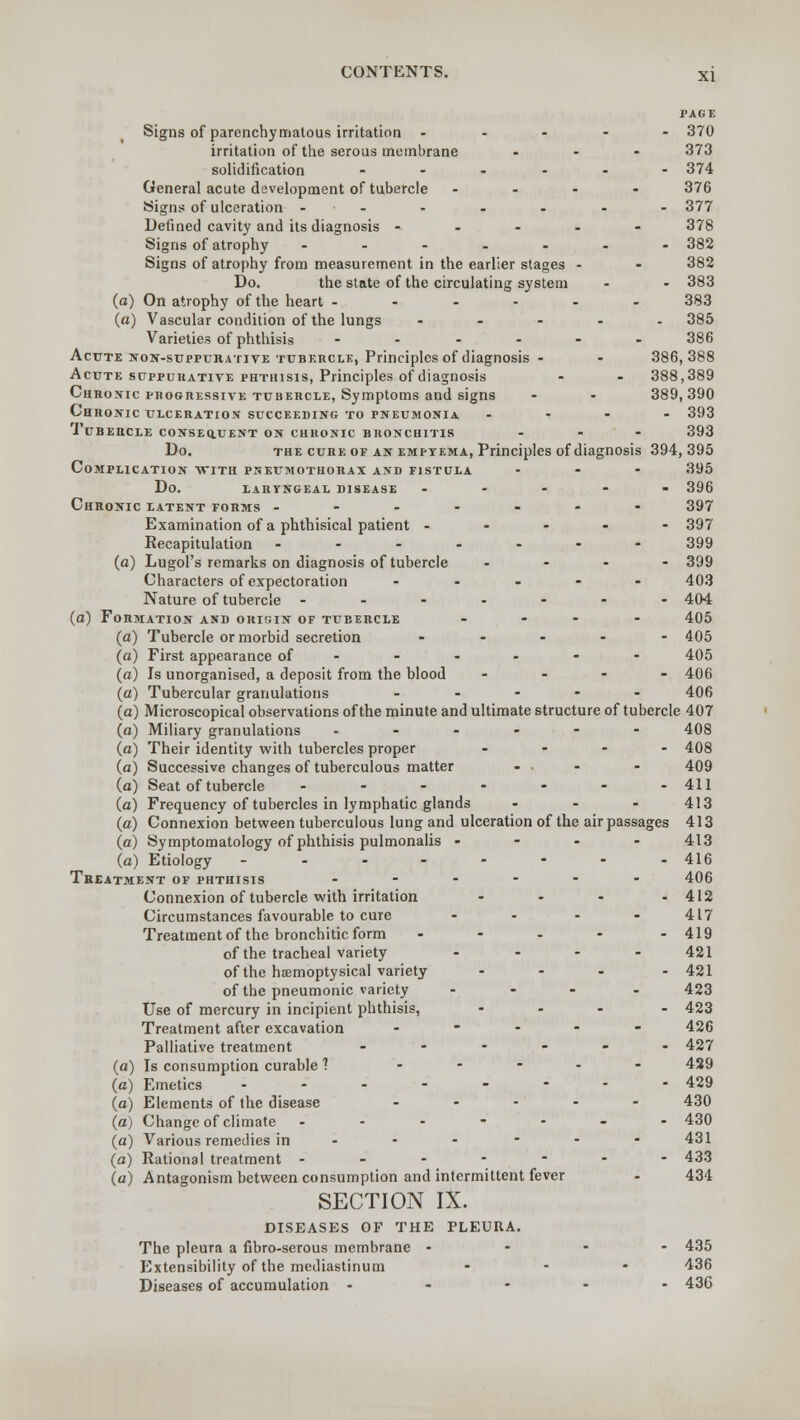 PAGE Signs of parenchymatous irritation ----- 370 irritation of the serous membrane ... 373 solidification ...... 374 General acute development of tubercle .... 376 •Signs of ulceration ....... 377 Defined cavity and its diagnosis ..... 378 Signs of atrophy ------- 382 Signs of atrophy from measurement in the earlier stages - - 382 Do. the state of the circulating system - - 383 (a) On atrophy of the heart --.-.. 383 («) Vascular condition of the lungs ..... 385 Varieties of phthisis ...... 386 Acute non-suppurative tubercle, Principles of diagnosis • - 386,388 Acute suppurative phthisis, Principles of diagnosis - - 388,389 Chronic progressive tubercle, Symptoms and signs - - 389,390 Chronic ulceration succeeding to pneumonia .... 393 .Tubercle consequent on chronic bronchitis ... 393 Do. the cure of an empyema, Principles of diagnosis 394,395 Complication with pneumothorax and fistula ... 395 do. laryngeal disease ----- 396 Chronic latent forms ------- 397 Examination of a phthisical patient ----- 397 Recapitulation ------- 399 (a) Lugol's remarks on diagnosis of tubercle ... - 399 Characters of expectoration ..... 403 Nature of tubercle ---.--- 404 (a) Formation and origin of tueercle .... 405 (a) Tubercle or morbid secretion ..... 405 (a) First appearance of 405 (a) Is unorganised, a deposit from the blood .... 406 (a) Tubercular granulations ..... 406 (a) Microscopical observations of the minute and ultimate structure of tubercle 407 (a) Miliary granulations .----- 408 (a) Their identity with tubercles proper .... 408 (a) Successive changes of tuberculous matter - - - 409 (a) Seat of tubercle - - - - - - - 411 (a) Frequency of tubercles in lymphatic glands ... 413 (a) Connexion between tuberculous lung and ulceration of the air passages 413 (a) Symptomatology of phthisis pulmonalis - 413 (a) Etiology -------- 416 Treatment of phthisis ------ 406 Connexion of tubercle with irritation - - - - 412 Circumstances favourable to cure - - - - 417 Treatment of the bronchitic form .... - 419 of the tracheal variety - - - - 421 of the hffimoptysical variety .... 421 of the pneumonic variety - - - . 423 Use of mercury in incipient phthisis, .... 423 Treatment after excavation ..... 426 Palliative treatment ...... 427 (a) Is consumption curable ? ..... 439 (a) Emetics ........ 429 (a) Elements of the disease ..... 430 (a) Change of climate ....... 430 (a) Various remedies in _.---- 431 (a) Rational treatment ------- 433 (a) Antagonism between consumption and intermittent fever - 434 SECTION IX. DISEASES OF THE PLEURA. The pleura a fibro-serous membrane - 435 Extensibility of the mediastinum ... 436 Diseases of accumulation ..... 436