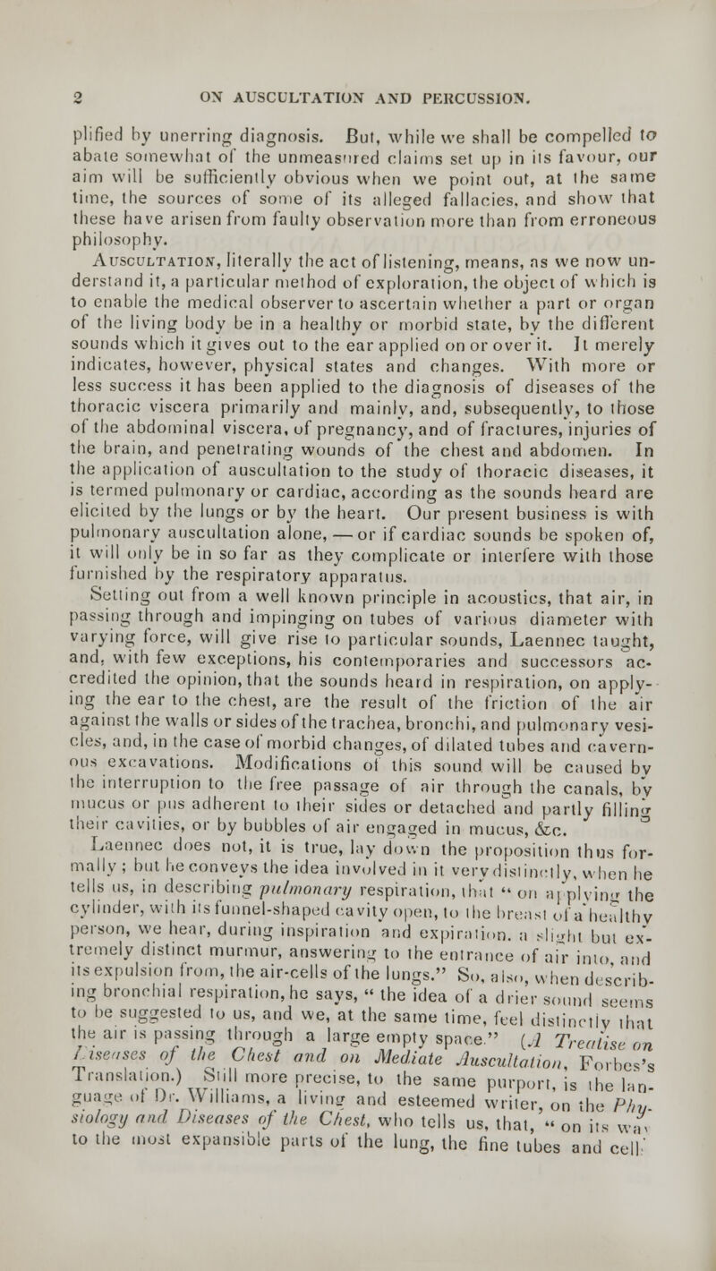 plified by unerring diagnosis. But, while we shall be compelled to abate somewhat of the unmeasured claims set up in its favour, our aim will be sufficiently obvious when we point out, at the same time, the sources of some of its alleged fallacies, and show that these have arisen from faulty observation more than from erroneous philosophy. Auscultation, literally the act of listening, means, as we now un- derstand it, a particular method of exploration, the object of which is to enable the medical observer to ascertain whether a part or organ of the living body be in a healthy or morbid state, by the different sounds which it gives out to the ear applied on or over it. It merely indicates, however, physical states and changes. With more or less success it has been applied to the diagnosis of diseases of the thoracic viscera primarily and mainly, and, subsequently, to those of the abdominal viscera, of pregnancy, and of fractures, injuries of the brain, and penetrating wounds of the chest and abdomen. In the application of auscultation to the study of thoracic diseases, it is termed pulmonary or cardiac, according as the sounds heard are elicited by the lungs or by the heart. Our present business is with pulmonary auscultation alone, — or if cardiac sounds be spoken of, it will only be in so far as they complicate or interfere with those furnished by the respiratory apparatus. Setting out from a well known principle in acoustics, that air, in passing through and impinging on tubes of various diameter with varying force, will give rise to particular sounds, Laennec taught, and, with few exceptions, his contemporaries and successors ac- credited the opinion, that the sounds heard in respiration, on apply- ing the ear to the chest, are the result of the friction of the air against the walls or sides of the trachea, bronchi, and pulmonary vesi- cles, and, in the case of morbid changes, of dilated tubes and cavern- ous excavations. Modifications of this sound will be caused bv the interruption to the free passage of air through the canals, by mucus or pus adherent to their sides or detached and partly filling their cavities, or by bubbles of air engaged in mucus, &c. Laennec does not, it is true, lay down the proposition thus for- mally; but he conveys the idea involved in it very distinctly, when he tells us, in describing pulmonary respiration, that  on applying the cylinder, with its funnel-shaped cavity open, to the breast ol'a'healthv person, we hear, during inspiration and expiration, a slight but ex- tremely distinct murmur, answering to the entrance of air into and its expulsion from, the air-cells of the lungs. So, also, when describ- ing bronchial respiration, he says, « the idea of a drier sound seems to be suggested to us, and we, at the same time, feel distinctly that the air is passing through a large empty space, (J Treatise on Incases oj the Chest and on Mediate Auscultation Forbes's Translation.) Still more precise, to the same purport, is ihe Ian- guage ot Dr. Williams, a livinj? and esteemed writer, on the Phv siology and Diseases of the Chest, who tells us, that, « on its wa> to the most expansible parts of the lung, the fine tubes and cell'