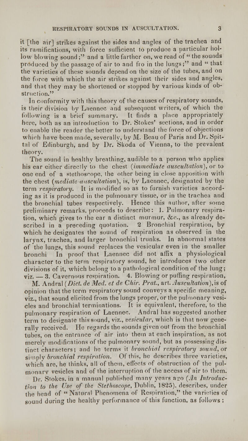 it [the air] strikes against the sides and angles of the trachea and its ramifications, with force sufficient to produce a particular hol- low blowing sound; and a little farther on, we read of  the sounds produced by the passage of air to and fro in the lungs; and  that the varieties of these sounds depend on the size of the tubes, and on the force with which the air strikes against their sides and angles, and that they may be shortened or stopped by various kinds of ob- struction. In conformity with this theory of the causes of respiratory sounds, is their division by Laennee and subsequent writers, of which the following is a brief summary. It finds a place appropriately here, both as an introduction to Dr. Stokes' sections, and in order to enable the reader the better to understand the force of objections which have been made, severally, by M. Beau of Paris and Dr. Spit- tal of Edinburgh, and by Dr. Skoda of Vienna, to the prevalent theory. The sound in healthy breathing, audible to a person who applies his ear either directly to the chest {immediate auscultation), or to one end of a stethoscope, the other being in close apposition with the chest {mediate-auscultation), is, by Laennee, designated by the term respiratory. It is modified so as to furnish varieties accord- ing as it is produced in the pulmonary tissue, or in the trachea and the bronchial tubes respectively. Hence this author, after some preliminary remarks, proceeds to describe: 1. Pulmonary respira- tion, which gives to the ear a distinct murmur, &c, as already de- scribed in a preceding quotation. 2 Bronchial respiration, by which he designates the sound of respiration as observed in the larynx, trachea, and larger bronchial trunks. In abnormal states of the lungs, this sound replaces the vesicular even in the smaller bronchi In proof that Laennee did not affix a physiological character to the term respiratory sound, he introduces two other divisions of it, which belong to a pathological condition of the lung; viz. — 3. Cavernous respiration. 4. Blowing or puffing respiration, M. Andral {Diet, de Med. et de Chir. Prat, art. Auscultation),is of opinion that the term respiratory sound conveys a specific meaning, viz., that sound elicited from the lungs proper, or the pulmonary vesi- cles and bronchial terminations. It is equivalent, therefore, to the pulmonary respiration of Laennee. Andral has suggested another term to designate this sound, viz., vesicular, which is that now gene- rally received. He regards the sounds given out from the bronchial tubes, on the entrance of air into them at each inspiration, as not merely modifications of the pulmonary sound, but as possessing dis- tinct characters; and he terms it bronchial respiratory sound, or simply bronchial respiration. Of this, he describes three varieties, which are, he thinks, all of them, effects of obstruction of the pul- monarv vesicles and of the interruption of the access of air to them. Dr. Stokes, in a manual published many years ago {An Introduc- tion to the Use of the Stethoscope, Dublin, 1825). describes, under the head of Natural Phenomena of Respiration, the varieties of sound during the healthy performance of this function, as follows :