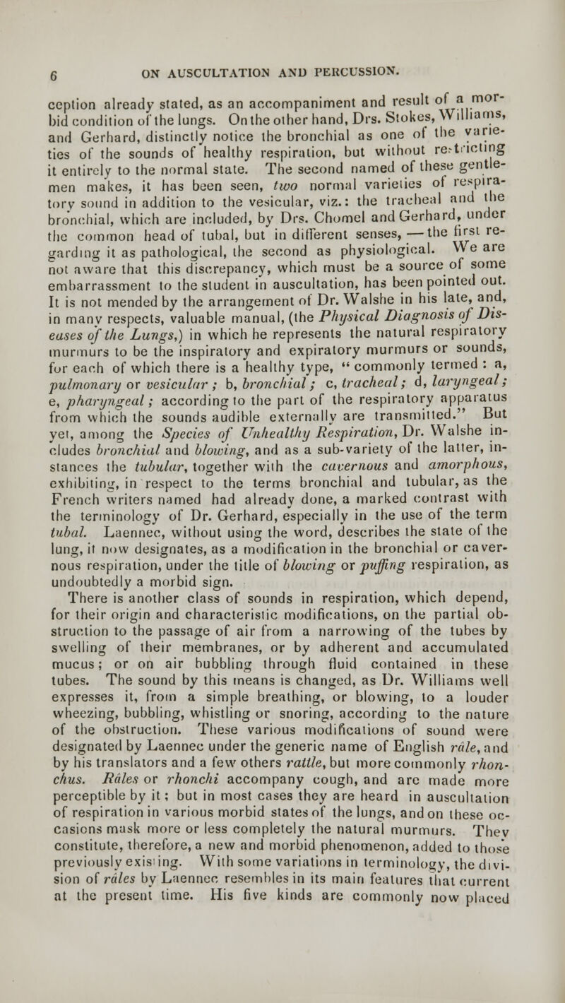 ception already stated, as an accompaniment and result of a mor- bid condition of the lungs. On the other hand, Drs. Stokes, Williams, and Gerhard, distinctly notice the bronchial as one of the varie- ties of the sounds of healthy respiration, but without restricting it entirely to the normal state. The second named of these gentle- men makes, it has been seen, two normal varieiies of respira- tory sound in addition to the vesicular, viz.: the tracheal and the bronchial, which are included, by Drs. Chomel and Gerhard, under the common head of tubal, but in different senses, —the first re- garding it as pathological, the second as physiological. We are not aware that this discrepancy, which must be a source of some embarrassment to the student in auscultation, has been pointed out. It is not mended by the arrangement of Dr. Walshe in his late, and, in manv respects, valuable manual, (the Physical Diagnosis of Dis- eases of the Lungs,) in which he represents the natural respiratory murmurs to be the inspiratory and expiratory murmurs or sounds, for each of which there is a healthy type,  commonly termed : a, pulmonary or vesicular ; b, bronchial; c, tracheal; d, laryngeal; e, pharyngeal; according to the part of the respiratory apparatus from which the sounds audible externally are transmitted. But yer, among the Species of Unhealthy Respiration, Dr. Walshe in- cludes bronchial and blowing, and as a sub-variety of the latter, in- stances the tubular, together with the cavernous and amorphous, exhibiting, in respect to the terms bronchial and tubular, as the French writers named had already done, a marked contrast with the terminology of Dr. Gerhard, especially in the use of the term tubal. Laennec, without using the word, describes the state ol the lung, it now designates, as a modification in the bronchial or caver- nous respiration, under the title of blowing ox puffing respiration, as undoubtedly a morbid sign. There is another class of sounds in respiration, which depend, for their origin and characteristic modifications, on the partial ob- struction to the passage of air from a narrowing of the tubes by swelling of their membranes, or by adherent and accumulated mucus; or on air bubbling through fluid contained in these tubes. The sound by this means is changed, as Dr. Williams well expresses it, from a simple breathing, or blowing, to a louder wheezing, bubbling, whistling or snoring, according to the nature of the obstruction. These various modifications of sound were designated by Laennec under the generic name of English rale, and by his translators and a few others rattle, but more commonly rhon- chus. Rales or rhonchi accompany cough, and are made more perceptible by it; but in most cases they are heard in auscultation of respiration in various morbid states of the lungs, and on these oc- casions mask more or less completely the natural murmurs. Thev constitute, therefore, a new and morbid phenomenon, added to those previously existing. With some variations in terminology, the divi- sion of rales by Laennec resembles in its main features that current at the present time. His five kinds are commonly now placed