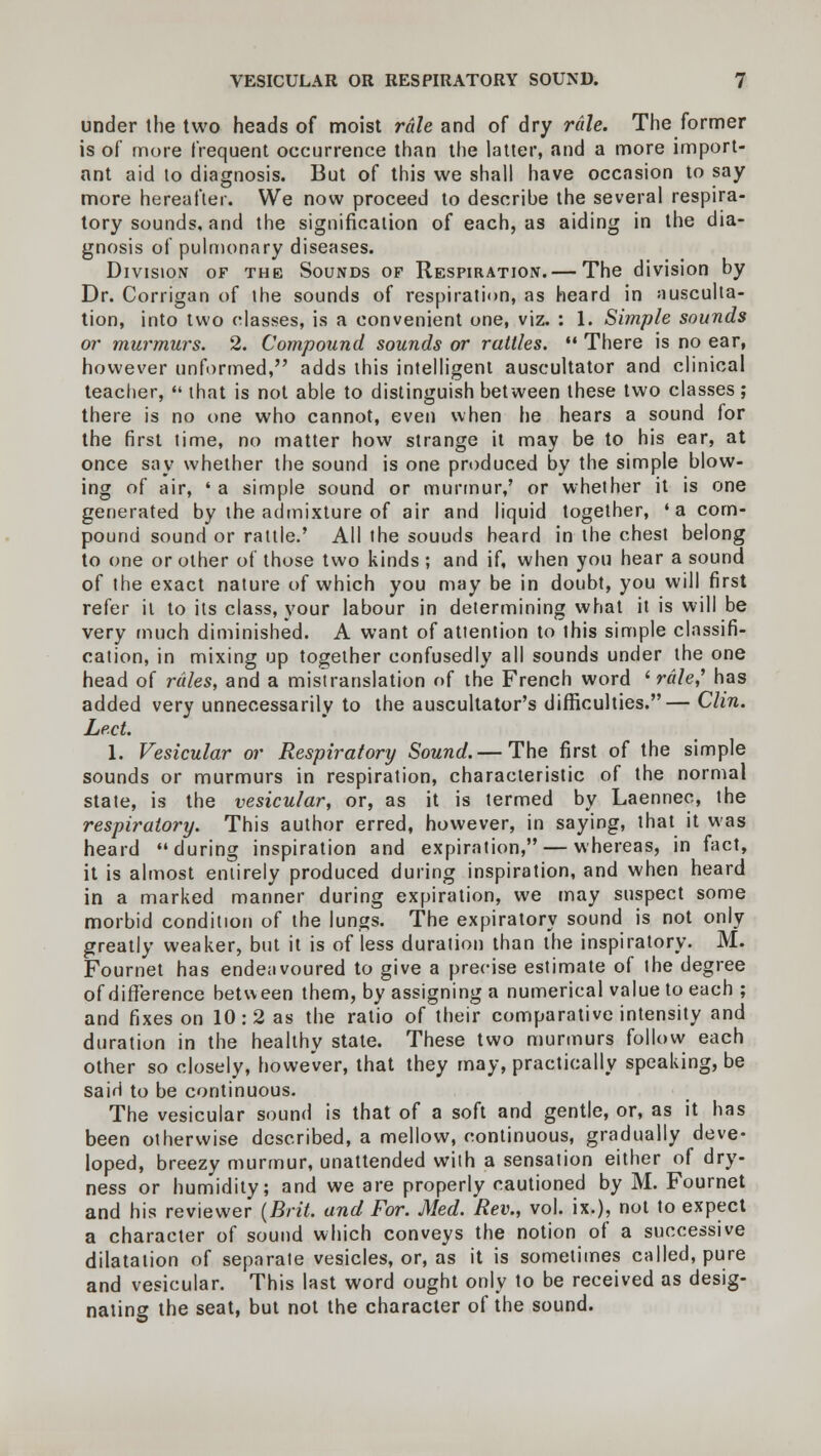 under the two heads of moist rale and of dry rale. The former is of more frequent occurrence than the latter, and a more import- ant aid to diagnosis. But of this we shall have occasion to say more hereafter. We now proceed to describe the several respira- tory sounds, and the signification of each, as aiding in the dia- gnosis of pulmonary diseases. Division of the Sounds of Respiration. — The division by Dr. Corrigan of the sounds of respiration, as heard in ausculta- tion, into two classes, is a convenient one, viz. : 1. Simple sounds or murmurs. 2. Compound sounds or rattles.  There is no ear, however unformed, adds this intelligent auscultator and clinical teacher,  that is not able to distinguish between these two classes ; there is no one who cannot, even when he hears a sound for the first time, no matter how strange it may be to his ear, at once say whether the sound is one produced by the simple blow- ing of air, « a simple sound or murmur,' or whether it is one generated by the admixture of air and liquid together, 'a com- pound sound or rattle.' All the souuds heard in the chest belong to one or other of those two kinds; and if, when you hear a sound of the exact nature of which you may be in doubt, you will first refer it to its class, your labour in determining what it is will be very much diminished. A want of attention to this simple classifi- cation, in mixing up together confusedly all sounds under the one head of rales, and a mistranslation of the French word ' rale? has added very unnecessarily to the auscultator's difficulties.— Clin. Led. 1. Vesicular or Respiratory Sound.— The first of the simple sounds or murmurs in respiration, characteristic of the normal state, is the vesicular, or, as it is termed by Laennec, the respiratory. This author erred, however, in saying, that it was heard during inspiration and expiration, — whereas, in fact, it is almost entirely produced during inspiration, and when heard in a marked manner during expiration, we may suspect some morbid condition of the lungs. The expiratory sound is not only greatly weaker, but it is of less duration than the inspiratory. M. Fournet has endeavoured to give a precise estimate of the degree of difference between them, by assigning a numerical value to each ; and fixes on 10:2 as the ratio of their comparative intensity and duration in the healthy state. These two murmurs follow each other so closely, however, that they may, practically speaking, be sairi to be continuous. The vesicular sound is that of a soft and gentle, or, as it has been otherwise described, a mellow, continuous, gradually deve- loped, breezy murmur, unattended with a sensation either of dry- ness or humidity; and we are properly cautioned by M. Fournet and his reviewer {Brit, and For. Med. Rev., vol. ix.), not to expect a character of sound which conveys the notion of a successive dilatation of separate vesicles, or, as it is sometimes called, pure and vesicular. This last word ought only to be received as desig- nating the seat, but not the character of the sound.