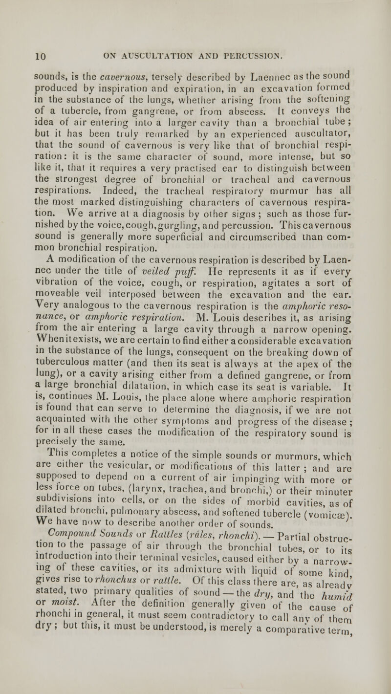 sounds, is the cavernous, tersely described by Laennec as the sound produced by inspiration and expiration, in an excavation formed in the substance of the lungs, whether arising from the soitening of a tubercle, from gangrene, or from abscess. It conveys the idea of air entering into a larger cavity than a bronchial tube; but it has been truly remarked by an experienced auscultator, that the sound of cavernous is very like that of bronchial respi- ration: it is the same character of sound, more intense, but so like it, that it requires a very practised ear to distinguish between the strongest degree of bronchial or tracheal and cavernous respirations. Indeed, the tracheal respiratory murmur has all the most marked distinguishing characters of cavernous respira- tion. We arrive at a diagnosis by other signs ; such as those fur- nished by the voice,cough,gurgling, and percussion. Thiscavernous sound is generally more superficial and circumscribed man com- mon bronchial respiration. A modification of the cavernous respiration is described by Laen- nec under the title of veiled puff. He represents it as if every vibration of the voice, cough, or respiration, agitates a sort of moveable veil interposed between the excavation and the ear. Very analogous to the cavernous respiration is the amphoric reso- nance, or amphoric respiration. M. Louis describes it, as arising from the air entering a large cavity through a narrow opening. Whenitexists, we are certain to find either aconsiderable excavation in the substance of the lungs, consequent on the breaking down of tuberculous matter (and then its seat is always at the apex of the lung), or a cavity arising either from a defined gangrene, or from a large bronchial dilatation, in which case its seat is variable. It is, continues M. Louis, the place alone where amphoric respiration is found that can serve to determine the diagnosis, if we are not acquainted with the other symptoms and progress of the disease; for in all these cases the modification of the respiratory sound is precisely the same. This completes a notice of the simple sounds or murmurs, which are either the vesicular, or modifications of this latter ; and are supposed to depend on a current of air impinging with more or less force on tubes, (larynx, trachea, and bronchi,) or their minuter subdivisions into cells, or on the sides of morbid cavities, as of dilated bronchi, pulmonary abscess, and softened tubercle (vomicae) We have now to describe another order of sounds. Compound Sounds or Raltl.es {redes, rhonchi). — Partial obstruc- tion to the passage of air through the bronchial tubes, or to its introduction into their terminal vesicles, caused either by a narrow ing of these cavities, or its admixture with liquid of some kind gives rise torhonchus or rattle. Of this class there are, as alre-^dj stated, two primary qualities of sound —the dry, and'the humid or moist. After the definition generally given of the cause of rhonchi in general, it must seem contradictory to call anv of them dry ; but this, it must be understood, is merely a comparative term