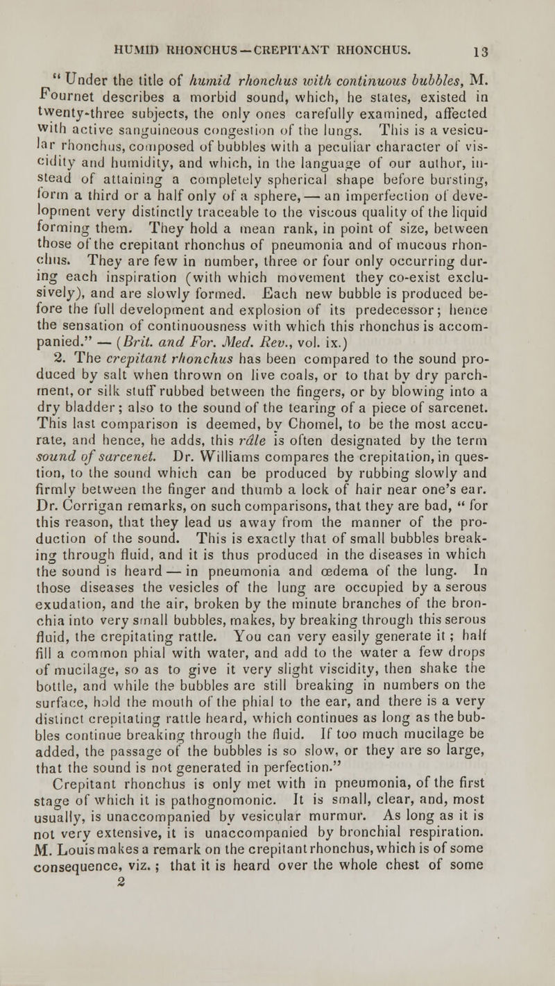  Under the title of humid rhonchus ivith continuous bubbles, M. Fournet describes a morbid sound, which, he states, existed in twenty-three subjects, the only ones carefully examined, affected with active sanguineous congestion of the lungs. This is a vesicu- ar rhonchus, composed of bubbles with a peculiar character of vis- cidity and humidity, and which, in the language of our author, in- stead of attaining a completely spherical shape before bursting, form a third or a half only of a sphere,— an imperfection of deve- lopment very distinctly traceable to the viscous quality of the liquid forming them. They hold a mean rank, in point of size, between those of the crepitant rhonchus of pneumonia and of mucous rhon- chus. They are few in number, three or four only occurring dur- ing each inspiration (with which movement they co-exist exclu- sively), and are slowly formed. Each new bubble is produced be- fore the full development and explosion of its predecessor; hence the sensation of continuousness with which this rhonchus is accom- panied. — (Brit, and For. Med. Rev., vol. ix.) 2. The crepitant rhonchus has been compared to the sound pro- duced by salt when thrown on live coals, or to that by dry parch- ment, or silk stuff rubbed between the fingers, or by blowing into a dry bladder; also to the sound of the tearing of a piece of sarcenet. This last comparison is deemed, by Chomel, to be the most accu- rate, and hence, he adds, this rdle is often designated by the term sound of sarcenet. Dr. Williams compares the crepitation, in ques- tion, to the sound which can be produced by rubbing slowly and firmly between the finger and thumb a lock of hair near one's ear. Dr. Corrigan remarks, on such comparisons, that they are bad,  for this reason, that they lead us away from the manner of the pro- duction of the sound. This is exactly that of small bubbles break- ing through fluid, and it is thus produced in the diseases in which the sound is heard — in pneumonia and cedema of the lung. In those diseases the vesicles of the lung are occupied by a serous exudation, and the air, broken by the minute branches of the bron- chia into very small bubbles, makes, by breaking through this serous fluid, the crepitating rattle. You can very easily generate it; half fill a common phial with water, and add to the water a few drops of mucilage, so as to give it very slight viscidity, then shake the bottle, and while the bubbles are still breaking in numbers on the surface, hold the mouth of the phial to the ear, and there is a very distinct crepitating rattle heard, which continues as long as the bub- bles continue breaking through the fluid. If too much mucilage be added, the passage of the bubbles is so slow, or they are so large, that the sound is not generated in perfection. Crepitant rhonchus is only met with in pneumonia, of the first stage of which it is pathognomonic. It is small, clear, and, most usually, is unaccompanied by vesicular murmur. As long as it is not very extensive, it is unaccompanied by bronchial respiration. M. Louis makes a remark on the crepitant rhonchus, which is of some consequence, viz.; that it is heard over the whole chest of some 2