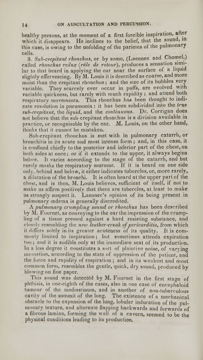 healthy persons, at the moment of a first forcible inspiration, after which it disappears. He inclines to the belief, that the sound, in this case, is owing to the unfolding of the parieies of the pulmonary cells. . 3. Sub-crepitant rhonchus, or by some, (Laennec and Cnomel,; called rhonchus redux {rale de retour), produces a sensation simi- lar to that heard in applying the ear near the surface of a liquid slightly effervescing. By M. Louis it is described as coarse, and more moist than the crepitant rhonchus; and the size of its bubbles very variable. They scarcely ever occur in puffs, are evolved with variable quickness, but rarely with much rapidity ; and attend both respiratory movements. This rhonchus has been thought to indi- cate resolution in pneumonia : it has been subdivided into the true sub-crepitant, the liquid, and the continuous. Dr. Corrigan does not believe that the sub crepitant rhonchus is a division available in practice, or recognisable by the ear. M. Louis, on the other hand, thinks that it cannot be mistaken. Sub-crepitant rhonchus is met with in pulmonary catarrh, or bronchitis in its acute and most intense form ; and, in this case, it is confined chiefly to the posterior and inferior part of the chest, on both sides at once; or if it extends to the upper, it always begins below. It varies according to the stage of the catarrh, and but rarely masks the respiratory murmur. If it is heard on one side only, behind and below, it either indicates tubercles, or, more rarely, a dilatation of the bronchi. It is often heard at the upper part of the chest, and is then, M. Louis believes, sufficient of itself, if not to make us affirm positively that there are tubercles, at least to make us strongly suspect it. Laennec's opinion of its being present in pulmonary oedema is generally discredited. A pulmonary crumpling sound or rhonchus has been described by M. Fournet, as conveying to the ear the impression of the crump- ling of a tissue pressed against a hard resisting substance, and closely resembling the new leather-creak of pericarditis, from which it differs solely in its greater acuteness of its quality. It is com- monly limited to inspiration; but sometimes attends expiration too; and it is audible only at the immediate seat of its production. In a less degree it constitutes a sort of plaintive noise, of varying intonation, according to the state of oppression of the patient,'and the force and rapidity of respiration ; and in its weakest and most common form, resembles the gentle, quick, dry sound, produced bv blowing on fine paper. This sound was detected by M. Fournet in the first stage of phthisis, in one-eighth of the cases, also in one case of encephaloid tumour of the mediastinum, and in another of non-tuberculous cavity of the summit of the lung. The existence of a mechanical obstacle to the expansion of the lung, lobular induration of the pul- monary texture, and alternate flapping backwards and forwards of a fibrous lamina, forming the wall of a cavern, seemed to be the physical conditions leading to its production.