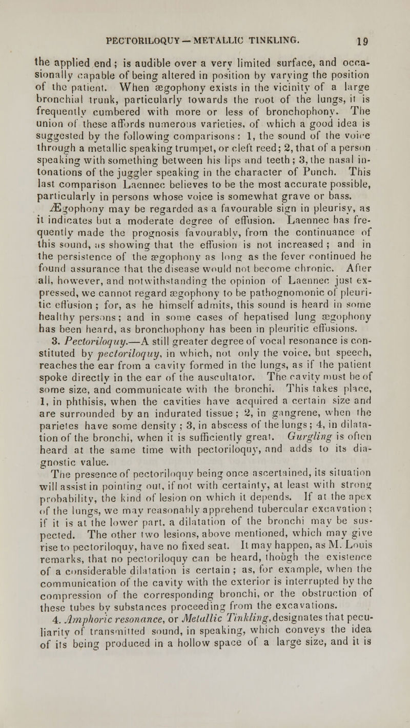 the applied end; is audible over a very limited surface, and occa- sionally capable of being altered in position by varying the position of the patient. When aegophony exists in the vicinity of a large bronchial trunk, particularly towards the root of the lungs, it is frequently cumbered with more or less of bronchophony. The union of these affords numerous varieties, of which a good idea is suggested by the following comparisons: 1, the sound of the voice through a metallic speaking trumpet, or cleft reed; 2, that of a person speaking with something between his lips and teeth; 3, the nasal in- tonations of the juggler speaking in the character of Punch. This last comparison Laennec believes to be the most accurate possible, particularly in persons whose voice is somewhat grave or bass. ^Egophony may be regarded as a favourable sign in pleurisy, as it indicates but a moderate degree of effusion. Laennec has fre- quently made the prognosis favourably, from the continuance of this sound, its showing that the effusion is not increased ; and in the persistence of the aegophony as long as the fever continued he found assurance that the disease would not become chronic. After all, however, and notwithstanding the opinion of Laennec just ex- pressed, we cannot regard aegophony to be pathognomonic of pleuri- tic effusion ; for, as he himself admits, this sound is heard in some healthy persons; and in some cases of hepatised lung aegophony has been heard, as bronchophony has been in pleuritic effusions. 3. Pectoriloquy.—A still greater degree of vocal resonance is con- stituted by pectoriloquy, in which, not only the voice, but speech, reaches the ear from a cavity formed in the lungs, as if the patient spoke directly in the ear of the auseultator. The cavity must be of some size, and communicate with the bronchi. This takes place, 1, in phthisis, when the cavities have acquired a certain size and are surrounded by an indurated tissue; 2, in gangrene, when the parietes have some density ; 3, in abscess of the lungs; 4, in dilata- tion of the bronchi, when it is sufficiently great. Gurgling is often heard at the same time with pectoriloquy, and adds to its dia- gnostic value. The presence of pectoriloquy being once ascertained, its situation will assist in pointing out, if not with certainty, at least with strong probability, the kind of lesion on which it depends. If at the apex of the lungs, we may reasonably apprehend tubercular excavation ; if it is at the lower'part, a dilatation of the bronchi may be sus- pected. The other two lesions, above mentioned, which may give rise to pectoriloquy, have no fixed seat. It may happen, as M. Louis remarks, that no pectoriloquy can be heard, though the existence of a considerable dilatation is certain; as, for example, when the communication of the cavity with the exterior is interrupted by the compression of the corresponding bronchi, or the obstruction of these tubes by substances proceeding from the excavations. 4. Amphoric resonance, or Metallic Tinkling,designates that pecu- liarity of transmitted sound, in speaking, which conveys the idea of its being produced in a hollow space of a large size, and it is