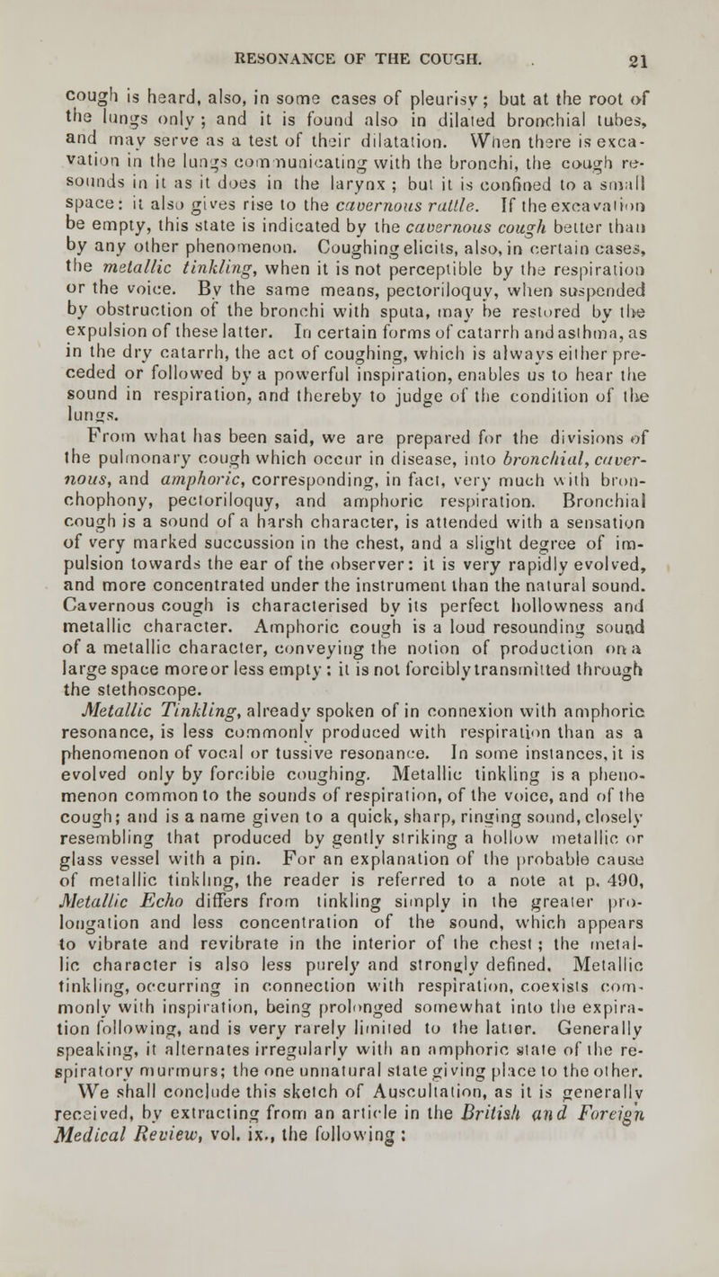 cough is heard, also, in some cases of pleurisy; but at the root of the lungs only ; and it is found also in dilated bronchial tubes, and may serve as a test of their dilatation. When there is exca- vation in the lungs communicating with the bronchi, the cough re- sounds in it as it does in the larynx ; but it is confined to a small space: it also gives rise to the caoernous rattle. If the excavation be empty, this state is indicated by the cavernous cough better than by any other phenomenon. Coughing elicits, also, in certain cases, the metallic tinkling, when it is not perceptible by the respiration or the voice. By the same means, pectoriloquy, when suspended by obstruction of the bronchi with sputa, may he restored by the expulsion of these latter. In certain forms of catarrh and asthma, as in the dry catarrh, the act of coughing, which is always either pre- ceded or followed by a powerful inspiration, enables us to hear the sound in respiration, and thereby to judge of the condition of the lungs. From what has been said, we are prepared for the divisions of the pulmonary cough which occur in disease, into bronchial, caver- nous, and amphoric, corresponding, in fact, very much with bron- chophony, pectoriloquy, and amphoric respiration. Bronchial cough is a sound of a harsh character, is attended with a sensation of very marked succussion in the chest, and a slight degree of im- pulsion towards the ear of the observer: it is very rapidly evolved, and more concentrated under the instrument than the natural sound. Cavernous cough is characterised by its perfect hollowness and metallic character. Amphoric cough is a loud resounding sound of a metallic character, conveying the notion of production on a large space moreor less empty : it is not forcibly transmitted through the stethoscope. Metallic Tinkling, already spoken of in connexion with amphoric resonance, is less commonly produced with respiration than as a phenomenon of vocal or tussive resonance. In some instances.it is evolved only by forcibie coughing. Metallic tinkling is a pheno- menon common to the sounds of respiration, of the voice, and of the cough; and is a name given to a quick, sharp, ringing sound, closely resembling that produced by gently striking a hollow metallic or glass vessel with a pin. For an explanation of the probable cause of metallic tinkling, the reader is referred to a note at p. 490, Metallic Echo differs from tinkling simply in the greater pro- longation and less concentration of the sound, which appears to vibrate and revibrate in the interior of the chest; the metal- lic character is also less purely and strongly defined. Metallic tinkling, occurring in connection with respiration, coexists com- monly with inspiration, being prolonged somewhat into the expira- tion following, and is very rarely limited to the latter. Generally speaking, it alternates irregularly with an amphoric state of the re- spiratory murmurs; the one unnatural state giving place to the other. We shall conclude this sketch of Auscultation, as it is generally received, by extracting from an article in the British and Foreign Medical Review, vol. ix., the following :