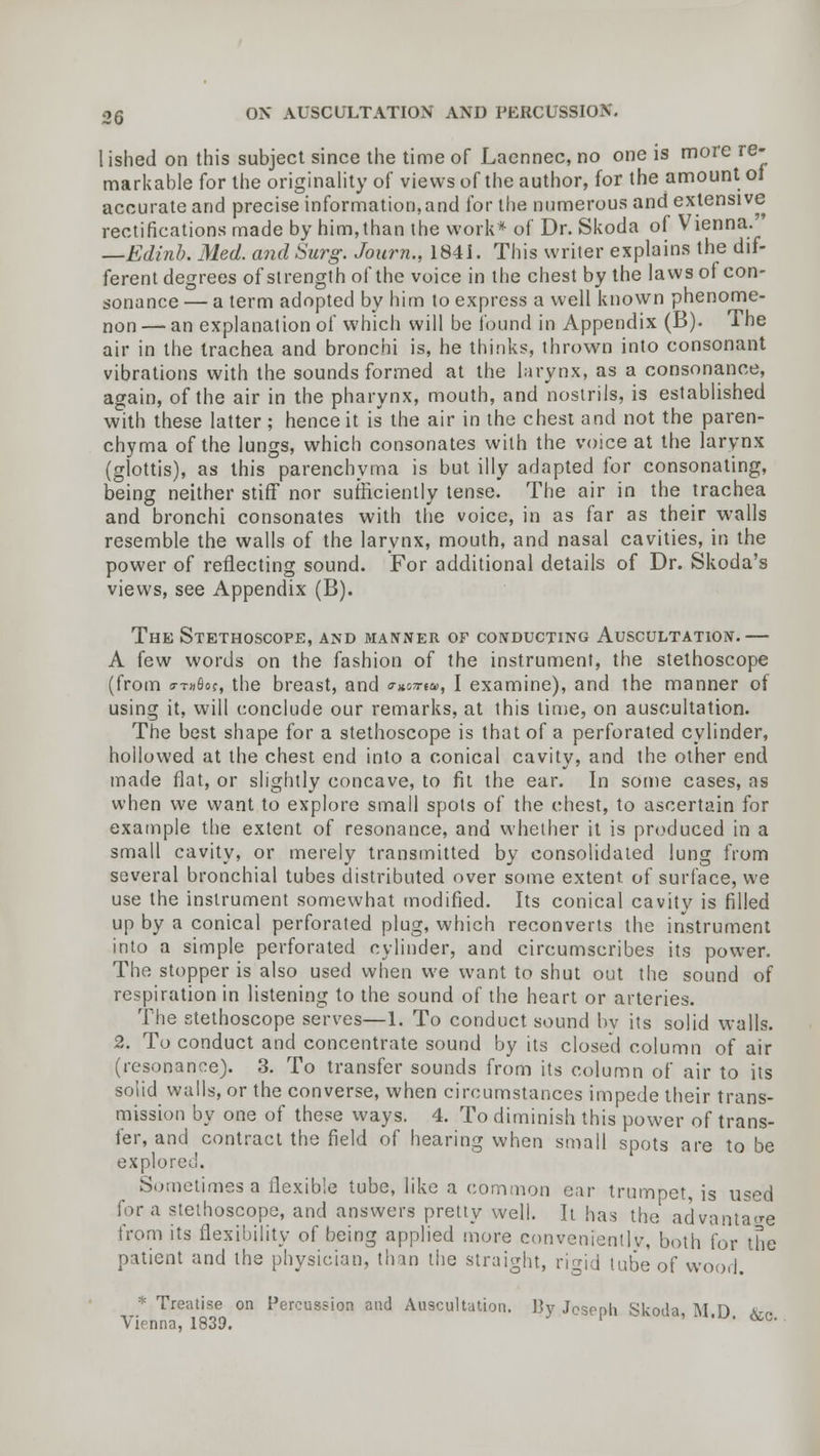 1 ished on this subject since the time of Laennec, no one is more re- markable for the originality of views of the author, for the amount oi accurate and precise information,and for the numerous and extensive rectifications made by him, than the work* of Dr. Skoda of Vienna. —Edinb. Med. and Surg. Journ., 1841. This writer explains the dif- ferent degrees of strength of the voice in the chest by the laws of con- sonance — a term adopted by him to express a well known phenome- non — an explanation of which will be found in Appendix (B). The air in the trachea and bronchi is, he thinks, thrown into consonant vibrations with the sounds formed at the larynx, as a consonance, again, of the air in the pharynx, mouth, and nostrils, is established with these latter ; hence it is the air in the chest and not the paren- chyma of the lungs, which consonates with the voice at the larynx (glottis), as this parenchyma is but illy adapted for consonating, being neither stiff nor sufficiently tense. The air in the trachea and bronchi consonates with the voice, in as far as their walls resemble the walls of the larynx, mouth, and nasal cavities, in the power of reflecting sound. For additional details of Dr. Skoda's views, see Appendix (B). The Stethoscope, and manner of conducting Auscultation.— A few words on the fashion of the instrument, the stethoscope (from sttd&oc, the breast, and <rx,o7rw, I examine), and the manner of using it, will conclude our remarks, at this time, on auscultation. The best shape for a stethoscope is that of a perforated cylinder, hollowed at the chest end into a conical cavity, and the other end made flat, or slightly concave, to fit the ear. In some cases, as when we want to explore small spots of the chest, to ascertain for example the extent of resonance, and whether it is produced in a small cavity, or merely transmitted by consolidated lung from several bronchial tubes distributed over some extent, of surface, we use the instrument somewhat modified. Its conical cavity is filled up by a conical perforated plug, which reconverts the instrument into a simple perforated cylinder, and circumscribes its power. The stopper is also used when we want to shut out the sound of respiration in listening to the sound of the heart or arteries. The stethoscope serves—1. To conduct sound by its solid walls. 2. To conduct and concentrate sound by its closed column of air (resonance). 3. To transfer sounds from its column of air to its solid walls, or the converse, when circumstances impede their trans- mission by one of these ways. 4. To diminish this power of trans- fer, and contract the field of hearing when small spots are to be explored. Sometimes a flexible tube, like a common ear trumpet is used for a stethoscope, and answers pretty well. It has the advantage from its flexibility of being applied more conveniently, both for the patient and the physician, than the straight, rigid tube of wood. * Treatise on Percussion and Auscultation. J]y Jcsnpli Skoda M D xr Vi' nna, 1839. ' ' <BC