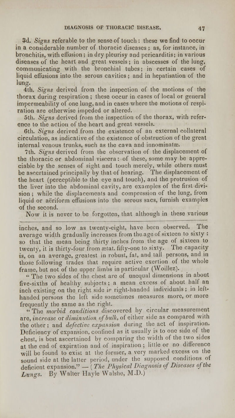 3d. Signs referable to the sense of touch : these we find to occur in a considerable number of thoracic diseases ; as, for instance, in bronchitis, with effusion; in d ry pleurisy a nd pericarditis; in various diseases of the heart and great vessels; in abscesses of the lung, communicating with the bronchial tubes; in certain cases of liquid effusions into the serous cavities ; and in hepatisation of the lung. 4th. Signs derived from the inspection of the motions of the thorax during respiration ; these occur in cases of local or general impermeability of one lung, and in cases where the motions of respi- ration are otherwise impeded or altered. 5th. Signs derived from the inspection of the thorax, with refer- ence to the action of the heart and great vessels. 6th. Signs derived from the existence of an external collateral circulation, as indicative of the existence of obstruction of the great internal venous trunks, such as the cava and innominatas. 7th. Signs derived from the observation of the displacement of the thoracic or abdominal viscera: of these, some may be appre- ciable by the senses of sight and touch merely, while others must be ascertained principally by that of hearing. The displacement of the heart (perceptible to the eye and touch), and the protrusion of the liver into the abdominal cavity, are examples of the first divi- sion ; while the displacements and compression of the lung, from liquid or aeriform effusions into the serous sacs, furnish examples of the second. Now it is never to be forgotten, that although in these various inches, and so low as twenty-eight, have been observed. The average width gradually increases from the age of sixteen to sixty : so that the mean being thirty inches from the age of sixteen to twenty, it is thirty-four from astat. fifty-one to sixty. The capacity is, on an average, greatest in robust, fat, and tall persons, and in those following trades that require active exertion of the whole frame, but not of the upper limbs in particular (VVoillez).  The two sides of the chest are of unequal dimensions in about five-sixths of healthy subjects ; a mean excess of about half an inch existing on the right side ir right-handed individuals; in left- handed persons the left side sometimes measures more, or more frequently the same as the right.  The morbid conditions discovered by circular measurement are, increase or diminution of bulk, of either side as compared with the other; and defective expansion during the act of inspiration. Deficiency of expansion, confined as it usually is to one side of the chest, is best ascertained by comparing the width of the two sides at the end of expiration and of inspiration ; little or no difference will be found to exist at the former, a very marked excess on the sound side at the latter period, under the supposed conditions of deficient expansion. — ( The Physical Diagnosis of Diseases of the Lungs. By Walter Hayle Walshe, M.D.)