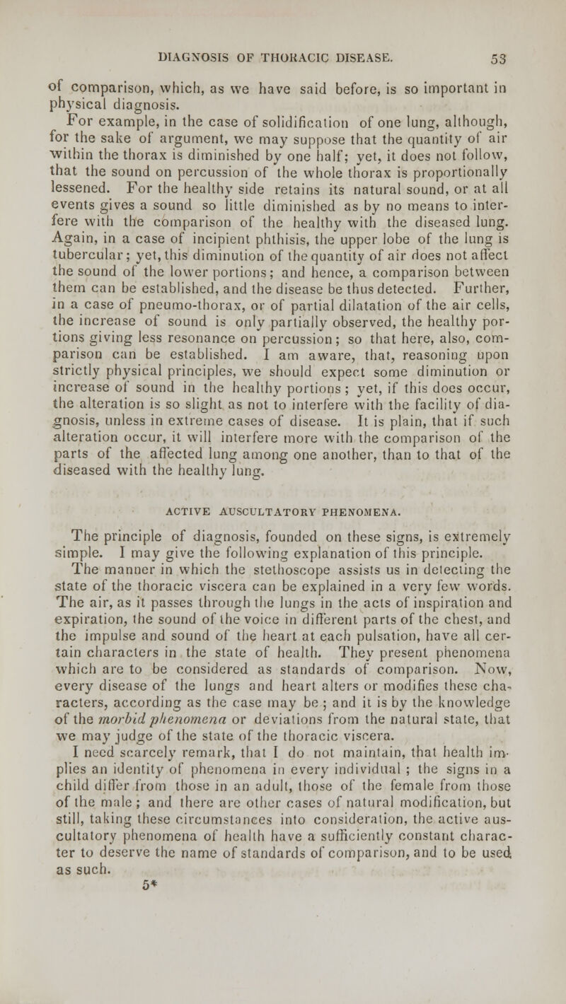 of comparison, which, as we have said before, is so important in physical diagnosis. For example, in the case of solidification of one lung, although, for the sake of argument, we may suppose that the quantity of air within the thorax is diminished by one half; yet, it does not follow, that the sound on percussion of the whole thorax is proportionally lessened. For the healthy side retains its natural sound, or at all events gives a sound so little diminished as by no means to inter- fere with the comparison of the healthy with the diseased lung. Again, in a case of incipient phthisis, the upper lobe of the lung is tubercular; yet, this diminution of the quantity of air does not affect the sound of the lower portions; and hence, a comparison between them can be established, and the disease be thus detected. Further, in a case of pneumo-thorax, or of partial dilatation of the air cells, the increase of sound is only partially observed, the healthy por- tions giving less resonance on percussion; so that here, also, com- parison can be established. I am aware, that, reasoning upon strictly physical principles, we should expect some diminution or increase of sound in the healthy portions ; yet, if this does occur, the alteration is so slight as not to interfere with the facility of dia- gnosis, unless in extreme cases of disease. It is plain, that if such alteration occur, it will interfere more with the comparison of the parts of the affected lung among one another, than to that of the diseased with the healthy lung. ACTIVE AUSCULTATORY PHENOMENA. The principle of diagnosis, founded on these signs, is extremely simple. I may give the following explanation of this principle. The manner in which the stethoscope assists us in detecting the state of the thoracic viscera can be explained in a very few words. The air, as it passes through the lungs in the acts of inspiration and expiration, the sound of the voice in different parts of the chest, and the impulse and sound of the heart at each pulsation, have all cer- tain characters in the state of health. They present phenomena which are to be considered as standards of comparison. Now, every disease of the lungs and heart alters or modifies these cha- racters, according as the case may be ; and it is by the knowledge of the morbid phenomena or deviations from the natural state, that we may judge of the state of the thoracic viscera. I need scarcely remark, that I do not maintain, that health im- plies an identity of phenomena in every individual ; the signs in a child differ from those in an adult, those of the female from those of the male ; and there are other cases of natural modification, but still, taking these circumstances into consideration, the active aus- cultatory phenomena of health have a sufficiently constant charac- ter to deserve the name of standards of comparison, and to be used as such. 5*