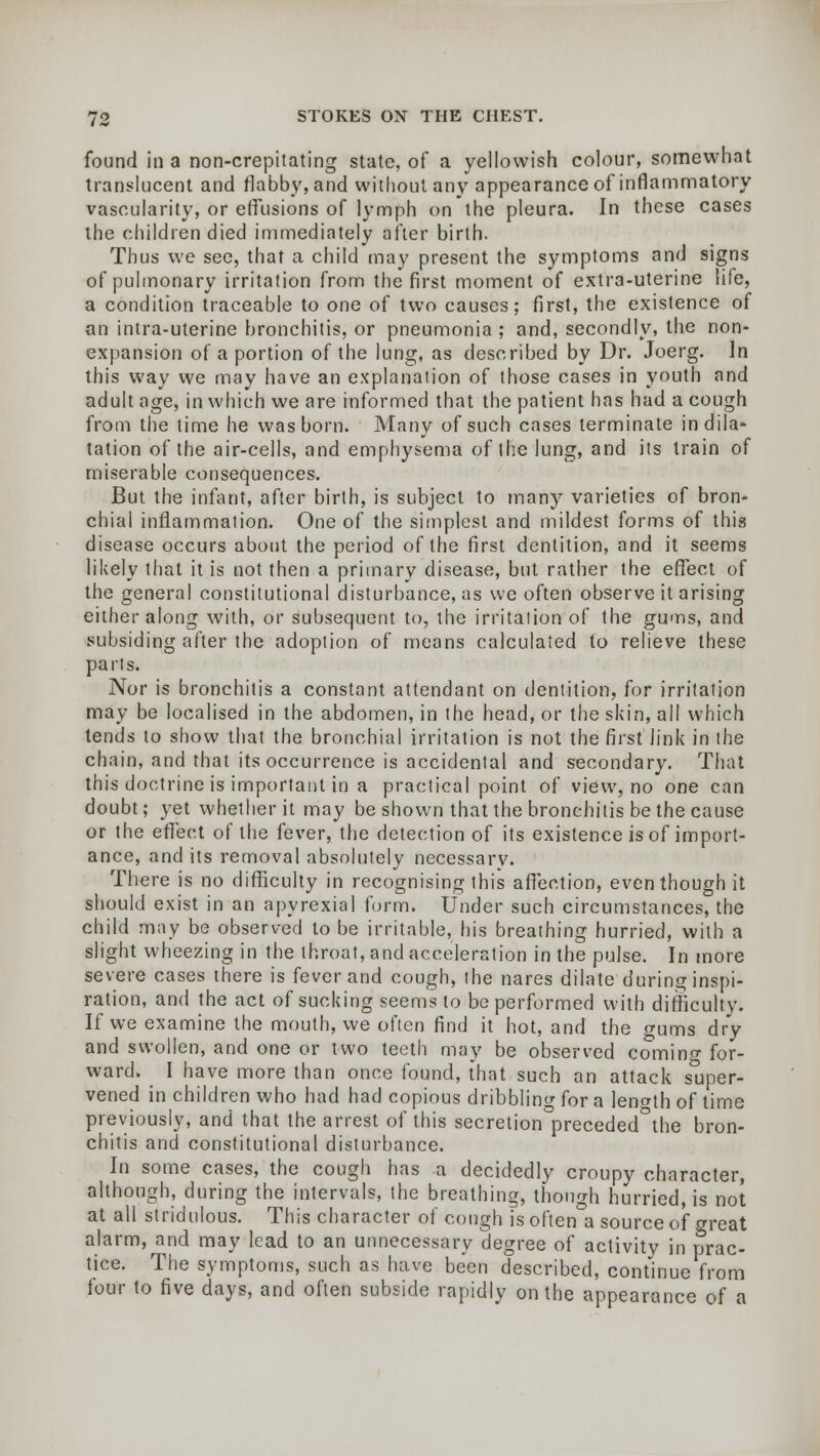 found in a non-crepiiating state, of a yellowish colour, somewhat translucent and flabby, and without any appearance of inflammatory vascularity, or effusions of lymph on the pleura. In these cases the children died immediately after birth. Thus we see, that a child may present the symptoms and signs of pulmonary irritation from the first moment of extra-uterine life, a condition traceable to one of two causes; first, the existence of an intra-uterine bronchitis, or pneumonia ; and, secondly, the non- expansion of a portion of the lung, as described by Dr. Joerg. In this way we may have an explanation of those cases in youth and adult age, in which we are informed that the patient has had a cough from the lime he was born. Many of such cases terminate in dila- tation of the air-cells, and emphysema of the lung, and its train of miserable consequences. But the infant, after birth, is subject to many varieties of bron- chial inflammation. One of the simplest and mildest forms of this disease occurs about the period of the first dentition, and it seems likely that it is not then a primary disease, but rather the effect of the general constitutional disturbance, as we often observe it arising either along with, or subsequent to, the irritation of the gums, and subsiding after the adoption of means calculated to relieve these parts. Nor is bronchitis a constant attendant on dentition, for irritation may be localised in the abdomen, in the head, or the skin, all which tends to show that the bronchial irritation is not the first link in the chain, and that its occurrence is accidental and secondary. That this doctrine is important in a practical point of view, no one can doubt; yet whether it may be shown that the bronchitis be the cause or the effect of the fever, the detection of its existence is of import- ance, and its removal absolutely necessary. There is no difficulty in recognising this affection, even though it should exist in an apyrexial form. Under such circumstances, the child may be observed to be irritable, his breathing hurried, with a slight wheezing in the throat, and acceleration in the pulse. In more severe cases there is fever and cough, the nares dilate during inspi- ration, and the act of sucking seems to be performed with difficulty. If we examine the mouth, we often find it hot, and the gums dry and swollen, and one or two teeth may be observed comino- for- ward. I have more than once found, that such an attack super- vened in children who had had copious dribbling for a length of time previously, and that the arrest of this secretion0preceded°the bron- chitis and constitutional disturbance. In some cases, the cough has a decidedly croupy character, although, during the intervals, the breathing, though hurried, is not at all stridulous. This character of cough Is oftena source of great alarm, and may lead to an unnecessary degree of activity in prac- tice. The symptoms, such as have been described, continue from four to five days, and often subside rapidly on the appearance of a