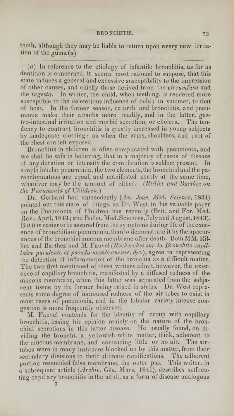 tooth, although they may be liable to return upon every new irrita- tion of the gums.(a) (a) In reference to the etiology of infantile bronchitis, as far as dentition is concerned, it seems most rational to suppose, that this state induces a general and excessive susceptibility to the impression of other causes, and chiefly those derived from the circumfusa and the ingesta. In winter, the child, when teething, is rendered more susceptible to the deleterious influence of cold; in summer, to that of heat. In the former season, catarrh and bronchitis, and pneu- monia make their attacks more readily, and in the latter, gas- trointestinal irritation and morbid secretion, or cholera. The ten- dency to contract bronchitis is greatly increased in young subjects by inadequate clothing; as when the arms, shoulders, and part of the chest are left exposed. Bronchitis in children is often complicated with pneumonia, and we shall be safe in believing, that in a majority of cases of disease of any duration or intensity the complication is seldom present. In simple lobular pneumonia, the two elements, the bronchial and the pa- renchymatous are equal, and manifested nearly at the same time, whatever may be the amount of either. (Rilliet and Barthez on the Pneumonia of Children.) Dr. Gerhard had antecedently {Am. Jour. Med. Science, 1834) pointed out this state of things, as Dr. West in his valuable paper on the Pneumonia of Children has recently (Brit, and For. Med. Rev., April, 1843; and Bullet. Med. Sciences, July and August, 1843). But it is easier to be assured from the symptoms during life of the exist- ence of bronchitisor pneumonia, than to demonstrate it by the appear- ances of the bronchial mucous membrane after death. Both MM. Ril- liet and Barthez and M. Fauvel (Recherchessur la Bronchiie capil- laire purulente et pseudo-membraneuse, fyc), agree in representing the detection of inflammation of the bronchia as a difficult matter. The two first mentioned of these writers admit, however, the exist- ence of capillary bronchitis, manifested by a diffused redness of the mucous membrane, when this latter was separated from the subja- cent tissue by the former being raised in strips. Dr. West repre- sents some degree of increased redness of the air tubes to exist in most cases of pneumonia, and in the lobular variety intense con- gestion is more frequently observed. M. Fauvel contends for the identity of croup with capillary bronchitis, basing his opinion mainly on the nature of the bron- chial secretions in this latter disease. He usually found, on di- viding the bronchi, a yellowish-white matter, thick, adherent to the mucous membrane, and containing littie or no air. The air- tubes were in many instances blocked up by this matter, from their secondary divisions to their ultimate ramifications. The adherent portion resembled false membrane, the outer pus. This writer, in a subsequent article (jircklv. Gen. Mars, 1841), describes suffoca- ting capillary bronchitis in the adult, as a form of disease analogous 7