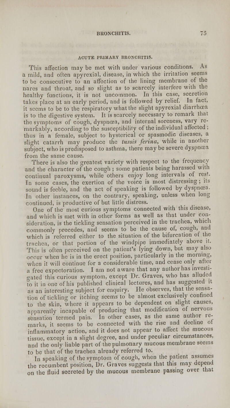 ACUTE PRIMARY BRONCHITIS. This affection may be met with under various conditions. As a mild, and often apyrexial, disease, in which the irritation seems to be consecutive to an affection of the lining membrane of the nares and throat, and so slight as to scarcely interfere with the healthy functions, it is not uncommon. In this case, secretion takes place at an early period, and is followed by relief. In fact, it seems to be to the respiratory what the slight apyrexial diarrhoea is to the digestive system. It is scarcely necessary to remark that, the symptoms of cough, dyspnoea, and internal soreness, vary re- markably, according to the susceptibility of the individual affected ; thus in a female, subject to hysterical or spasmodic diseases, a slight catarrh may produce the tussis ferina, while in another subject, Who is predisposed to asthma, there may be severe dyspnoea from the same cause. There is also the greatest variety with respect to the frequency and the character of the cough ; some patients being harassed with continual paroxysms, while others enjoy long intervals of rest. In some cases, the exertion of the voice is most distressing ; its sound is feeble, and the act of speaking is followed by dyspnoea. In other instances, on the contrary, speaking, unless when long continued, is productive of but little distress. One of the most curious symptoms connected with this disease, and which is met with in other forms as well as that under con- sideration, is the tickling sensation perceived in the trachea, which commonly precedes, and seems to be the cause of, cough, and which is referred either to the situation of the bifurcation of the trachea, or that portion of the windpipe immediately above it. This is often perceived on the patient's lying down, but may also occur when he is in the erect position, particularly in the morning, when it will continue for a considerable time, and cease only after a free expectoration. I am not aware that any author has investi- gated this curious symptom, except Dr. Graves, who has alluded to it in one of his published clinical lectures, and has suggested it as an interesting subject for enquiry. He observes, that the sensa- tion of tickling or itching seems to be almost exclusively confined to the skin, where it appears to be dependent on slight causes, apparently incapable of producing that modification of nervous sensation termed pain. In other cases, as the same author re- marks, it seems to be connected with the rise and decline of inflammatory action, and it does not appear to affect the mucous tissue, except in a slight degree, and under peculiar circumstances, and the only liable part of the pulmonary mucous membrane seems to be that of the trachea alreadv referred to. In speaking of the symptom of cough, when the patient assumes the recumbent position, Dr. Graves suggests that this may depend on ihe fluid secreted by the mucous membrane passing over that