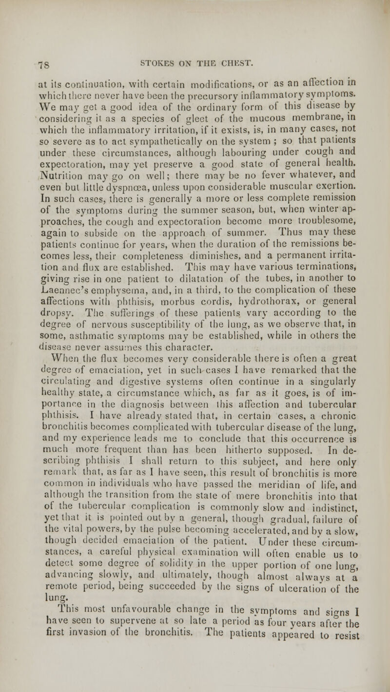 at its continuation, with certain modifications, or as an aftection in which there never have been the precursory inflammatory symptoms. We may get a good idea of the ordinary form of this disease by considering it as a species of gleet of the mucous membrane, in which the inflammatory irritation, if it exists, is, in many cases, not so severe as to act sympathetically on the system ; so that patients under these circumstances, although labouring under cough and expectoration, may yet preserve a good state of general health. Nutrition may go on well; there maybe no fever whatever, and even but little dyspnoea, unless upon considerable muscular exertion. In such cases, there is generally a more or less complete remission of the symptoms during the summer season, but, when winter ap- proaches, the cough and expectoration become more troublesome, again to subside on the approach of summer. Thus may these patients continue for years, when the duration of the remissions be- comes less, their completeness diminishes, and a permanent irrita- tion and flux are established. This may have various terminations, giving rise in one patient to dilatation of the tubes, in another to Laennec's emphysema, and, in a third, to the complication of these affections with phthisis, morbus cordis, hydrothorax, or general dropsy. The sufferings of these patients vary according to the degree of nervous susceptibility of the lung, as we observe that, in some, asthmatic symptoms may be established, while in others the disease never assumes this character. When the flux becomes very considerable there is often a great degree of emaciation, yet in such cases I have remarked that the circulating and digestive systems often continue in a singularly healthy state, a circumstance which, as far as it goes, is of im- portance in the diagnosis between this affection and tubercular phthisis. I have already stated that, in certain cases, a chronic bronchitis becomes complicated with tubercular disease of the lung, and my experience leads me to conclude that this occurrence is much more frequent than has been hitherto supposed. In de- scribing phthisis I shall return to this subject, and here only remark that, as far as I have seen, this result of bronchitis is more common in individuals who have passed the meridian of life, and although the transition from the state of mere bronchitis into that of the tubercular complication is commonly slow and indistinct, yet that it is pointed out by a general, though gradual, failure of the vital powers, by the pulse becoming accelerated, and bv a slow, though decided emaciation of the patient. Under these'circum- stances, a careful physical examination will often enable us to detect some degree of solidity in the upper portion of one luno-, advancing slowly, and ultimately, though almost always at a* remote period, being succeeded by the signs of ulceration of the lung. This most unfavourable change in the symptoms and skns I have seen to supervene at so late a period as four years after the first invasion of the bronchitis. The patients appeared to resist