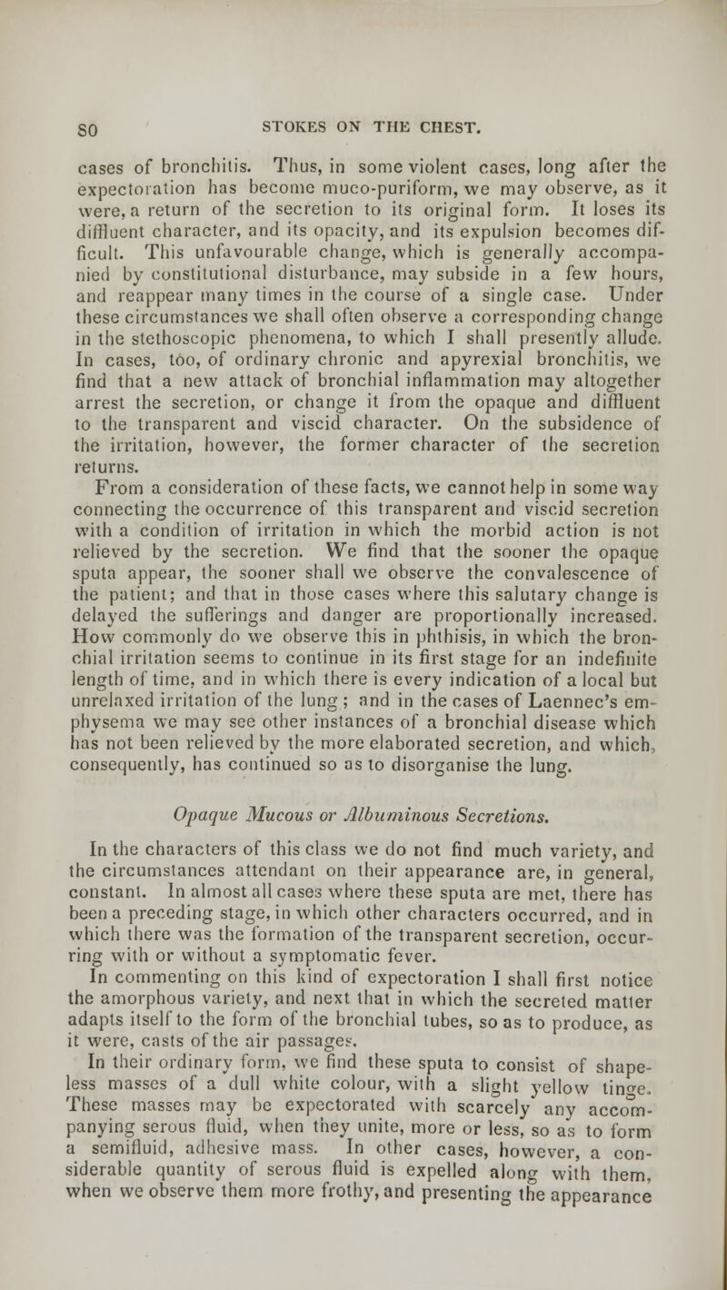 cases of bronchitis. Thus, in some violent cases, long after the expectoration has become muco-puriform, we may observe, as it were, a return of the secretion to its original form. It loses its diffluent character, and its opacity, and its expulsion becomes dif- ficult. This unfavourable change, which is generally accompa- nied by constitutional disturbance, may subside in a few hours, and reappear many times in the course of a single case. Under these circumstances we shall often observe a corresponding change in the stethoscopic phenomena, to which I shall presently allude. In cases, too, of ordinary chronic and apyrexial bronchitis, we find that a new attack of bronchial inflammation may altogether arrest the secretion, or change it from the opaque and diffluent to the transparent and viscid character. On the subsidence of the irritation, however, the former character of the secretion iet urns. From a consideration of these facts, we cannot help in some way connecting the occurrence of this transparent and viscid secretion with a condition of irritation in which the morbid action is not relieved by the secretion. We find that the sooner the opaque sputa appear, the sooner shall we observe the convalescence of the patient; and that in those cases where this salutary change is delayed the sufferings and danger are proportionally increased. How commonly do we observe this in phthisis, in which the bron- chial irritation seems to continue in its first stage for an indefinite length of time, and in which there is every indication of a local but unrelaxed irritation of the lung ; and in the cases of Laennec's em- physema we may see other instances of a bronchial disease which has not been relieved by the more elaborated secretion, and which, consequently, has continued so as to disorganise the lung. Opaque Mucous or Albuminous Secretions. In the characters of this class we do not find much variety, and the circumstances attendant on their appearance are, in general, constant. In almost all cases where these sputa are met, there has been a preceding stage, in which other characters occurred, and in which there was the formation of the transparent secretion, occur- ring with or without a symptomatic fever. In commenting on this kind of expectoration I shall first notice the amorphous variety, and next that in which the secreted matter adapts itself to the form of the bronchial lubes, so as to produce, as it were, casts of the air passages. In their ordinary form, we find these sputa to consist of shape- less masses of a dull white colour, with a slight yellow tino-e. These masses may be expectorated with scarcely any accom- panying serous fluid, when they unite, more or less, so as to form a semifluid, adhesive mass. In other cases, however, a con- siderable quantity of serous fluid is expelled along with them, when we observe them more frothy, and presenting the appearance