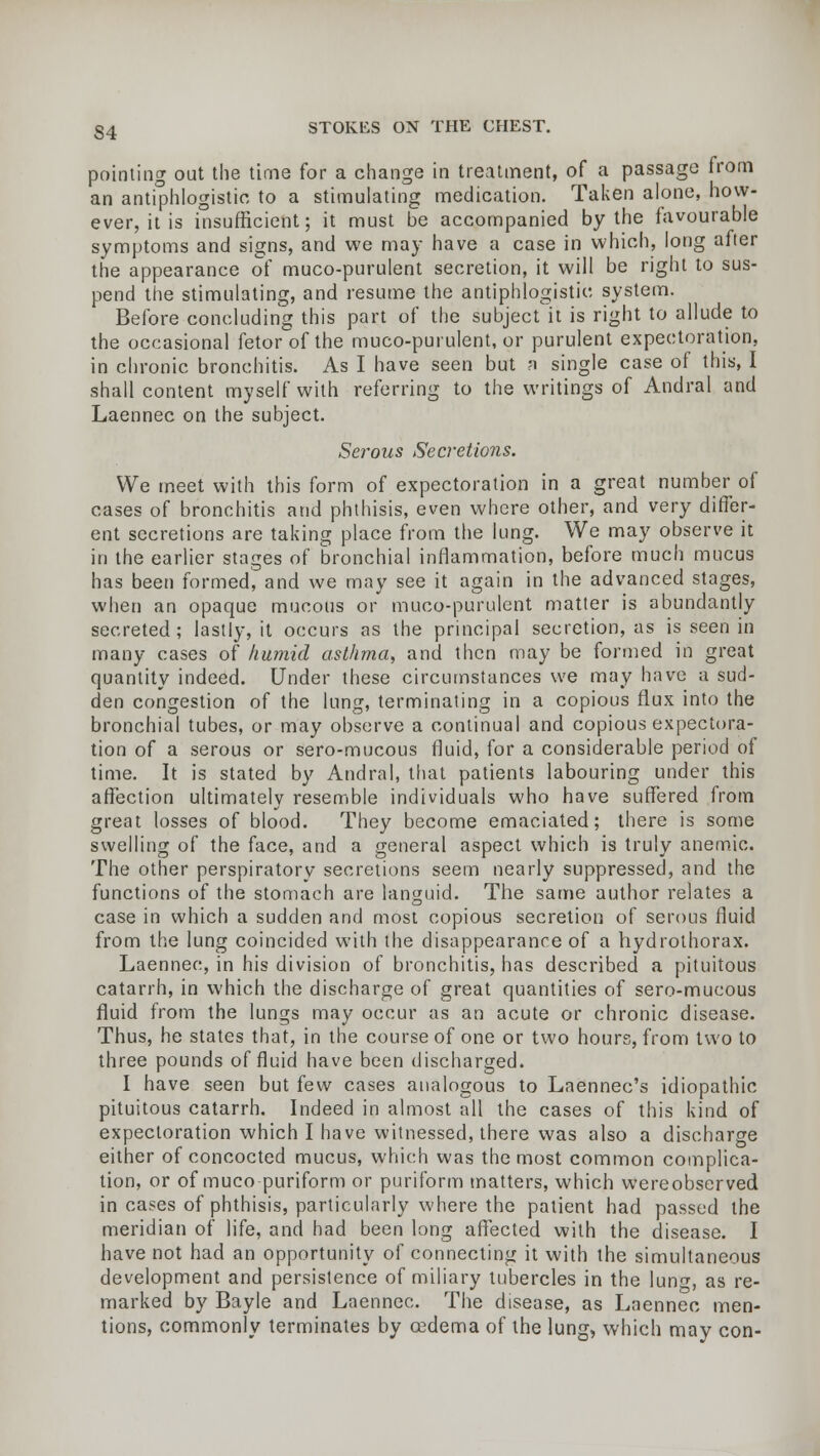 S4 pointing out the time for a change in treatment, of a passage from an antiphlogistic to a stimulating medication. Taken alone, how- ever, it is insufficient; it must be accompanied by the favourable symptoms and signs, and we may have a case in which, long after the appearance of muco-purulent secretion, it will be right to sus- pend the stimulating, and resume the antiphlogistic system. Before concluding this part of the subject it is right to allude to the occasional fetor of the muco-purulent, or purulent expectoration, in chronic bronchitis. As I have seen but ?i single case of this, I shall content myself with referring to the writings of Andral and Laennec on the subject. Serous Secretions. We meet with this form of expectoration in a great number of cases of bronchitis and phthisis, even where other, and very differ- ent secretions are taking place from the lung. We may observe it in the earlier stages of bronchial inflammation, before much mucus has been formed, and we may see it again in the advanced stages, when an opaque mucous or muco-purulent matter is abundantly secreted; lastly, it occurs as the principal secretion, as is seen in many cases of humid asthma, and then may be formed in great quantity indeed. Under these circumstances we may have a sud- den congestion of the lung, terminating in a copious flux into the bronchial tubes, or may observe a continual and copious expectora- tion of a serous or sero-mucous fluid, for a considerable period of time. It is stated by Andral, that patients labouring under this affection ultimately resemble individuals who have suffered from great losses of blood. They become emaciated; there is some swelling of the face, and a general aspect which is truly anemic. The other perspiratory secretions seem nearly suppressed, and the functions of the stomach are languid. The same author relates a case in which a sudden and most copious secretion of serous fluid from the lung coincided with the disappearance of a hydrothorax. Laennec, in his division of bronchitis, has described a pituitous catarrh, in which the discharge of great quantities of sero-mucous fluid from the lungs may occur as an acute or chronic disease. Thus, he states that, in the course of one or two hours, from two to three pounds of fluid have been discharged. I have seen but few cases analogous to Laennec's idiopathic pituitous catarrh. Indeed in almost all the cases of this kind of expectoration which I have witnessed, there was also a discharge either of concocted mucus, which was the most common complica- tion, or of muco puriform or puriform matters, which wereobserved in cases of phthisis, particularly where the patient had passed the meridian of life, and had been long affected with the disease. I have not had an opportunity of connecting it with the simultaneous development and persistence of miliary tubercles in the lun^, as re- marked by Bayle and Laennec. The disease, as Laennec men- tions, commonly terminates by oedema of the lung, which may con-