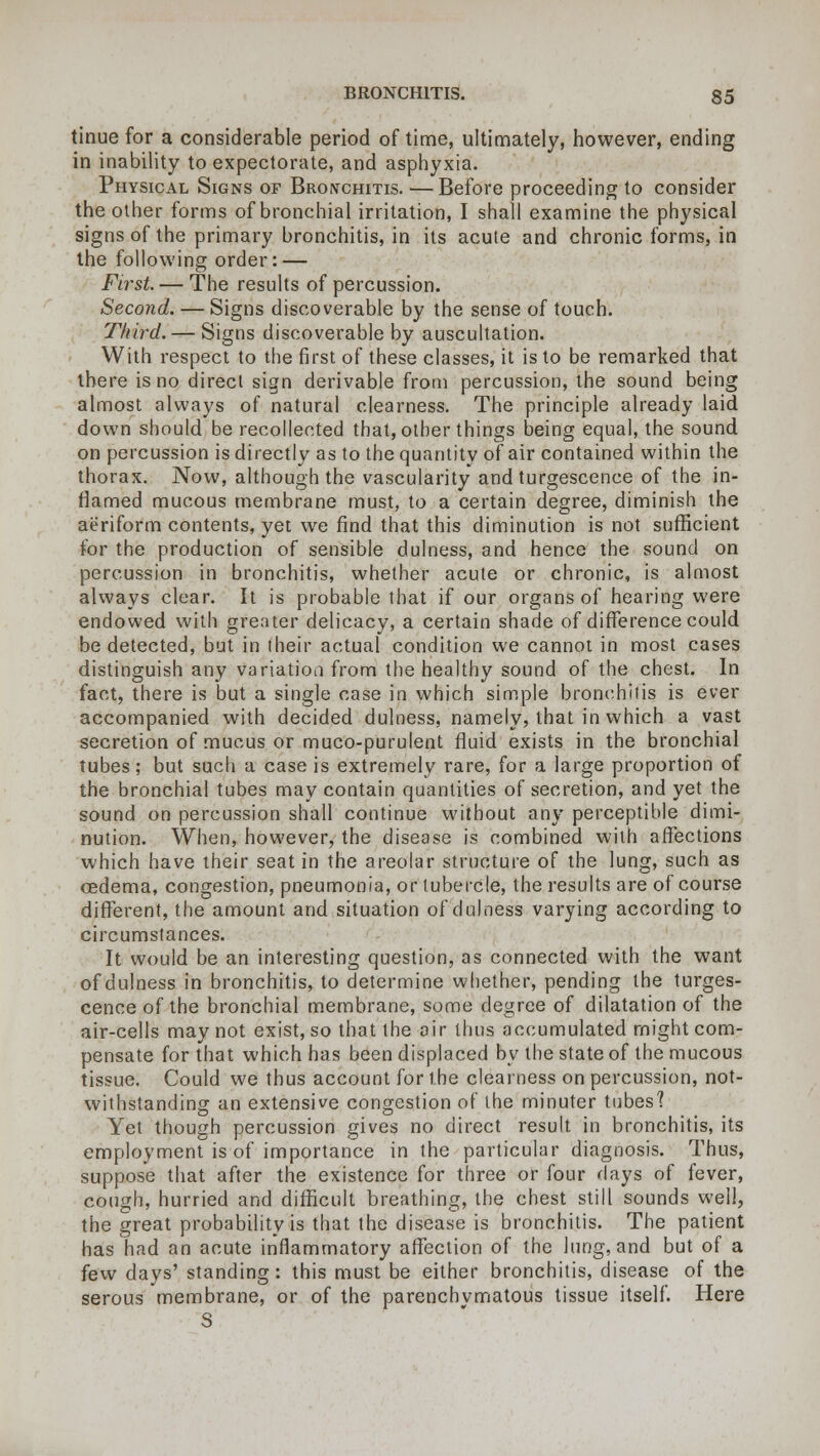 tinue for a considerable period of time, ultimately, however, ending in inability to expectorate, and asphyxia. Physical Signs of Bronchitis. —Before proceeding to consider the other forms of bronchial irritation, I shall examine the physical signs of the primary bronchitis, in its acute and chronic forms, in the following order: — Ftrst. — The results of percussion. Second. — Signs discoverable by the sense of touch. Third. — Signs discoverable by auscultation. With respect to the first of these classes, it is to be remarked that there is no direct sign derivable from percussion, the sound being almost always of natural clearness. The principle already laid down should be recollected that, other things being equal, the sound on percussion is directly as to the quantity of air contained within the thorax. Now, although the vascularity and turgescence of the in- named mucous membrane must, to a certain degree, diminish the aeriform contents, yet we find that this diminution is not sufficient for the production of sensible dulness, and hence the sound on percussion in bronchitis, whether acute or chronic, is almost always clear. It is probable that if our organs of hearing were endowed with greater delicacy, a certain shade of difference could be detected, but in their actual condition we cannot in most cases distinguish any variation from the healthy sound of the chest. In fact, there is but a single case in which simple bronchitis is ever accompanied with decided dulness, namely, that in which a vast secretion of mucus or muco-purulent fluid exists in the bronchial tubes; but such a case is extremely rare, for a large proportion of the bronchial tubes may contain quantities of secretion, and yet the sound on percussion shall continue without any perceptible dimi- nution. When, however, the disease is combined with affections which have their seat in the areolar structure of the lung, such as oedema, congestion, pneumonia, or tubercle, the results are of course different, the amount and situation of dulness varying according to circumstances. It would be an interesting question, as connected with the want of dulness in bronchitis, to determine whether, pending the turges- cence of the bronchial membrane, some degree of dilatation of the air-cells may not exist, so that the air thus accumulated might com- pensate for that which has been displaced by the state of the mucous tissue. Could we thus account for the clearness on percussion, not- withstanding an extensive congestion of the minuter tubes'? Yet though percussion gives no direct result in bronchitis, its employment is of importance in the particular diagnosis. Thus, suppose that after the existence for three or four days of fever, cough, hurried and difficult breathing, the chest still sounds well, the great probability is that the disease is bronchitis. The patient has had an acute inflammatory affection of the lung, and but of a few days' standing: this must be either bronchitis, disease of the serous membrane, or of the parenchymatous tissue itself. Here S