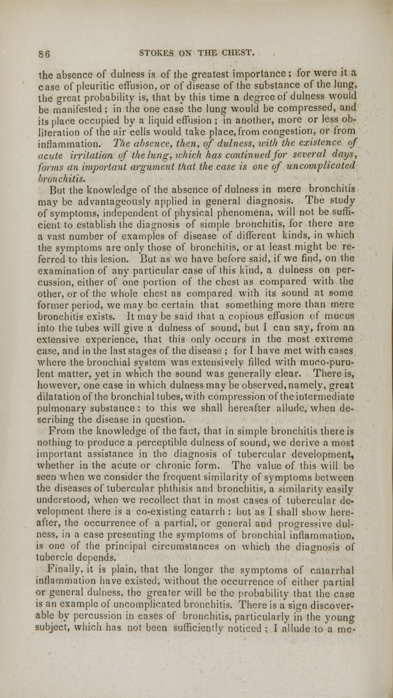 the absence of dulness is of the greatest importance; for were it a case of pleuritic effusion, or of disease of the substance of the lung, the great probability is, that by this time a degree of dulness would be manifested; in trie one case the lung would be compressed, and its place occupied by a liquid effusion ; in another, more or less ob- literation of the air cells would take place, from congestion, or from inflammation. The absence, then, of dulness, ivit/t the existence of acute irritation of the lung, which has continued for several days, forms an important argument that the case is one of uncomplicated bronchitis. But the knowledge of the absence of dulness in mere bronchitis may be advantageously applied in general diagnosis. The study of symptoms, independent of physical phenomena, will not be suffi- cient to establish the diagnosis of simple bronchitis, for there are a vast number of examples of disease of different kinds, in which the symptoms are only those of bronchitis, or at least might be re- ferred to this lesion. But as we have before said, if we find, on the examination of any particular case of this kind, a dulness on per- cussion, either of one portion of the chest as compared with the other, or of the whole chest as compared with its sound at some former period, we may be certain that something more than mere bronchitis exists. It may be said that a copious effusion of mucus into the tubes will give a dulness of sound, but I can say, from an extensive experience, that this only occurs in the most extreme case, and in the last stages of the disease ; for I have met with cases where the bronchial system was extensively filled with muco-puru- lent matter, yet in which the sound was generally clear. There is, however, one case in which dulness may be observed, namely, great dilatation of the bronchial tubes, with compression of the intermediate pulmonary substance : to this we shall hereafter allude, when de- scribing the disease in question. From the knowledge of the fact, that in simple bronchitis there is nothing to produce a perceptible dulness of sound, we derive a most important assistance in the diagnosis of tubercular development, whether in the acute or chronic form. The value of this will be seen when we consider the frequent similarity of symptoms between the diseases of tubercular phthisis and bronchitis, a similarity easily understood, when we recollect that in most cases of tubercular de- velopment there is a co-existing catarrh : but as I shall show here- after, the occurrence of a partial, or general and progressive dul- ness, in a case presenting the symptoms of bronchial inflammation, is one of the principal circumstances on which the diagnosis of tubercle depends. Finally, it is plain, that the longer the symptoms of catarrhal inflammation have existed, without the occurrence of either partial or general dulness, the greater will be the probability that the case is an example of uncomplicated bronchitis. There is a sign discover- able by percussion in cases of bronchitis, particularly in the young subject, which has not been sufficiently noticed ; I allude to a me-