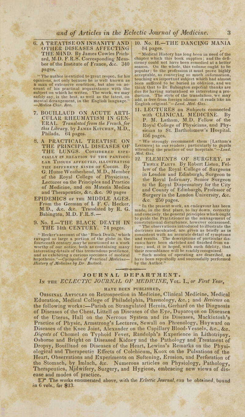 S. A TREATISE ON INSANITY AND OTHER DISEASES AFFECTING THE MIND. By James Cowles Prich- ard, M.D. F.R.S. Corresponding Mem- ber of the Institute of France, &c. 340 pages.  The author is entitled to great respec for his opinions, not only because he is well known as a man of extensive erudition, but also on ac- count of his practical acquaintance with the subject on which he writes. The work, we may safely say, is the best, as well as the latest, on mental derangement, in the English language. —Medico-Chir. Rev. 7. BOUILLAUD ON ACUTE ARTI- CULAR RHEUMATISM IN GEN- ERAL. Translated from the French, for this Library, by James Kitchen, M.D., Philada. 64 pages. 8. A PRACTICAL TREATISE ON THE PRINCIPAL DISEASES OF THE LUNGS. Considered espe- cially IN RELATION TO THE PARTICU- LAR Tissues affected, illustrating THE DIFFERENT KINDS OF COUGH. By G. Hume Weatheihead, M.D., Member of the Royal College of Physicians, Lecturer on the Principles and Practice of Medicine, and on Materia Medica and Therapeutics, &c. &c. 90 pages EPIDEMICS of the MIDDLE AGES. From the German of I. F. C. Hecker, M.D., &c. &c. Translated by R. G. Babington, M.D. F.R.S.— a No. I.—THE BLACK DEATH IN THE 14th CENTURY. 74 pages.  Hecker's account of the ' Black Death,' which ravaged so large a portion of the globe in the fourteenth century,may be mentioned as a work worthy of our notice, both as containing many interestingdetails of this tremendous pestilence, and as exhibiting a curious specimen of medical hypothesis.—Cyclopedia of Practical Medicine— History of Medicine by Dr. Bostock. 10. No. IL—THE DANCING MANIA 84 pages. ^  Medical History has long been in need of the chapter which this book supplies ; and the defi- ciency could not have been remedied at a better season. On the whole, this volume ought to be popular; to the profession it must prove highly acceptable, as conveying so much information, touching an important subject which had almost been suffered to be buried in oblivion, and we think that to Dr. Babington especial thanks are due for having naturalised so interesting a pro- duction. The style of the translation, we may add, is free from foreign idioms: it reads like an English original.—Lond. Med. Gaz. 11. LECTURES on Subjects connected with CLINICAL MEDICINE. By P. M. Latham, M.D. Fellow of the Royal College of Physicians, and Phy- sician to St. Bartholomew's Hospital. 156 pages.  We strongly recommend them [Latham's Lectures] to our readers; particularly to [Supils attending the practice of our hospitals.—Lond. Med. Oaz. 12. ELEMENTS OF SURGERY, in Three Parts By Robert Liston, Fel- low of the Royal College of Surgeons in London and Edinburgh, Surgeon to the Royal Infirmary, Senior Surgeon to the Royal Dispensatory for the City and County of Edinburgh, Professor of Surgery in the London University, &c. &e. 250 pages.  In the present work, an endeavour has been made, in the first place, to lay down, correctly and concisely, the general principles which ought to guide the Practitioner in the management of constitutional disturbance, however occasioned.  The observations introduced to illustrate the doctrines inculcated, are given as briefly as is consistent with an accurate detail of symptoms and results. The descriptions of particular dis- eases have been sketched and finished from na- ture; and, it is hoped, with such fidelity, that their resemblance will be readily recognized. Such modes of operating are described, as have been repeatedly and successfully performed by the Author. JOURNAL DEPARTMENT. In the ECLECTIC JOURNAL OF MEDICINE, Vol. I., or First Year, HAVE BEEN PUBLISHED, Original Articles on Retrospection in Medicine, Clinical Medicine, Medical Education, Medical College of Philadelphia, Phrenology, &c.; and Reviews on the following works:—Parish on Strangulated Hernia, Gerhard on the Diagnosis of Diseases of the Chest, Littell on Diseases of the Eye, Duparcque on Diseases of the Uterus, Hall on the Nervous System and its Diseases, Mackintosh's Practice of Physic, Armstrong's Lectures, Sewall on Phrenology, Hayward on Diseases of the Knee Joint, Alexander on the Capillary Blood-Vessels, &c, &c. Digests of Chomel on Typhoid Fever, Randolph's Experience in Lithotripsy, Osborne and Bright on Diseased Kidney and the Pathology and Treatment of Dropsy, Bouillaud on Diseases of the Heart, Lewins's Remarks on the Physi- ological and Therapeutic Effects of Colchicum, Knox on the Pulsations of the Heart, Observations and Experiments on Softening, Erosion, and Perforation of the Stomach, by Imlach, &c. Numerous articles on Physiology, Pathology, Therapeutics, Midwifery, Surgery, and Hygiene, embracing new views of dis- ease and modes of practice. U* The works enumerated above, with the Eclectic Journal, can he obtained, bound in 6 vols., for |13.