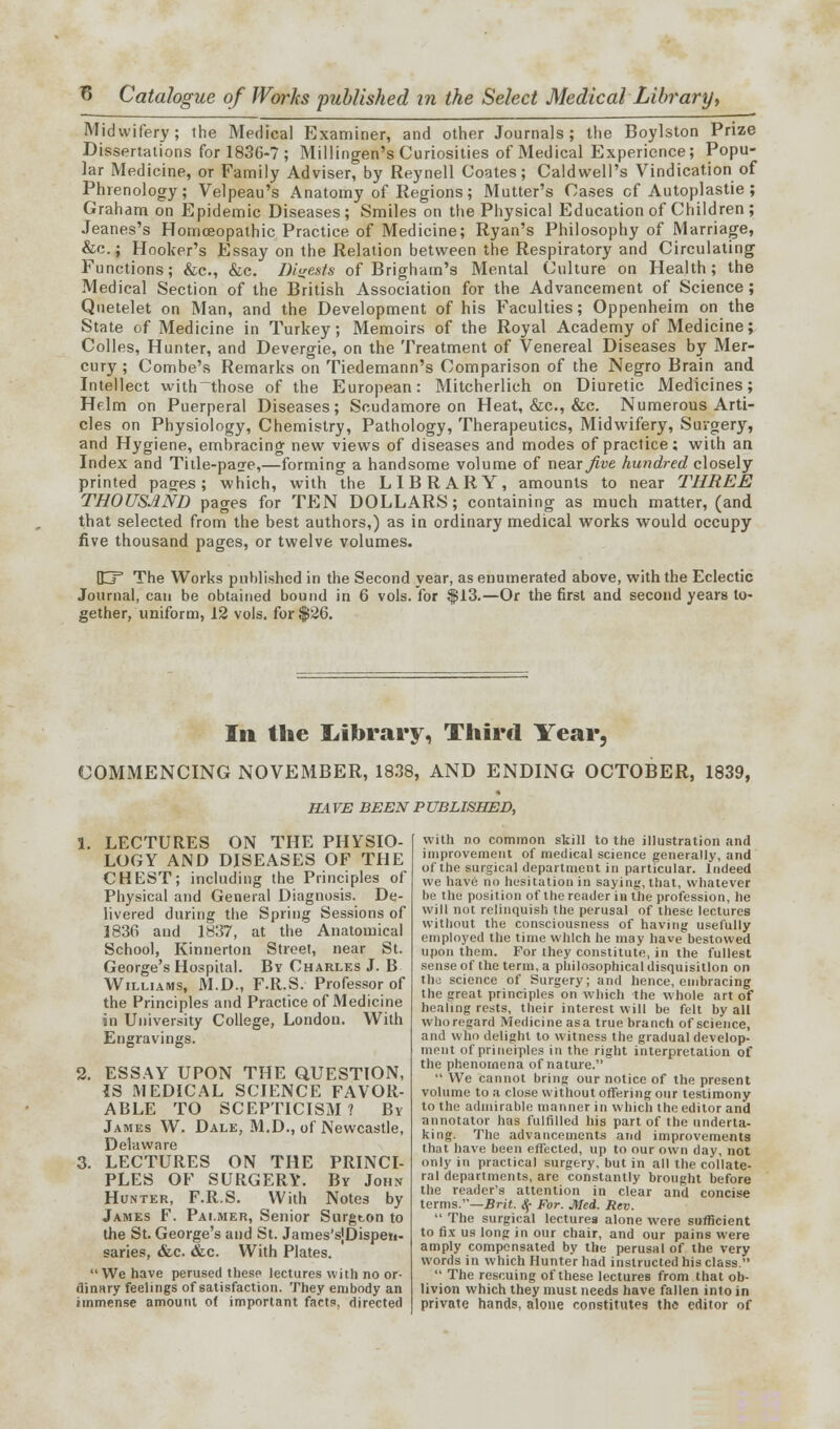 Midwifery; the Medical Examiner, and other Journals; the Boylston Prize Dissertations for 1836-7; Millingen's Curiosities of Medical Experience; Popu- lar Medicine, or Family Adviser, by Reynell Coates; Caldwell's Vindication of Phrenology; Velpeau's Anatomy of Regions; Mutter's Cases cf Autoplastie ; Graham on Epidemic Diseases; Smiles on the Physical Education of Children ; Jeanes's Homoeopathic Practice of Medicine; Ryan's Philosophy of Marriage, &c.; Hooker's Essay on the Relation between the Respiratory and Circulating Functions; &c, &c. Digests of Brighatn's Mental Culture on Health; the Medical Section of the British Association for the Advancement of Science; Quetelet on Man, and the Development of his Faculties; Oppenheim on the State of Medicine in Turkey; Memoirs of the Royal Academy of Medicine; Colles, Hunter, and Devergie, on the Treatment of Venereal Diseases by Mer- cury ; Combe's Remarks on Tiedemann's Comparison of the Negro Brain and Intellect with those of the European: Mitcherlich on Diuretic Medicines; Helm on Puerperal Diseases; Scudamore on Heat, &c, &c. Numerous Arti- cles on Physiology, Chemistry, Pathology, Therapeutics, Midwifery, Surgery, and Hygiene, embracing new views of diseases and mode3 of practice; with an Index and Title-paae,—forming a handsome volume of near Jive hundred closely printed pag^es; which, with the LIBRARY, amounts to near THREE THOUSAND pages for TEN DOLLARS; containing as much matter, (and that selected from the best authors,) as in ordinary medical works would occupy five thousand pages, or twelve volumes. DCF The Works published in the Second year, as enumerated above, with the Eclectic Journal, can be obtained bound in 6 vols, for $13.—Or the first and second years to- gether, uniform, 12 vols, for $26. In the Library^ Third Year, COMMENCING NOVEMBER, 1838, AND ENDING OCTOBER, 1839, HAVE BEEN PUBLISHED, 1. LECTURES ON THE PHYSIO- LOGY AND DISEASES OF THE CHEST; including the Principles of Physical and General Diagnosis. De- livered during the Spring Sessions of 1836 and 1837, at the Anatomical School, Kinnerton Street, near St. George's Hospital. By Charles J. B Williams, M.D., F.R.S. Professor of the Principles and Practice of Medicine in University College, London. With Engravings. 2. ESSAY UPON THE QUESTION, {S MEDICAL SCIENCE FAVOR- ABLE TO SCEPTICISM ? By James W. Dale, M.D., of Newcastle, Delaware 3. LECTURES ON THE PRINCI- PLES OF SURGERY. By John Hunter, F.R.S. With Notes by James F. Palmer, Senior Surgton to the St. George's and St. James'sJDispeti- saries, &c. &c. With Plates. We have perused these lectures with no or- dinary feelings of satisfaction. They embody an immense amount of important facts, directed with no common skill to the illustration and improvement of medical science generally, and of the surgical department in particular. Indeed we have no hesitation in saying, that, whatever be the position of the reader in the profession, he will not relinquish the perusal of these lectures without the consciousness of having usefully employed the time which he may have bestowed upon them. For they constitute, in the fullest sense of the term, a philosophical disquisition on the science of Surgery; and hence, embracing the great principles on which the whole art of healing rests, their interest will be felt by all who regard Medicine as a true branch of science, and who delight to witness the gradual develop- ment of principles in the right interpretation of the phenomena of nature.  We cannot bring our notice of the present volume to a close without offering our testimony to tin' admirable manner in which the editor and annotator has fulfilled his part of the underta- king. The advancements and improvements that have been effected, up to our own day, not only in practical surgery, but in all the collate- ral departments, are constantly brought before the reader's attention in clear and concise terms.—Brit. 8,- For. Med. Rev.  The surgical lectures alone were sufficient to fix us long in our chair, and our pains were amply compensated by the perusal of the very words in which Hunter had instructed his class.  The rescuing of these lectures from that ob- livion which they must needs have fallen into in private hands, alone constitutes the editor of