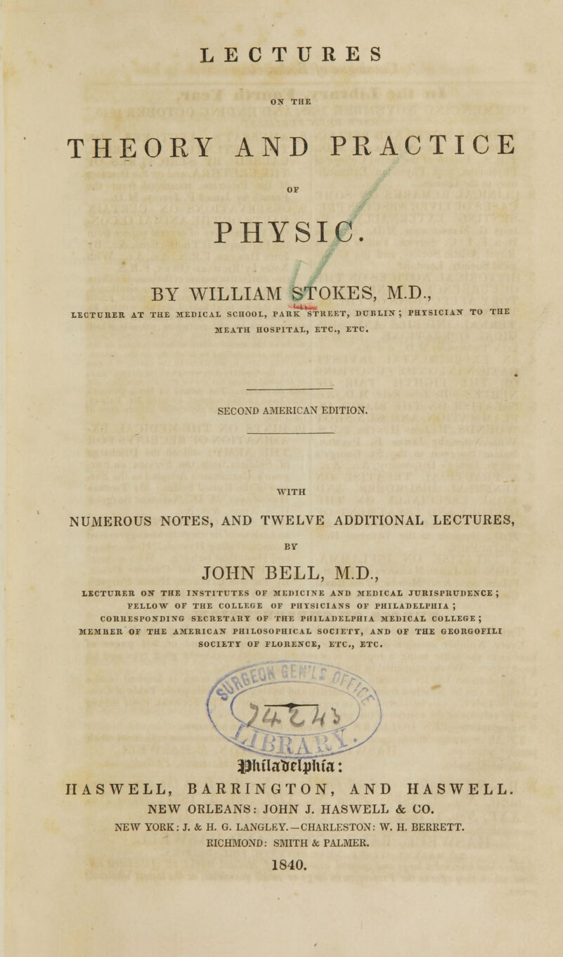 LECTURES THEORY AND PRACTICE PHYSIC. BY WILLIAM STOKES, M.D., LECTURER AT THE MEDICAL SCHOOL, PARK STREET, DDELIS ; PHYSICIAN TO THE MEATH HOSPITAL, ETC., ETC. SECOND AMERICAN EDITION. NUMEROUS NOTES, AND TWELVE ADDITIONAL LECTURES, JOHN BELL, M.D., LECTURE!! ON THE INSTITUTES OF MEDICINE AND MEDICAL JURISPRUDENCE J FELLOW OF THE COLLEGE OF PHYSICIANS OF PHILADELPHIA J CORRESPONDING SECRETARY OF THE PHILADELPHIA MEDICAL COLLEGE; MEMRER OF THE AMERICAN PHILOSOPHICAL SOCIETY, AND OF THE GEORGOFILI SOCIETY OF FLORENCE, ETC., ETC. ifthtlatreljriita: IIASWELL, BARRINGTON, AND HASWELL NEW ORLEANS: JOHN J. HASWELL & CO. NEW YORK: J. & H. G. LANGLEY-CHARLESTON: W. H. BERRETT. RICHMOND: SMITH & PALMER. 1840.