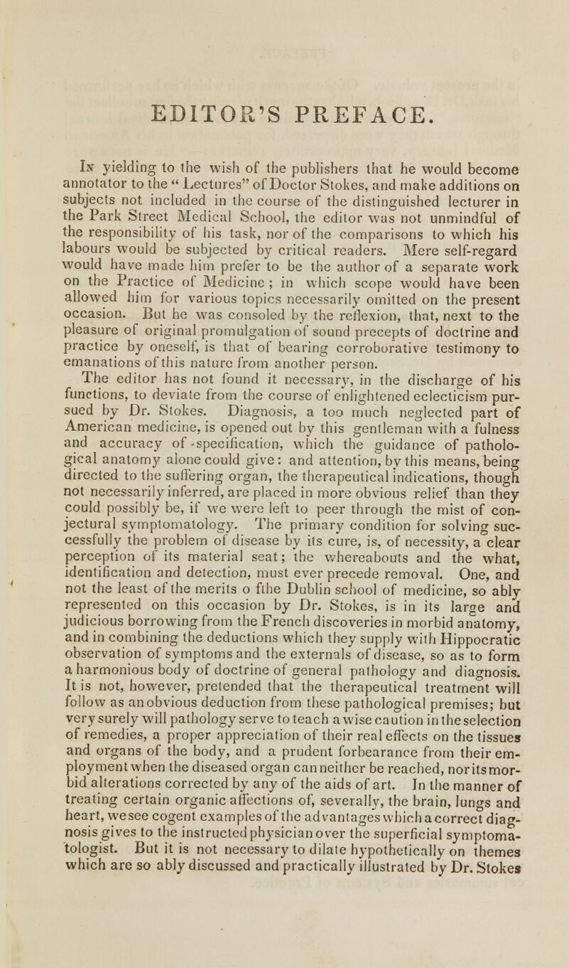 EDITOR'S PREFACE. In yielding to the wish of the publishers that he would become annotator to the  Lectures of Doctor Stokes, and make additions on subjects not included in the course of the distinguished lecturer in the Park Street Medical School, the editor was not unmindful of the responsibility of his task, nor of the comparisons to which his labours would be subjected by critical readers. Mere self-regard would have made him prefer to be the author of a separate work on the Practice of Medicine ; in which scope would have been allowed him for various topics necessarily omitted on the present occasion. But he was consoled by the reflexion, that, next to the pleasure of original promulgation of sound precepts of doctrine and practice by oneself, is that of bearing corroborative testimony to emanations of this nature from another person. The editor has not found it necessary, in the discharge of his functions, to deviate from the course of enlightened eclecticism pur- sued by Dr. Stokes. Diagnosis, a too much neglected part of American medicine, is opened out by this gentleman with a fulness and accuracy of .specification, which the guidance of patholo- gical anatomy alone could give: and attention, by this means, being directed to the suffering organ, the therapeutical indications, though not necessarily inferred, are placed in more obvious relief than they could possibly be, if we were left to peer through the mist of con- jectural symptomatology. The primary condition for solving suc- cessfully the problem of disease by its cure, is, of necessity, a clear perception of its material seat; the whereabouts and the what, identification and detection, must ever precede removal. One, and not the least of the merits o fthe Dublin school of medicine, so ably represented on this occasion by Dr. Stokes, is in its large and judicious borrowing from the French discoveries in morbid anatomy, and in combining the deductions which they supply with Hippocratic observation of symptoms and the externals of disease, so as to form a harmonious body of doctrine of general pathology and diagnosis. It is not, however, pretended that the therapeutical treatment will follow as an obvious deduction from these pathological premises; but very surely will pathology serve toteach a wise caution intheselection of remedies, a proper appreciation of their real effects on the tissues and organs of the body, and a prudent forbearance from their em- ployment when the diseased organ can neither be reached, nor its mor- bid alterations corrected by any of the aids of art. Jn the manner of treating certain organic affections of, severally, the brain, lungs and heart, wesee cogent examplesof the advantageswhichacorrect diag- nosis gives to the instructed physician over the superficial symptoma- tologist. But it is not necessary to dilate hypothetically on themes which are so ably discussed and practically illustrated by Dr. Stokes