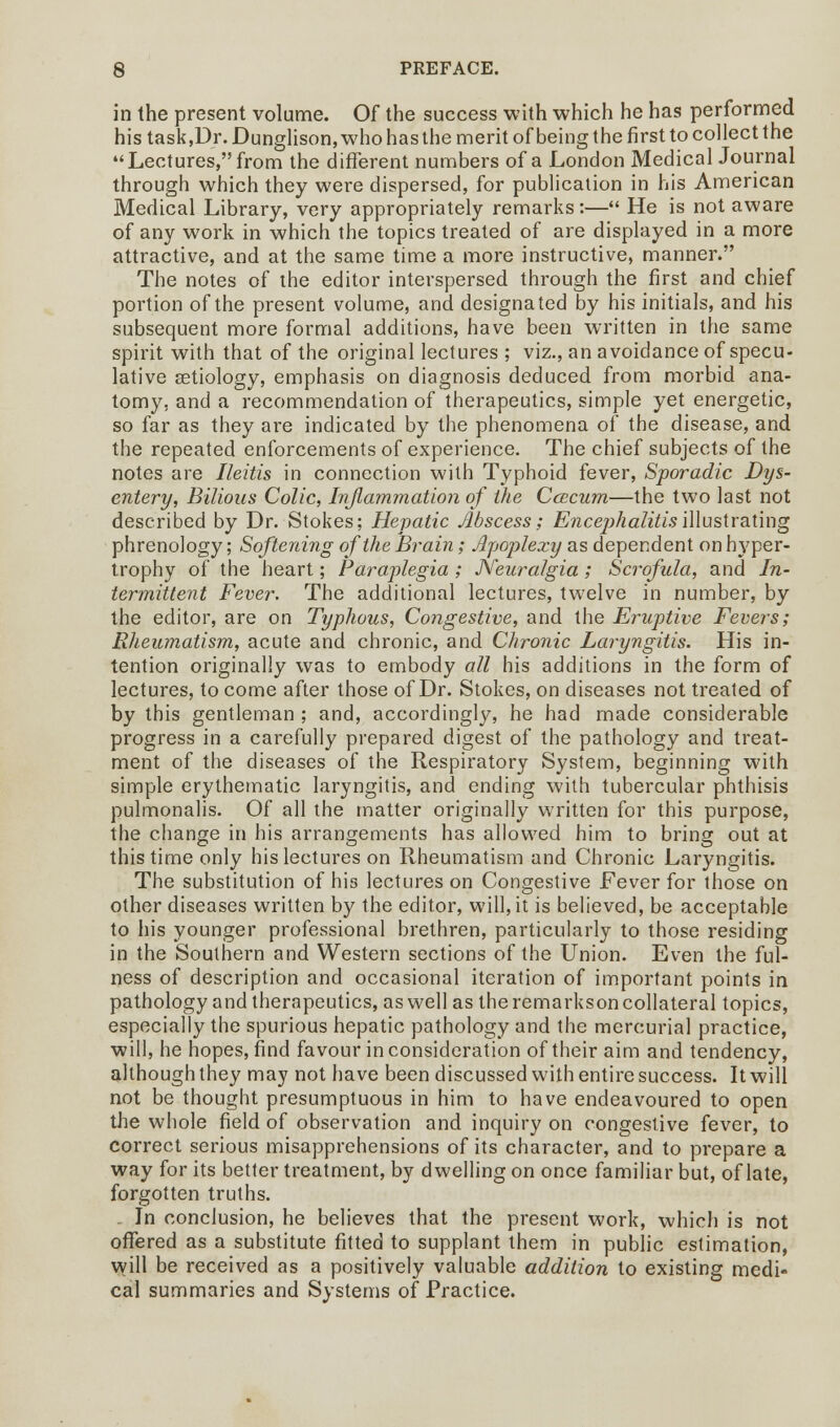 in the present volume. Of the success with which he has performed his task,Ur. Dunglison, who has the merit of being the first to collect the Lectures, from the different numbers of a London Medical Journal through which they were dispersed, for publication in his American Medical Library, very appropriately remarks :— He is not aware of any work in which the topics treated of are displayed in a more attractive, and at the same time a more instructive, manner. The notes of the editor interspersed through the first and chief portion of the present volume, and designated by his initials, and his subsequent more formal additions, have been written in the same spirit with that of the original lectures ; viz., an avoidance of specu- lative aetiology, emphasis on diagnosis deduced from morbid ana- tomy, and a recommendation of therapeutics, simple yet energetic, so far as they are indicated by the phenomena of the disease, and the repeated enforcements of experience. The chief subjects of the notes are Ileitis in connection with Typhoid fever, Sporadic Dys- entery, Bilious Colic, Inflammation of the Ccecum—the two last not described by Dr. Stokes; Hepatic Abscess; Encephalitis illustrating phrenology; Softening of the Brain; Apoplexy as dependent on hyper- trophy of the heart; Paraplegia ; Neuralgia; Scrofula, and In- termittent Fever. The additional lectures, twelve in number, by the editor, are on Typhous, Congestive, and the Eruptive Fevers; Rheumatism, acute and chronic, and Chronic Laryngitis. His in- tention originally was to embody all his additions in the form of lectures, to come after those of Dr. Stokes, on diseases not treated of by this gentleman ; and, accordingly, he had made considerable progress in a carefully prepared digest of the pathology and treat- ment of the diseases of the Respiratory System, beginning with simple erythematic laryngitis, and ending with tubercular phthisis pulmonalis. Of all the matter originally written for this purpose, the change in his arrangements has allowed him to bring out at this time only his lectures on Rheumatism and Chronic Laryngitis. The substitution of his lectures on Congestive Fever for those on other diseases written by the editor, will, it is believed, be acceptable to his younger professional brethren, particularly to those residing in the Southern and Western sections of the Union. Even the ful- ness of description and occasional iteration of important points in pathology and therapeutics, as well as the remarkson collateral topics, especially the spurious hepatic pathology and the mercurial practice, will, he hopes, find favour in consideration of their aim and tendency, although they may not have been discussed with entire success. It will not be thought presumptuous in him to have endeavoured to open the whole field of observation and inquiry on congestive fever, to correct serious misapprehensions of its character, and to prepare a way for its better treatment, by dwelling on once familiar but, of late, forgotten truths. . In conclusion, he believes that the present work, which is not offered as a substitute fitted to supplant them in public estimation, will be received as a positively valuable addition to existing medi- cal summaries and Systems of Practice.