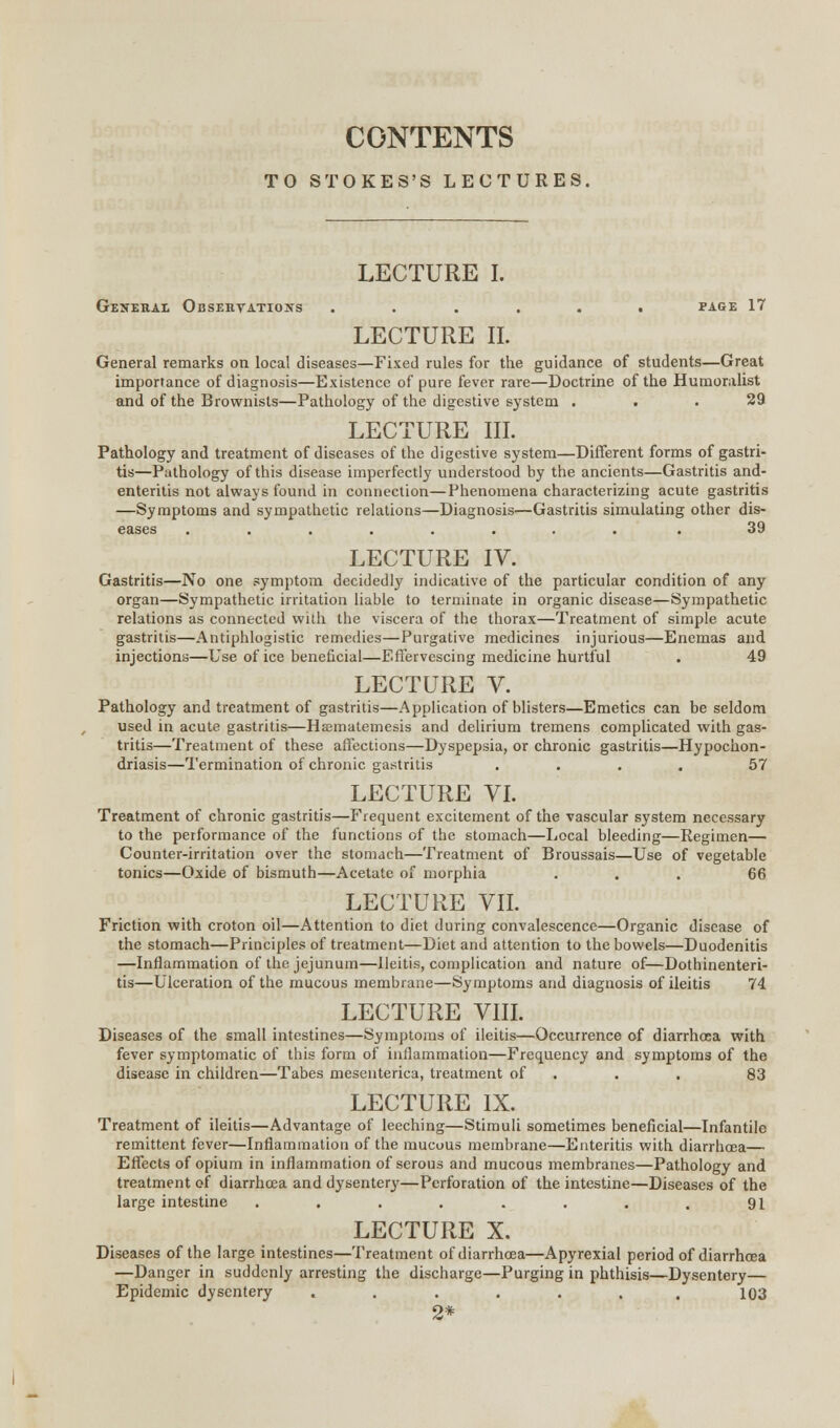 CONTENTS TO STOKES'S LECTURES, LECTURE I. General Observations ...... page 17 LECTURE II. General remarks on local diseases—Fixed rules for the guidance of students—Great importance of diagnosis—Existence of pure fever rare—Doctrine of the Humoralist and of the Brownists—Pathology of the digestive system ... 29 LECTURE III. Pathology and treatment of diseases of the digestive system—Different forms of gastri- tis—Pathology of this disease imperfectly understood by the ancients—Gastritis and- enteritis not always found in connection—Phenomena characterizing acute gastritis —Symptoms and sympathetic relations—Diagnosis—Gastritis simulating other dis- eases ......... 39 LECTURE IV. Gastritis—No one symptom decidedly indicative of the particular condition of any organ—Sympathetic irritation liable to terminate in organic disease—Sympathetic relations as connected with the viscera of the thorax—Treatment of simple acute gastritis—Antiphlogistic remedies—Purgative medicines injurious—Enemas and injections—Use of ice beneficial—Effervescing medicine hurtful . 49 LECTURE V. Pathology and treatment of gastritis—Application of blisters—Emetics can be seldom used in acute gastritis—Hsmatemesis and delirium tremens complicated with gas- tritis—Treatment of these affections—Dyspepsia, or chronic gastritis—Hypochon- driasis—Termination of chronic gastritis .... 57 LECTURE VI. Treatment of chronic gastritis—Frequent excitement of the vascular system necessary to the performance of the functions of the stomach—Local bleeding—Regimen— Counter-irritation over the stomach—Treatment of Broussais—Use of vegetable tonics—Oxide of bismuth—Acetate of morphia ... 66 LECTURE VII. Friction with croton oil—Attention to diet during convalescence—Organic disease of the stomach—Principles of treatment—Diet and attention to the bowels—Duodenitis —Inflammation of the jejunum—Ileitis, complication and nature of—Dothinenteri- tis—Ulceration of the mucous membrane—Symptoms and diagnosis of ileitis 74 LECTURE VIII. Diseases of the small intestines—Symptoms of ileitis—Occurrence of diarrhoea with fever symptomatic of this form of inflammation—Frequency and symptoms of the disease in children—Tabes mesenterica, treatment of . . 83 LECTURE IX. Treatment of ileitis—Advantage of leeching—Stimuli sometimes beneficial—Infantile remittent fever—Inflammation of the mucous membrane—Enteritis with diarrhoea— Effects of opium in inflammation of serous and mucous membranes—Pathology and treatment of diarrhoea and dysentery—Perforation of the intestine—Diseases of the large intestine . . . . . . . . 91 LECTURE X. Diseases of the large intestines—Treatment of diarrhoea—Apyrexial period of diarrhoea —Danger in suddenly arresting the discharge—Purging in phthisis—Dysentery— Epidemic dysentery ....... 103 2*