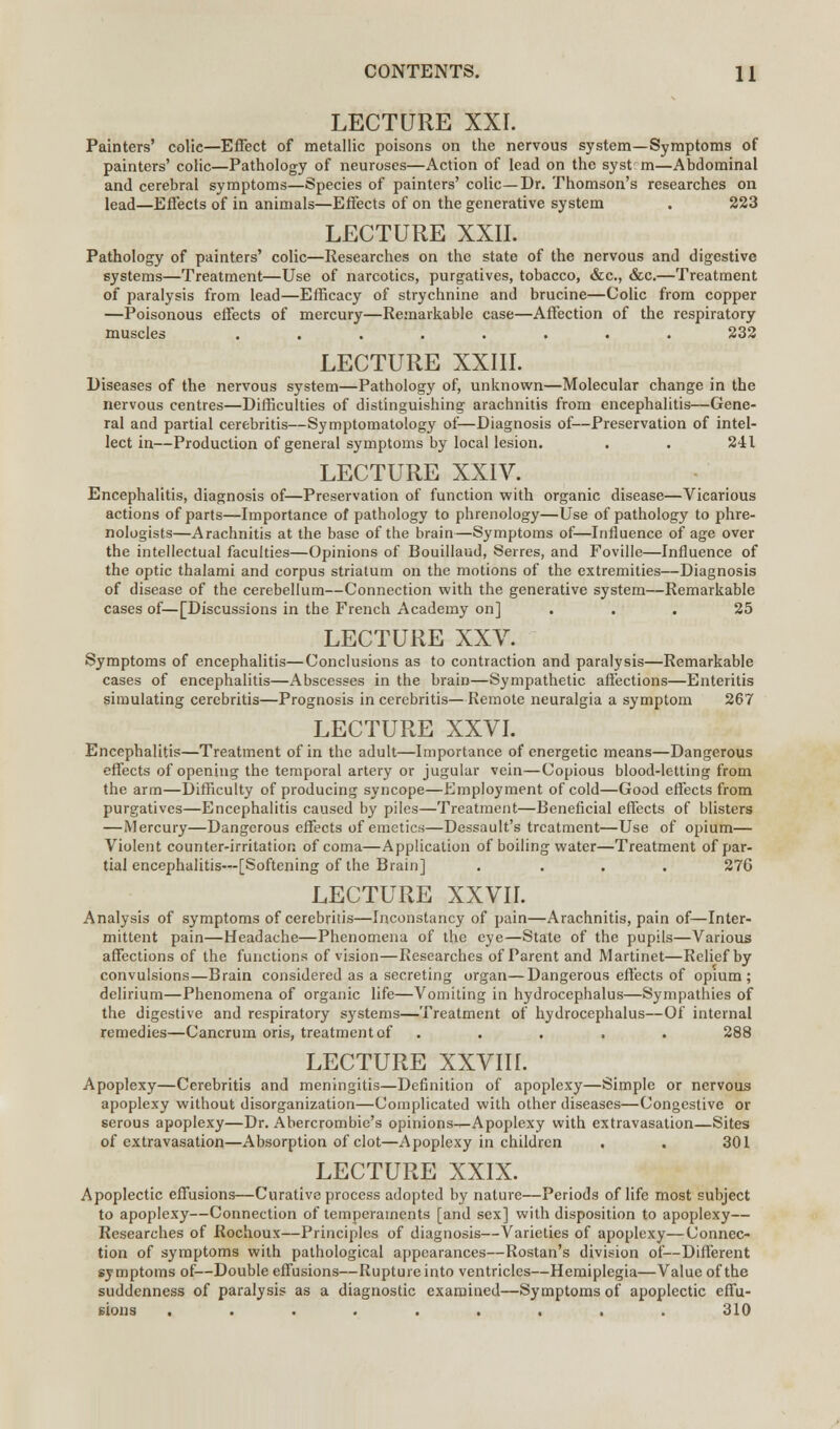 LECTURE XXI. Painters' colic—Effect of metallic poisons on the nervous system—Symptoms of painters' colic—Pathology of neuroses—Action of lead on the syst m—Abdominal and cerebral symptoms—Species of painters' colic—Dr. Thomson's researches on lead—Effects of in animals—Effects of on the generative system . 223 LECTURE XXII. Pathology of painters' colic—Researches on the state of the nervous and digestive systems—Treatment—Use of narcotics, purgatives, tobacco, &c, &c.—Treatment of paralysis from lead—Efficacy of strychnine and brucine—Colic from copper —Poisonous effects of mercury—Remarkable case—Affection of the respiratory muscles ........ 232 LECTURE XXIII. Diseases of the nervous system—Pathology of, unknown—Molecular change in the nervous centres—Difficulties of distinguishing arachnitis from encephalitis—Gene- ral and partial cerebritis—Symptomatology of—Diagnosis of—Preservation of intel- lect in—Production of general symptoms by local lesion. . . 241 LECTURE XXIV. Encephalitis, diagnosis of—Preservation of function with organic disease—Vicarious actions of parts—Importance of pathology to phrenology—Use of pathology to phre- nologists—Arachnitis at the base of the brain—Symptoms of—Influence of age over the intellectual faculties—Opinions of Bouillaud, Serres, and Foville—Influence of the optic thalami and corpus striatum on the motions of the extremities—Diagnosis of disease of the cerebellum—Connection with the generative system—Remarkable cases of—[Discussions in the French Academy on] ... 25 LECTURE XXV. Symptoms of encephalitis—Conclusions as to contraction and paralysis—Remarkable cases of encephalitis—Abscesses in the brain—Sympathetic affections—Enteritis simulating cerebritis—Prognosis in cerebritis—Remote neuralgia a symptom 267 LECTURE XXVI. Encephalitis—Treatment of in the adult—Importance of energetic means—Dangerous effects of opening the temporal artery or jugular vein—Copious blood-letting from the arm—Difficulty of producing syncope—Employment of cold—Good effects from purgatives—Encephalitis caused by piles—Treatment—Beneficial effects of blisters —Mercury—Dangerous effects of emetics—Dessault's treatment—Use of opium— Violent counter-irritation of coma—Application of boiling water—Treatment of par- tial encephalitis—[Softening of the Brain] .... 276 LECTURE XXVII. Analysis of symptoms of cerebritis—Inconstancy of pain—Arachnitis, pain of—Inter- mittent pain—Headache—Phenomena of the eye—State of the pupils—Various affections of the functions of vision—Researches of Parent and Martinet—Relief by convulsions—Brain considered as a secreting organ—Dangerous effects of opium; delirium—Phenomena of organic life—Vomiting in hydrocephalus—Sympathies of the digestive and respiratory systems—Treatment of hydrocephalus—Of internal remedies—Cancrum oris, treatment of ..... 288 LECTURE XXVIII. Apoplexy—Cerebritis and meningitis—Definition of apoplexy—Simple or nervous apoplexy without disorganization—Complicated with other diseases—Congestive or serous apoplexy—Dr. Abercrombie's opinions^Apoplexy with extravasation—Sites of extravasation—Absorption of clot—Apoplexy in children , . 301 LECTURE XXIX. Apoplectic effusions—Curative process adopted by nature—Periods of life most subject to apoplexy—Connection of temperaments [and sex] with disposition to apoplexy— Researches of Rochoux—Principles of diagnosis—Varieties of apoplexy—Connec- tion of symptoms with pathological appearances—Rostan's division of—Different symptoms of—Double effusions—Rupture into ventricles—Hemiplegia—Value of the suddenness of paralysis as a diagnostic examined—Symptoms of apoplectic effu- sions ......... 310