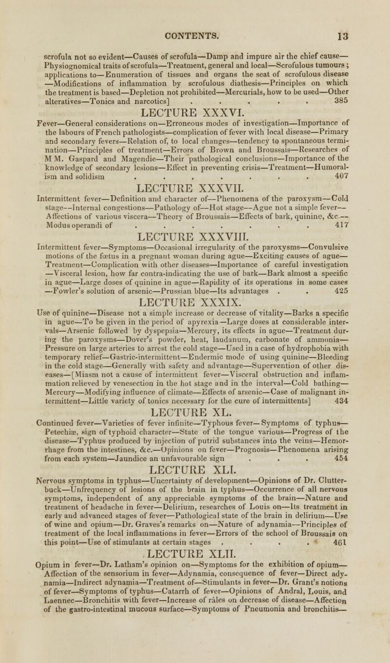 scrofula not so evident—Causes of scrofula—Damp and impure air the chief cause— Physiognomical traits of scrofula—Treatment, general and local—Scrofulous tumours; applications to—Enumeration of tissues and organs the seat of scrofulous disease —Modifications of inflammation by scrofulous diathesis—Principles on which the treatment is based—Depletion not prohibited—Mercurials, how to be used—Other alteratives—Tonics and narcotics] ..... 385 LECTURE XXXVI. Fever—General considerations on—Erroneous modes of investigation—Importance of the labours of French pathologists—complication of fever with local disease—Primary and secondary fevers—Relation of, to local changes—tendency to spontaneous termi- nation—Principles of treatment—Errors of Brown and Broussais—Researches of MM. Gaspard and Magendie—Their pathological conclusions—Importance of the knowledge of secondary lesions—Effect in preventing crisis—Treatment—Humoral- ism and solidisra ....... 407 LECTURE XXXVII. Intermittent fever—Definition and character of—Phenomena of the paroxysm—Cold stage—Internal congestions—Pathology of—Hot stage—Ague not a simple fever— Affections of various viscera—Theory of Broussais—Effects of bark, quinine, &c.— Modus operandi of ....... 417 LECTURE XXXVIII. Intermittent fever—Symptoms—Occasional irregularity of the paroxysms—Convulsive motions of the foetus in a pregnant woman during ague—Exciting causes of ague— Treatment—Complication with other diseases—Importance of careful investigation —Visceral lesion, how far contra-indicating the use of bark—Bark almost a specific in ague—Large doses of quinine in ague—Rapidity of its operations in some cases —Fowler's solution of arsenic—Prussian blue—Its advantages . . 425 LECTURE XXXIX. Use of quinine—Disease not a simple increase or decrease of vitality—Barks a specific in ague—To be given in the period of apyrexia—Large doses at considerable inter- vals—Arsenic followed by dyspepsia—Mercury, its effects in ague—Treatment dur- ing the paroxysms—Dover's powder, heat, laudanum, carbonate of ammonia— Pressure on large arteries to arrest the cold stage—Used in a case of hydrophobia with temporary relief—Gastric-intermittent—Endermic mode of using quinine—Bleeding in the cold stage—Generally with safety and advantage—Supervention of other dis- eases—[Miasm not a cause of intermittent fever—Visceral obstruction and inflam- mation relieved by venesection in the hot stage and in the interval—Cold bathing— Mercury—Modifying influence of climate—Effects of arsenic—Case of malignant in- termittent—Little variety of tonics necessary for the cure of intermittents] 434 LECTURE XL. Continued fever—Varieties of fever infinite—Typhous fever—Symptoms of typhus— Petechial, sign of typhoid character—State of the tongue various—Progress of the disease—Typhus produced by injection of putrid substances into the veins—Hemor- rhage from the intestines, &c.—Opinions on fever—Prognosis—Phenomena arising from each system—Jaundice an unfavourable sign . . . 454 LECTURE XLI. Nervous symptoms in typhus—Uncertainty of development—Opinions of Dr. Clutter- buck—Unfrequency of lesions of the brain in typhus—Occurrence of all nervous symptoms, independent of any appreciable symptoms of the brain—Nature and treatment of headache in fever—Delirium, researches of Louis on—Its treatment in early and advanced stages of fever—Pathological state of the brain in delirium—Use of wine and opium—Dr. Graves's remarks on—Nature of adynamia—Principles of treatment of the local inflammations in fever—Errors of the school of Broussais on this point—Use of stimulants at certain stages .... 461 LECTURE XLII. Opium in fever—Dr. Latham's opinion on—Symptoms for the exhibition of opium— Affection of the sensorium in fever—Adynamia, consequence of fever—Direct ady- namia—Indirect adynamia—Treatment of—Stimulants in fever—Dr. Grant's notions of fever—Symptoms of typhus—Catarrh of fever—Opinions of Andral, Louis, and Laennec—Bronchitis with fever—Increase of rales on decrease of disease—Affection of the gastro-intestinal mucous surface—Symptoms of Pneumonia and bronchitis—