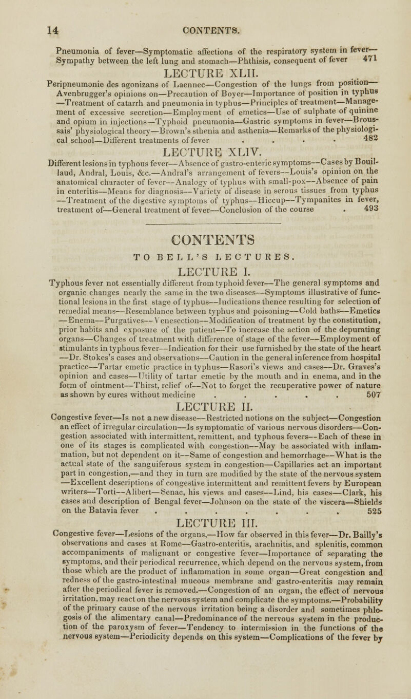 Pneumonia of fever—Symptomatic affections of the respiratory system in fever— Sympathy between the left lung and stomach—Phthisis, consequent of fever 471 LECTURE XLII. Peripneumonie des agonizans of Laennec—Congestion of the lungs from position Avenbrugger's opinions on—Precaution of Boyer—Importance of position in typhus —Treatment of catarrh and pneumonia in typhus—Principles of treatment—Manage- ment of excessive secretion—Employment of emetics—Use of sulphate of quinine and opium in injections—Typhoid pneumonia—Gastric symptoms in fever—Brous- sais' physiological theory—Brown's sthenia and asthenia—Remarks of the physiologi- cal school—Different treatments of fever ...» 482 LECTURE XLIV. Different lesions in typhous fever—Absence of gastro-enteric symptoms—Cases by Bouil- laud, Andral, Louis, &c.—Andral's arrangement of fevers—Louis's opinion on the anatomical character of fever—Analogy of typhus with small-pox—Absence of pain in enteritis—Means for diagnosis—Variety of disease in serous tissues from typhus —Treatment of the digestive symptoms of typhus—Hiccup—Tympanites in fever, treatment of—General treatment of fever—Conclusion of the course . 493 CONTENTS TO BELL'S LECTURES LECTURE I. Typhous fever not essentially different from typhoid fever—The general symptoms and organic changes nearly the same in the two diseases—Symptoms illustrative of func- tional lesions in the first stage of typhus—Indications thence resulting for selection of remedial means—Resemblance between typhus and poisoning—Cold baths—Emetics —Enema—Purgatives—Venesection—Modification of treatment by the constitution, prior habits and exposure of the patient—To increase the action of the depurating organs—Changes of treatment with difference of stage of the fever—Employment of stimulants in typhous fever—Indication for their use furnished by the state of the heart —Dr. Stokes's cases and observations—Caution in the general inference from hospital practice—Tartar emetic practice in typhus—Rasori's views and cases—Dr. Graves's opinion and cases—Utility of tartar emetic by the mouth and in enema, and in the form of ointment—Thirst, relief of—Not to forget the recuperative power of nature as shown by cures without medicine ..... 507 LECTURE II. Congestive fever—Is not a new disease—Restricted notions on the subject—Congestion an effect of irregular circulation—Is symptomatic of various nervous disorders—Con- gestion associated with intermittent, remittent, and typhous fevers—Each of these in one of its stages is complicated with congestion—May be associated with inflam- mation, but not dependent on it—Same of congestion and hemorrhage—What is the actual state of the sanguiferous system in congestion—Capillaries act an important part in congestion,—and they in turn are modified by the state of the nervous system —Excellent descriptions of congestive intermittent and remittent fevers by European writers—Torti—Alibert—Senac, his views and cases—Lind, his cases—Clark, his cases and description of Bengal fever—Johnson on the state of the viscera—Shields on the Batavia fever ....... 525 LECTURE III. Congestive fever—Lesions of the organs,—How far observed in this fever—Dr. Bailly's observations and cases at Rome—Gastro-entcritis, arachnitis, and splenitis, common accompaniments of malignant or congestive fever—Importance of separating the symptoms, and their periodical recurrence, which depend on the nervous system, from those which are the product of inflammation in some organ—Great congestion and redness of the gastro-intestinal mucous membrane and gastro-enteritis may remain after the periodical fever is removed.—Congestion of an organ, the effect of nervous irritation, may react on the nervous system and complicate the symptoms.—Probability of the primary cause of the nervous irritation being a disorder and sometimes phlo- gosis of the alimentary canal—Predominance of the nervous system in the produc- tion of the paroxysm of fever—Tendency to intermission in the functions of the nervous system—Periodicity depends on this system—Complications of the fever by