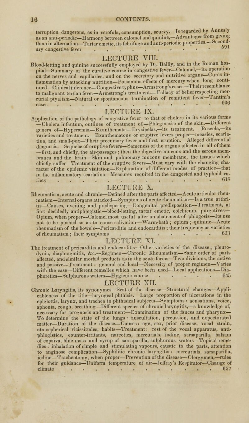 terruption dangerous, as in scrofula, consumption, scurvy. Is regarded by Annesly as an anti-periodic—Harmony between calomel and quinine,—Advantages from giving them in alternation—Tartar emetic, its febrifuge and anti-periodic properties.--Second- ary congestive fever ....•••••' LECTURE VIII. Blood-letting and quinine successfully employed by Dr. Bailly, and in the Roman hos- pital—Summary of the curative course in congestive fever—Calomel,—its operation on the nerves and capillaries, and on the secretory and nutritive organs—Cures in- flammation by attacking nutrition—Poisonous effects of mercury when long conti- nued—Clinical inference—Congestive typhus—Armstrong's cases—Their resemblance to malignant tertian fever—Armstrong's treatment.—Fallacy of belief respecting mer- curial ptyalism—Natural or spontaneous termination of remittent fever—Tantini s cases 606 LECTURE IX. Application of the pathology of congestive fever to that of cholera in its various forms —Cholera infantum, outlines of treatment of.—Phlegmasia! of the skin.—Different genera of— Hyperemia—Exanthemata;—Erysipelas,—its treatment. Roseola,—its varieties and treatment. Exanthematous or eruptive fevers proper—measles, scarla- tina, and small-pox—Their precursory fever and first eruption. Alleged differential diagnosis. Sequelae of eruptive fevers—Sameness of the organs affected in all of them —first, and chiefly, the air-passages ; then the digestive mucous and the serous mem- branes and the brain—Skin and pulmonary mucous membrane, the tissues which chiefly suffer Treatment of the eruptive fevers—Must vary with the changing cha- racter of the epidemic visitation—Explanation of different modes of practice—that in the inflammatory scarlatina—Measures required in the congested and typhoid va- riety 618 LECTURE X. Rheumatism, acute and chronic—Defined after the parts affected—Acute articular rheu- matism—Internal organs attacked—Symptoms of acute rheumatism—Is a true arthri- tis—Causes, exciting and predisposing—Congenital predisposition—Treatment, at first decidedly antiphlogistic—blood-letting, tartar emetic, colchicum, purgatives— Opium, when proper—Calomel most useful after an abatement of phlogosis—Its use not to be pushed so as to cause salivation—Warm-bath; opium ; quinine—Acute rheumatism of the bowels—Pericarditis and endocarditis; their frequency as varieties of rheumatism ; their symptoms ........ 633 LECTURE XL The treatment of pericarditis and endocarditis—Other varieties of the disease ; pleuro- dynia, diaphragmitis, &c.—Regimen—Chronic Rheumatism—Same order of parts affected, and similar morbid products as in the acu-te forms—Two divisions, the active and passive—Treatment : general and local—Necessity of proper regimen—Varies with the case—Different remedies which have been used—Local applications—Dia- phoretics—Sulphurous waters—Hygienic course ..... 645 LECTURE XII. Chronic Laryngitis, its synonymes—Seat of the disease—Structural changes—Appli- cableness of the title—laryngeal phthisis. Large proportion of ulcerations in the epiglottis, larynx, and trachea in phthisical subjects—Symptoms : sensations, voice, aphonia, cough, breathing—Different species of chronic laryngitis,—a knowledge of, necessary for prognosis and treatment—Examination of the fauces and pharynx— To determine the state of the lungs: auscultation, percussion, and expectorated matter—Duration of the disease—Causes: age, sex, prior disease, vocal strain, atmospherical vicissitudes, habits—Treatment: rest of the vocal apparatus, anti- phlogistics, counter-irritants, narcotics, mercurials, iodine, sarsaparilla, balsam of copaiva, blue mass and syrup of sarsaparilla, sulphurous waters—Topical reme- dies : inhalation of simple and stimulating vapours, caustic to the parts, attention to anginose complication—Syphilitic chronic laryngitis: mercurials, sarsaparilla, iodine—Tracheotomy, when proper—Prevention of the disease—Clergymen,—rules for their guidance—Uniform temperature of air—Jeffray's Respirator—Change of climate 657