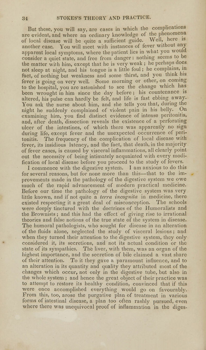 But these, you will say, are cases in which the complications are evident, and where an ordinary knowledge of the phenomena of local disease will be quite a sufficient guide. Well, here is another case. You will meet with instances of fever without any apparent local symptoms, where the patient lies in what you would consider a quiet state, and free from danger: nothing seems to be the matter with him, except that he is very weak ; he perhaps does not sleep at night, and his tongue is a little foul; he complains, in feet, of nothing but weakness and some thirst, and you think his fever is going on very well. Some morning or other, on coming to the hospital, you are astonished to see the change which has been wrought in him since the day before ; his countenance is altered, his pulse can hardly be felt, and life is fast ebbing away. You ask the nurse about him, and she tells you that, during the night he suddenly complained of violent pain in his belly. On examining him, you find distinct evidence of intense peritonitis, and, after death, dissection reveals the existence of a perforating ulcer of the intestines, of which there was apparently no sign during life, except fever and the unexpected occurrence of peri- tonitis. The frequency of the complication of local disease with fever, its insidious latency, and the fact, that death, in the majority of fever cases, is caused by visceral inflammations, all clearly point out the necessity of being intimately acquainted with every modi- fication of local disease before you proceed to the study of fevers. I commence with the digestive system. I am anxious to do this for several reasons, but for none more than this—that to the im- provements made in the pathology of the digestive system we owe much of the rapid advancement of modern practical medicine. Before our time the pathology of the digestive system was very little known, and if not quite a terra incognita in medicine, there existed respecting it a great deal of misconception. The schools were deeply tinctured with the doctrines of the Humoralists and the Brownists; and this had the effect of giving rise to irrational theories and false notions of ihe true state of the system in disease. The humoral pathologists, who sought for disease in an alteration of the fluids alone, neglected the study of visceral lesions; and when they turned their attention to the digestive system, they only considered it, its secretions, and not its actual condition or the state of its sympathies. The liver, with them, was an organ of the highest importance, and the secretion of bile claimed a vast share of their attention. To it they gave a paramount influence, and to an alteration in its quantity and quality they attributed most of the changes which occur, not only in the digestive tube, but also in the whole system ; and hence the great object of their practice was to attempt to restore its healthy condition, convinced that if this were once accomplished everything would go on favourably. From this, too, arose the purgative plan of treatment in various forms of intestinal disease, a plan too often rashly pursued, even where there was unequivocal proof of inflammation in the diges-