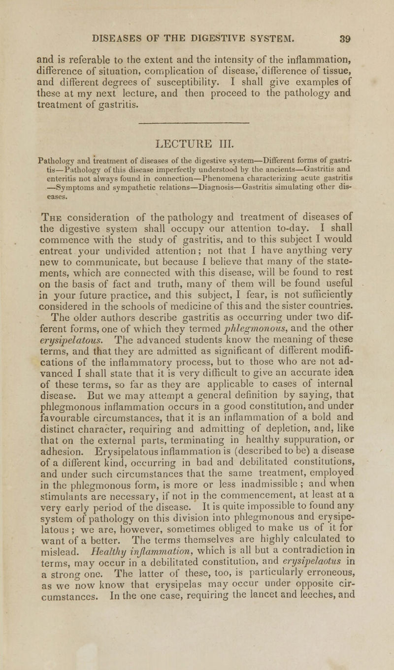 and is referable to the extent and the intensity of the inflammation, difference of situation, complication of disease,'difference of tissue, and different degrees of susceptibility. I shall give examples of these at my next lecture, and then proceed to the pathology and treatment of gastritis. LECTURE III. Pathology and treatment of diseases of the digestive system—Different forms of gastri- tis—Pathology of this disease imperfectly understood by the ancients—Gastritis and enteritis not always found in connection—Phenomena characterizing acute gastritis —Symptoms and sympathetic relations—Diagnosis—Gastritis simulating other dis- eases. The consideration of the pathology and treatment of diseases of the digestive system shall occupy our attention to-day. I shall commence with the study of gastritis, and to this subject I would entreat your undivided attention; not that I have anything very new to communicate, but because I believe that many of the state- ments, which are connected with this disease, will be found to rest on the basis of fact and truth, many of them will be found useful in your future practice, and this subject, I fear, is not sufficiently considered in the schools of medicine of this and the sister countries. The older authors describe gastritis as occurring under two dif- ferent forms, one of which they termed phlegmonous, and the other erysipelatous. The advanced students know the meaning of these terms, and that they are admitted as significant of different modifi- cations of the inflammatory process, but to those who are not ad- vanced I shall state that it is very difficult to give an accurate idea of these terms, so far as they are applicable to cases of internal disease. But we may attempt a general definition by saying, that phlegmonous inflammation occurs in a good constitution, and under favourable circumstances, that it is an inflammation of a bold and distinct character, requiring and admitting of depletion, and, like that on the external parts, terminating in healthy suppuration, or adhesion. Erysipelatous inflammation is (described to be) a disease of a different kind, occurring in bad and debilitated constitutions, and under such circumstances that the same treatment, employed in the phlegmonous form, is more or less inadmissible ; and when stimulants are necessary, if not in the commencement, at least at a very early period of the disease. It is quite impossible to found any system of pathology on this division into phlegmonous and erysipe- latous ; we are, however, sometimes obliged to make us of it for want of a better. The terms themselves are highly calculated to mislead. Healthy inflammation, which is all but a contradiction in terms, may occur in a debilitated constitution, and erysipelaotus in a strong one. The latter of these, too, is particularly erroneous, as we now know that erysipelas may occur under opposite cir- cumstances. In the one case, requiring the lancet and leeches, and