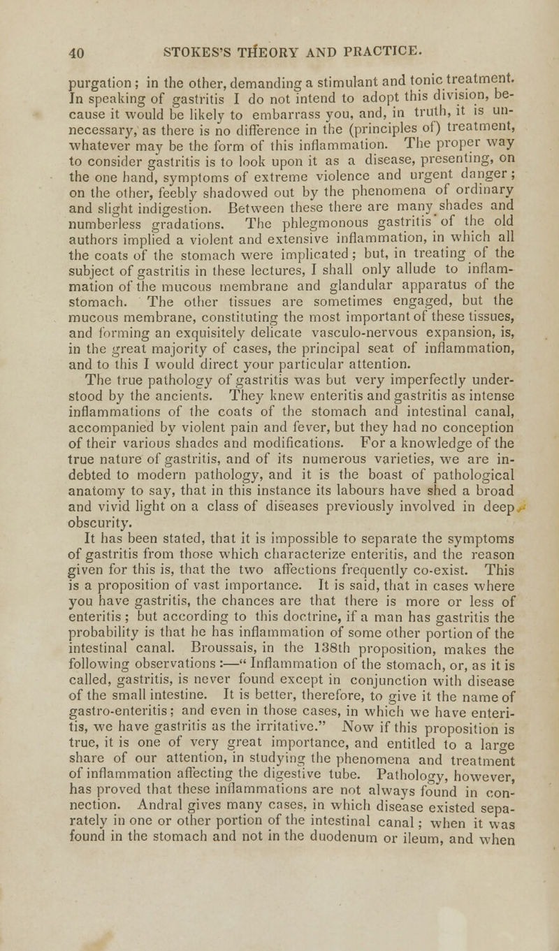 purgation ; in the other, demanding a stimulant and tonic treatment. In speaking of gastritis I do not intend to adopt this division, be- cause it would be likely to embarrass you, and, in truth, it is un- necessary, as there is no difference in the (principles of) treatment, whatever may be the form of this inflammation. The proper way to consider gastritis is to look upon it as a disease, presenting, on the one hand, symptoms of extreme violence and urgent danger ; on the other, feebly shadowed out by the phenomena of ordinary and slight indigestion. Between these there are many^ shades and numberless gradations. The phlegmonous gastritis'of the old authors implied a violent and extensive inflammation, in which all the coats of the stomach were implicated; but, in treating of the subject of gastritis in these lectures, I shall only allude to inflam- mation of the mucous membrane and glandular apparatus of the stomach. The other tissues are sometimes engaged, but the mucous membrane, constituting the most important of these tissues, and forming an exquisitely delicate vasculo-nervous expansion, is, in the great majority of cases, the principal seat of inflammation, and to this I would direct your particular attention. The true pathology of gastritis was but very imperfectly under- stood by the ancients. They knew enteritis and gastritis as intense inflammations of the coats of the stomach and intestinal canal, accompanied by violent pain and fever, but they had no conception of their various shades and modifications. For a knowledge of the true nature of gastritis, and of its numerous varieties, we are in- debted to modern pathology, and it is the boast of pathological anatomy to say, that in this instance its labours have shed a broad and vivid light on a class of diseases previously involved in deep,, obscurity. It has been stated, that it is impossible to separate the symptoms of gastritis from those which characterize enteritis, and the reason given for this is, that the two affections frequently co-exist. This is a proposition of vast importance. It is said, that in cases where you have gastritis, the chances are that there is more or less of enteritis ; but according to this doctrine, if a man has gastritis the probability is that he has inflammation of some other portion of the intestinal canal. Broussais, in the 138th proposition, makes the following observations :— Inflammation of the stomach, or, as it is called, gastritis, is never found except in conjunction with disease of the small intestine. It is better, therefore, to give it the name of gastro-enteritis; and even in those cases, in which we have enteri- tis, we have gastritis as the irritative. Now if this proposition is true, it is one of very great importance, and entitled to a large share of our attention, in studying the phenomena and treatment of inflammation affecting the digestive tube. Pathology, however has proved that these inflammations are not always found in con- nection. Andral gives many cases, in which disease existed sepa- rately in one or other portion of the intestinal canal; when it was found in the stomach and not in the duodenum or ileum, and when
