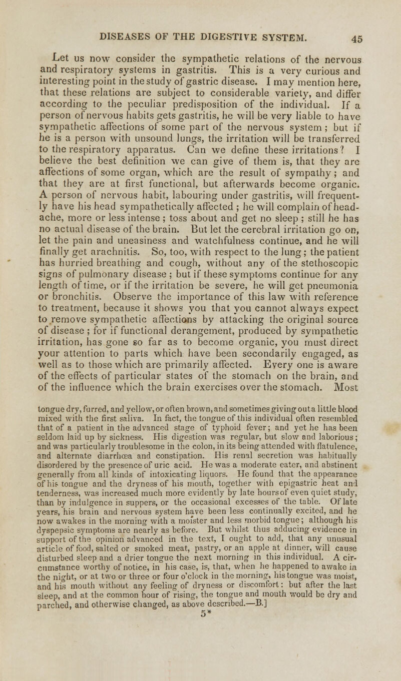 Let us now consider the sympathetic relations of the nervous and respiratory systems in gastritis. This is a very curious and interesting point in the study of gastric disease. I may mention here, that these relations are subject to considerable variety, and differ according to the peculiar predisposition of the individual. If a person of nervous habits gets gastritis, he will be very liable to have sympathetic affections of some part of the nervous system ; but if he is a person with unsound lungs, the irritation will be transferred to the respiratory apparatus. Can we define these irritations ? I believe the best definition we can give of them is, that they are affections of some organ, which are the result of sympathy; and that they are at first functional, but afterwards become organic. A person of nervous habit, labouring under gastritis, will frequent- ly have his head sympathetically affected ; he will complain of head- ache, more or less intense ; toss about and get no sleep ; still he has no actual disease of the brain. But let the cerebral irritation go on, let the pain and uneasiness and watchfulness continue, and he will finally get arachnitis. So, too, with respect to the lung; the patient has hurried breathing and cough, without any of the stethoscopic signs of pulmonary disease; but if these symptoms continue for any length of time, or if the irritation be severe, he will get pneumonia or bronchitis. Observe the importance of this law with reference to treatment, because it shows you that you cannot always expect to remove sympathetic affections by attacking the original source of disease ; for if functional derangement, produced by sympathetic irritation, has gone so far as to become organic, you must direct your attention to parts which have been secondarily engaged, as well as to those which are primarily affected. Every one is aware of the effects of particular states of the stomach on the brain, and of the influence which the brain exercises over the stomach. Most tongue dry, furred, and yellow, or often brown, and sometimes giving out a little blood mixed with the first saliva. In fact, the tongue of this individual often resembled that of a patient in the advanced stage of typhoid fever; and yet he has been seldom laid up by sickness. His digestion was regular, but slow and laborious; and was particularly troublesome in the colon, in its being attended with flatulence, and alternate diarrhoea and constipation. His renal secretion was habitually disordered by the presence of uric acid. He was a moderate eater, and abstinent generally from all kinds of intoxicating liquors. He found that the appearance of his tongue and the dryness of his mouth, together with epigastric heat and tenderness, was increased much more evidently by late hours of even quiet study, than by indulgence in suppers, or the occasional excesses of the table. Of late years, his brain and nervous system have been less continually excited, and he now awakes in the morning with a mofster and less morbid tongue; although his dyspepsic symptoms are nearly as before. But whilst thus adducing evidence in support of the opinion advanced in the text, I ought to add, that any unusual article of food, salted or smoked meat, pastry, or an apple at dinner, will cause disturbed sleep and a drier tongue the next morning in this individual. A cir- cumstance worthy of notice, in his case, is, that, when he happened to awake in the night, or at two or three or four o'clock in the morning, his tongue was moist, and his mouth without any feeling of dryness or discomfort: but after the last sleep, and at the common hour of rising, the tongue and mouth would be dry and parched, and otherwise changed, as above described.—B.] 5*