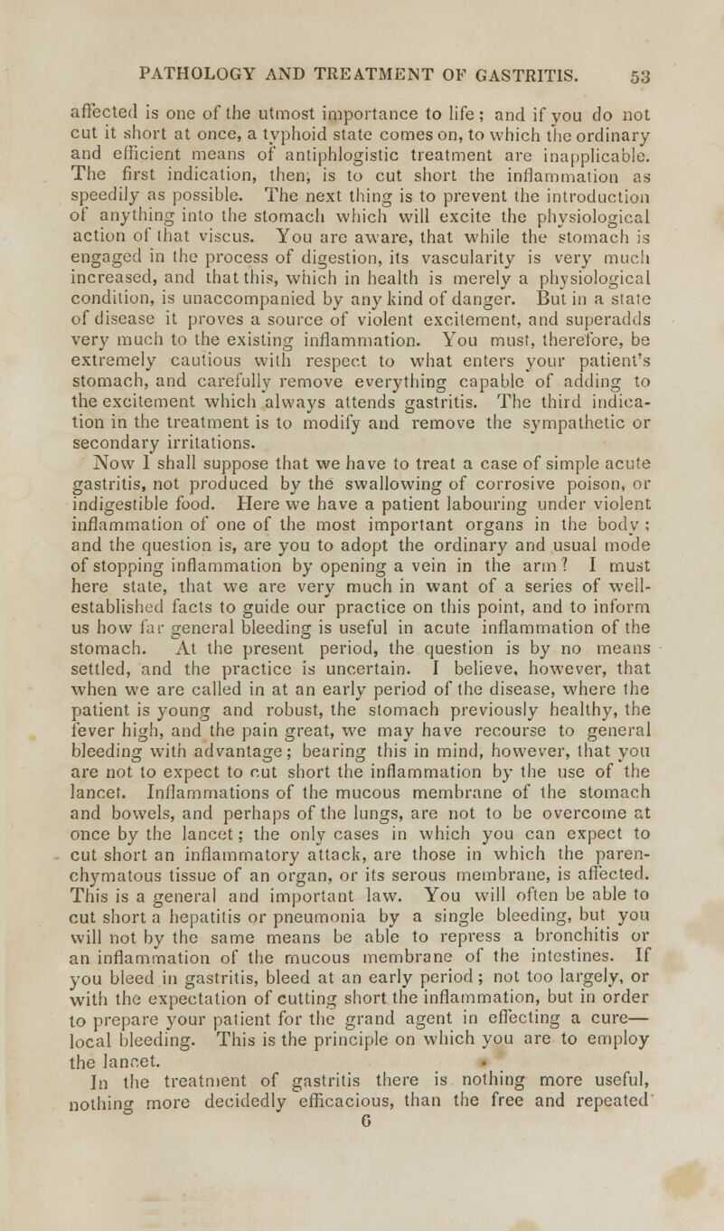 affected is one of the utmost importance to life; and if you do not cut it short at once, a typhoid state comes on, to which the ordinary and efficient means of antiphlogistic treatment are inapplicable. The first indication, then, is to cut short the inflammation as speedily as possible. The next thing is to prevent the introduction of anything into the stomach which will excite the physiological action of that viscus. You are aware, that while the stomach is engaged in the process of digestion, its vascularity is very much increased, and that this, which in health is merely a physiological condition, is unaccompanied by any kind of danger. But in a state of disease it proves a source of violent excitement, and superadds very much to the existing inflammation. You must, therefore, be extremely cautious with respect to what enters your patient's stomach, and carefully remove everything capable of adding to the excitement which always attends gastritis. The third indica- tion in the treatment is to modify and remove the sympathetic or secondary irritations. Now 1 shall suppose that we have to treat a case of simple acute gastritis, not produced by the swallowing of corrosive poison, or indigestible food. Here we have a patient labouring under violent inflammation of one of the most important organs in the body ; and the question is, are you to adopt the ordinary and usual mode of stopping inflammation by opening a vein in the arm? I must here state, that we are very much in want of a series of well- established facts to guide our practice on this point, and to inform us how far general bleeding is useful in acute inflammation of the stomach. At the present period, the question is by no means settled, and the practice is uncertain. I believe, however, that when we are called in at an early period of the disease, where the patient is young and robust, the stomach previously healthy, the fever high, and the pain great, we may have recourse to general bleeding with advantage; bearing this in mind, however, that you are not to expect to cut short the inflammation by the use of the lancet. Inflammations of the mucous membrane of the stomach and bowels, and perhaps of the lungs, are not to be overcome at once by the lancet; the only cases in which you can expect to cut short an inflammatory attack, are those in which the paren- chymatous tissue of an organ, or its serous membrane, is affected. This is a general and important law. You will often be able to cut short a hepatitis or pneumonia by a single bleeding, but you will not by the same means be able to repress a bronchitis or an inflammation of the mucous membrane of the intestines. If you bleed in gastritis, bleed at an early period; not too largely, or with the expectation of cutting short the inflammation, but in order to prepare your patient for the grand agent in effecting a cure— local bleeding. This is the principle on which you are to employ the lancet. In the treatment of gastritis there is nothing more useful, nothing more decidedly efficacious, than the free and repeated' 6