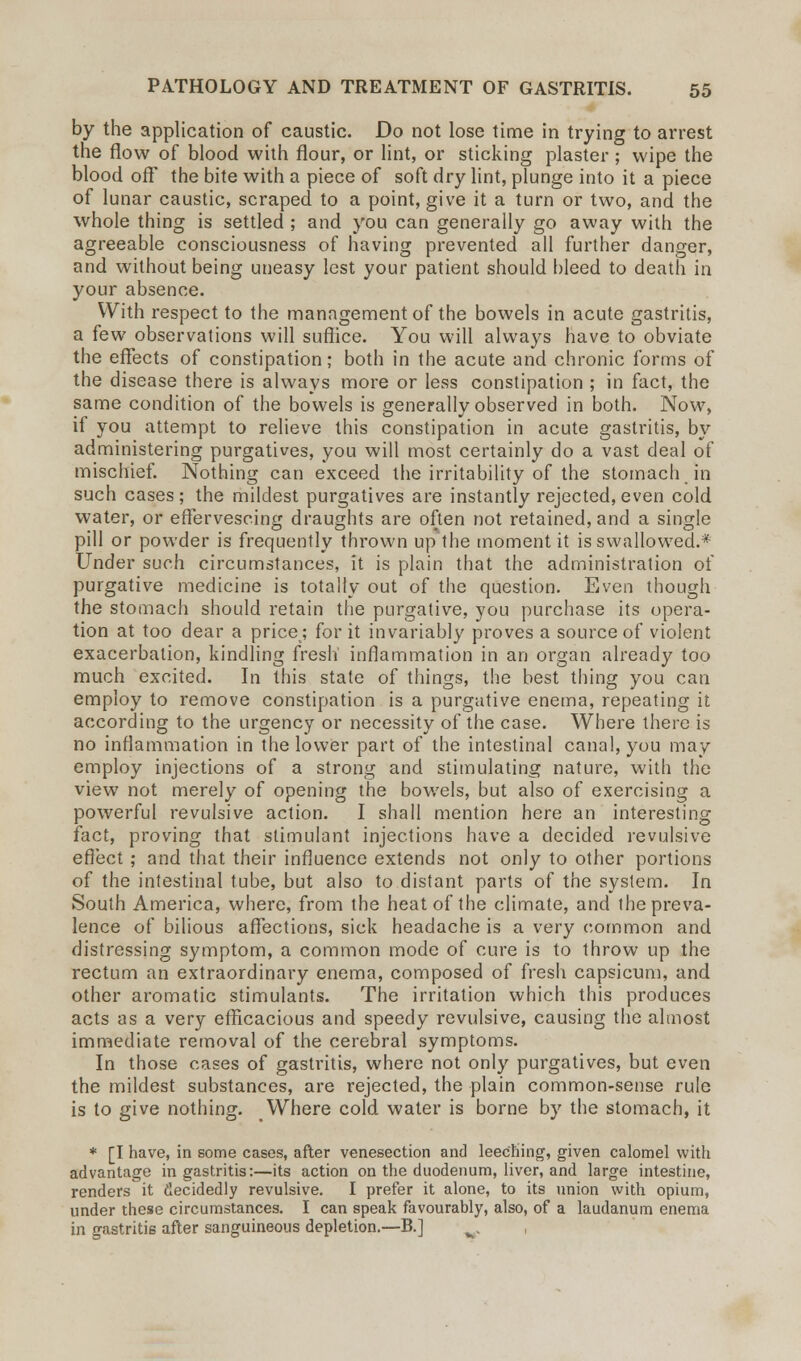 by the application of caustic. Do not lose time in trying to arrest the flow of blood with flour, or lint, or sticking plaster; wipe the blood off the bite with a piece of soft dry lint, plunge into it a piece of lunar caustic, scraped to a point, give it a turn or two, and the whole thing is settled ; and you can generally go away with the agreeable consciousness of having prevented all further danger, and without being uneasy lest your patient should bleed to death in your absence. With respect to the management of the bowels in acute gastritis, a few observations will suffice. You will always have to obviate the effects of constipation; both in the acute and chronic forms of the disease there is always more or less constipation ; in fact, the same condition of the bowels is generally observed in both. Now, if you attempt to relieve this constipation in acute gastritis, by administering purgatives, you will most certainly do a vast deal of mischief. Nothing can exceed the irritability of the stomach in such cases ; the mildest purgatives are instantly rejected, even cold water, or effervescing draughts are often not retained, and a single pill or powder is frequently thrown up the moment it is swallowed.* Under such circumstances, it is plain that the administration of purgative medicine is totally out of the question. Even though the stomach should retain the purgative, you purchase its opera- tion at too dear a price; for it invariably proves a source of violent exacerbation, kindling fresh' inflammation in an organ already too much excited. In this state of things, the best thing you can employ to remove constipation is a purgative enema, repeating it according to the urgency or necessity of the case. Where there is no inflammation in the lower part of the intestinal canal, you may employ injections of a strong and stimulating nature, with the view not merely of opening the bowels, but also of exercising a powerful revulsive action. I shall mention here an interesting fact, proving that stimulant injections have a decided revulsive effect ; and that their influence extends not only to other portions of the intestinal tube, but also to distant parts of the system. In South America, where, from the heat of the climate, and the preva- lence of bilious affections, sick headache is a very common and distressing symptom, a common mode of cure is to throw up the rectum an extraordinary enema, composed of fresh capsicum, and other aromatic stimulants. The irritation which this produces acts as a very efficacious and speedy revulsive, causing the almost immediate removal of the cerebral symptoms. In those cases of gastritis, where not only purgatives, but even the mildest substances, are rejected, the plain common-sense rule is to give nothing. Where cold water is borne by the stomach, it * [I have, in some cases, after venesection and leeching, given calomel with advantage in gastritis:—its action on the duodenum, liver, and large intestine, renders it decidedly revulsive. I prefer it alone, to its union with opium, under these circumstances. I can speak favourably, also, of a laudanum enema in gastritis after sanguineous depletion.—B.] v.