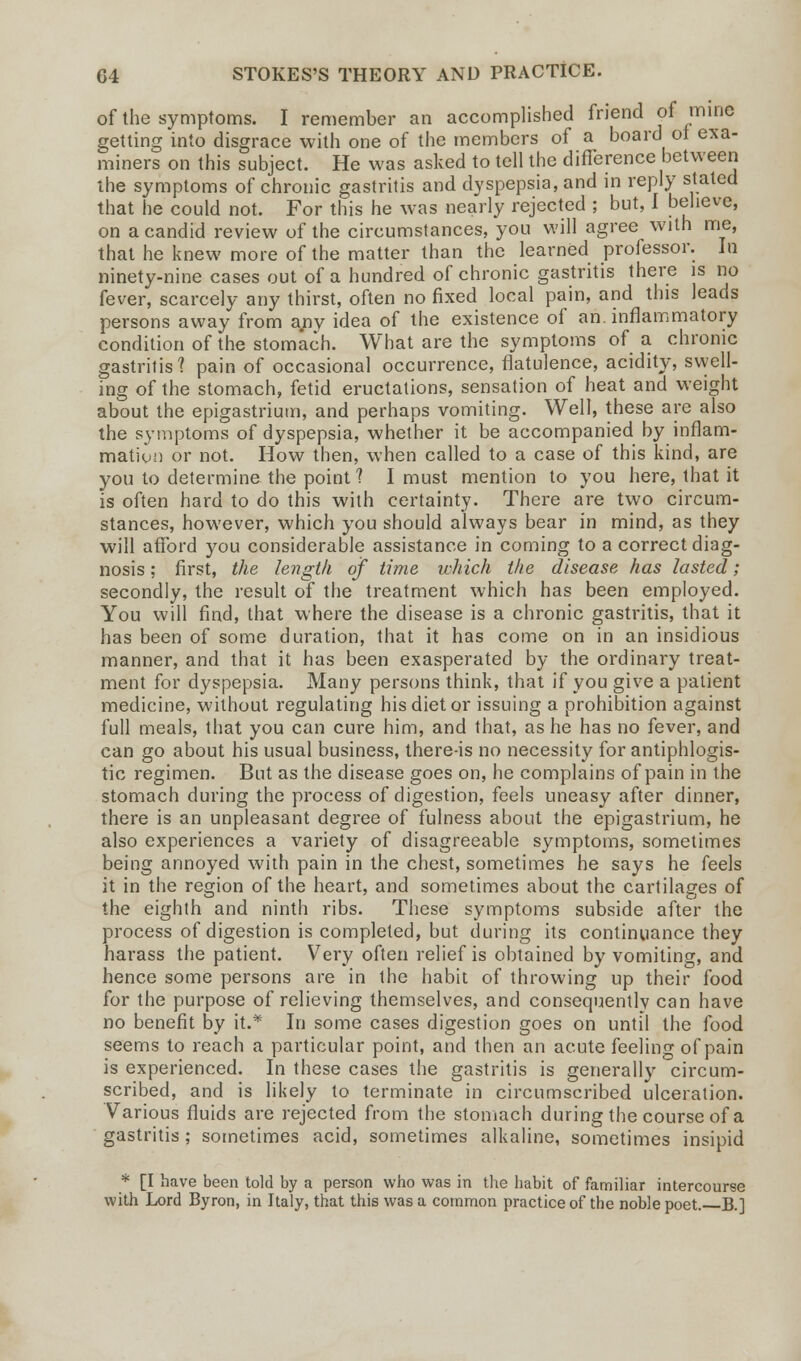 of the symptoms. I remember an accomplished friend of mine getting into disgrace with one of the members of a board ot exa- miners on this subject. He was asked to tell the difference between the symptoms of chronic gastritis and dyspepsia, and in reply stated that he could not. For this he was nearly rejected ; but, I believe, on a candid review of the circumstances, you will agree with me, that he knew more of the matter than the learned professor. In ninety-nine cases out of a hundred of chronic gastritis there is no fever, scarcely any thirst, often no fixed local pain, and this leads persons away from any idea of the existence of an. inflammatory condition of the stomach. What are the symptoms of a chronic gastritis? pain of occasional occurrence, flatulence, acidity, swell- ing of the stomach, fetid eructations, sensation of heat and weight about the epigastrium, and perhaps vomiting. Well, these are also the symptoms of dyspepsia, whether it be accompanied by inflam- mation or not. How then, when called to a case of this kind, are you to determine the point? I must mention to you here, that it is often hard to do this with certainty. There are two circum- stances, however, which you should always bear in mind, as they will afford you considerable assistance in coming to a correct diag- nosis ; first, the length of time which the disease has lasted; secondly, the result of the treatment which has been employed. You will find, that where the disease is a chronic gastritis, that it has been of some duration, that it has come on in an insidious manner, and that it has been exasperated by the ordinary treat- ment for dyspepsia. Many persons think, that if you give a patient medicine, without regulating his diet or issuing a prohibition against full meals, that you can cure him, and that, as he has no fever, and can go about his usual business, there-is no necessity for antiphlogis- tic regimen. But as the disease goes on, he complains of pain in the stomach during the process of digestion, feels uneasy after dinner, there is an unpleasant degree of fulness about the epigastrium, he also experiences a variety of disagreeable symptoms, sometimes being annoyed with pain in the chest, sometimes he says he feels it in the region of the heart, and sometimes about the cartilages of the eighth and ninth ribs. These symptoms subside after the process of digestion is completed, but during its continuance they harass the patient. Very often relief is obtained by vomiting, and hence some persons are in the habit of throwing up their food for the purpose of relieving themselves, and consequently can have no benefit by it.* In some cases digestion goes on until the food seems to reach a particular point, and then an acute feeling of pain is experienced. In these cases the gastritis is generally circum- scribed, and is likely to terminate in circumscribed ulceration. Various fluids are rejected from the stomach during the course of a gastritis ; sometimes acid, sometimes alkaline, sometimes insipid * [I have been told by a person who was in the habit of familiar intercourse with Lord Byron, in Italy, that this was a common practice of the noble poet. B.]