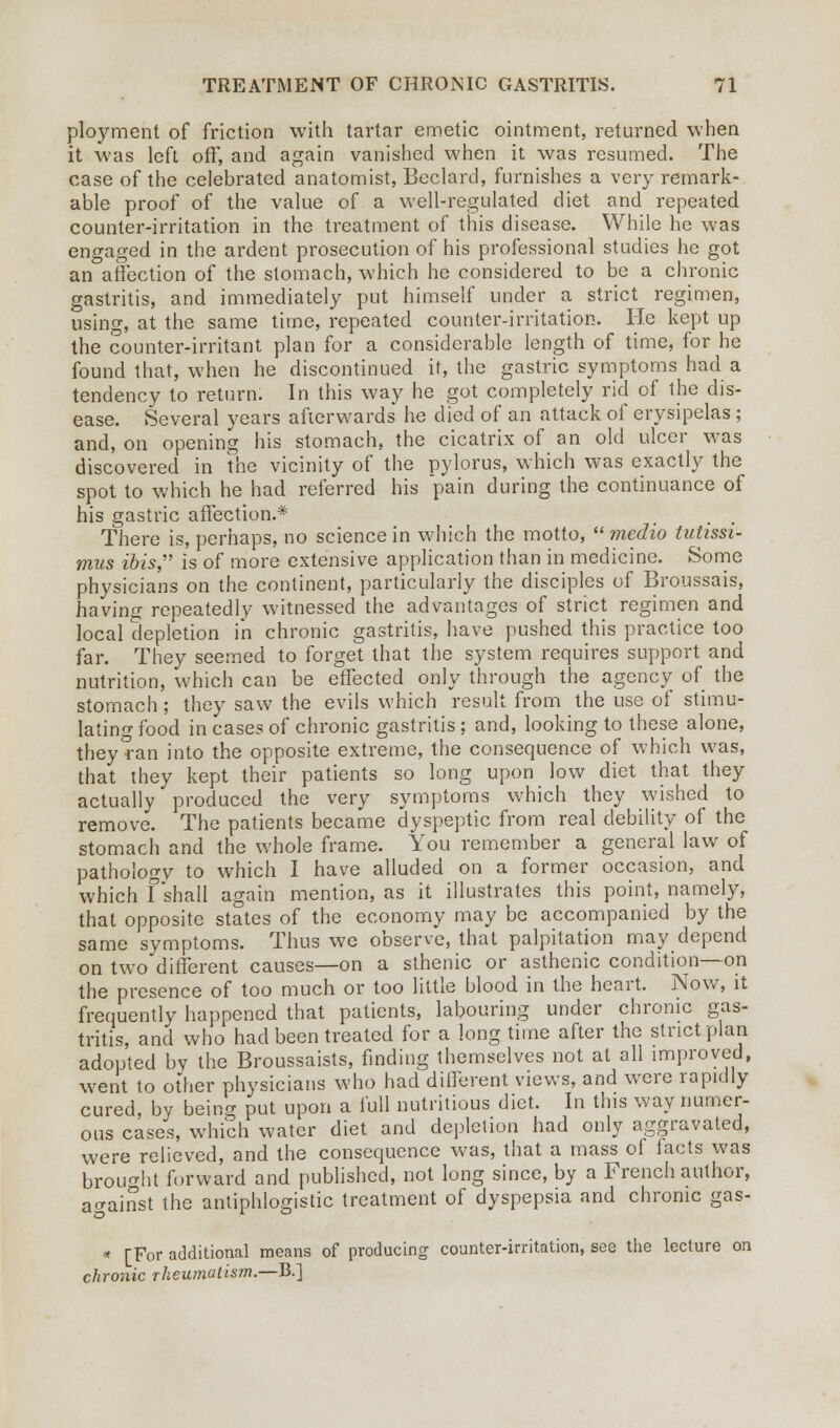 ployment of friction with tartar emetic ointment, returned when it was left oft, and again vanished when it was resumed. The case of the celebrated anatomist, Beclard, furnishes a very remark- able proof of the value of a well-regulated diet and repeated counter-irritation in the treatment of this disease. While he was engaged in the ardent prosecution of his professional studies he got an affection of the stomach, which he considered to be a chronic gastritis, and immediately put himself under a strict regimen, using, at the same time, repeated counter-irritation. He kept up the counter-irritant plan for a considerable length of time, for he found that, when he discontinued it, the gastric symptoms had a tendency to return. In this way he got completely rid of the dis- ease. Several years afterwards he died of an attack of erysipelas; and, on opening his stomach, the cicatrix of an old ulcer was discovered in the vicinity of the pylorus, which was exactly the spot to which he had referred his pain during the continuance of his gastric affection.* There is, perhaps, no science in which the motto, medio tutissi- mus ibis is of more extensive application than in medicine. Some physicians on the continent, particularly the disciples of Broussais, having repeatedly witnessed the advantages of strict regimen and local depletion in chronic gastritis, have pushed this practice too far. They seemed to forget that the system requires support and nutrition, which can be effected only through the agency of the stomach; they saw the evils which result from the use of stimu- lating food in cases of chronic gastritis; and, looking to these alone, they ran into the opposite extreme, the consequence of which was, that they kept their patients so long upon low diet that they actually produced the very symptoms which they wished to remove. The patients became dyspeptic from real debility of the stomach and the whole frame. You remember a general law of pathology to which I have alluded on a former occasion, and which Fshall again mention, as it illustrates this point, namely, that opposite states of the economy may be accompanied by the same symptoms. Thus we observe, that palpitation may depend on two different causes—on a sthenic or asthenic condition—on the presence of too much or too little blood in the heart. Now, it frequently happened that patients, labouring under chronic gas- tritis, and who had been treated for a long time after the strict plan adopted bv the Broussaists, finding themselves not at all improved, went to other physicians who had different views, and were rapidly cured, by being put upon a full nutritious diet. In this way numer- ous cases, which water diet and depletion had only aggravated, were relieved, and the consequence was, that a mass of tacts was brought forward and published, not long since, by a French author, against the antiphlogistic treatment of dyspepsia and chronic gas- * [For additional means of producing counter-irritation, see the lecture on chronic rheumatism.—B.]