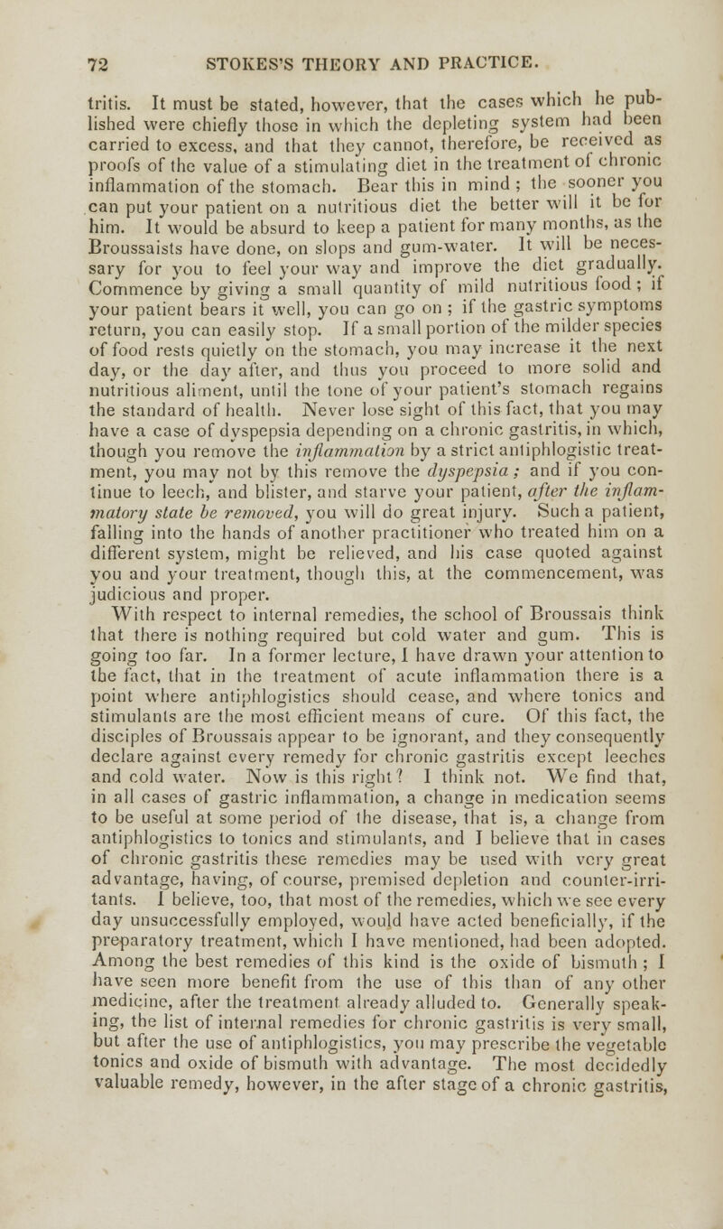 tritis. It must be stated, however, that the cases which he pub- lished were chiefly those in which the depleting system had been carried to excess, and that they cannot, therefore, be received as proofs of the value of a stimulating diet in the treatment of chronic inflammation of the stomach. Bear this in mind; the sooner you can put your patient on a nutritious diet the better will it be for him. It would be absurd to keep a patient for many months, as the Broussaists have done, on slops and gum-water. It will be neces- sary for you to feel your way and improve the diet gradually. Commence by giving a small quantity of mild nutritious food; if your patient bears it well, you can go on ; if the gastric symptoms return, you can easily stop. If a small portion of the milder species of food rests quietly on the stomach, you may increase it the next day, or the day after, and thus you proceed to more solid and nutritious aliment, until the tone of your patient's stomach regains the standard of health. Never lose sight of this fact, that you may have a case of dyspepsia depending on a chronic gastritis, in which, though you remove the inflammation by a strict anliphlogistic treat- ment, you may not by this remove the dyspepsia; and if you con- tinue to leech, and blister, and starve your patient, after the inflam- matory state be removed, you will do great injury. Such a patient, falling into the hands of another practitioner who treated him on a different system, might be relieved, and his case quoted against you and your treatment, though this, at the commencement, was judicious and proper. With respect to interna] remedies, the school of Broussais think that there is nothing required but cold water and gum. This is going too far. In a former lecture, I have drawn your attention to the fact, that in the treatment of acute inflammation there is a point where antiphlogistics should cease, and where tonics and stimulants are the most efficient means of cure. Of this fact, the disciples of Broussais appear to be ignorant, and they consequently declare against every remedy for chronic gastritis except leeches and cold water. Now is this right? I think not. We find that, in all cases of gastric inflammation, a change in medication seems to be useful at some period of the disease, that is, a change from antiphlogistics to tonics and stimulants, and I believe that in cases of chronic gastritis these remedies may be used with very great advantage, having, of course, premised depletion and counter-irri- tants. I believe, too, that most of the remedies, which we see every day unsuccessfully employed, would have acted beneficially, if the preparatory treatment, which I have mentioned, had been adopted. Among the best remedies of this kind is the oxide of bismuth ; I have seen more benefit from the use of this than of any other medicine, after the treatment already alluded to. Generally speak- ing, the list of internal remedies for chronic gastritis is very small, but after the use of antiphlogistics, you may prescribe the vegetable tonics and oxide of bismuth with advantage. The most decidedly valuable remedy, however, in the after stage of a chronic gastritis,