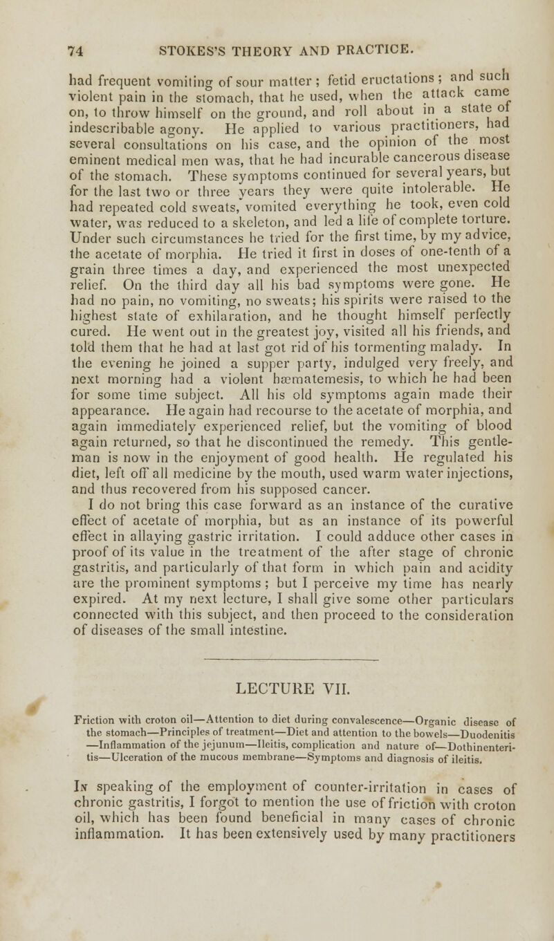 had frequent vomiting of sour matter; fetid eructations; and such violent pain in the stomach, that he used, when the attack came on, to throw himself on the ground, and roll about in a state ot indescribable agony. He applied to various practitioners, had several consultations on his case, and the opinion of the most eminent medical men was, that he had incurable cancerous disease of the stomach. These symptoms continued for several years, but for the last two or three years they were quite intolerable. He had repeated cold sweats,vomited everything he took, even cold water, was reduced to a skeleton, and led a life of complete torture. Under such circumstances he tried for the first time, by my advice, the acetate of morphia. He tried it first in doses of one-tenth of a grain three times a day, and experienced the most unexpected relief. On the third day all his bad symptoms were gone. He had no pain, no vomiting, no sweats; his spirits were raised to the highest state of exhilaration, and he thought himself perfectly cured. He went out in the greatest joy, visited all his friends, and told them that he had at last got rid of his tormenting malady. In the evening he joined a supper party, indulged very freely, and next morning had a violent ha?matemesis, to which he had been for some time subject. All his old symptoms again made their appearance. He again had recourse to the acetate of morphia, and again immediately experienced relief, but the vomiting of blood again returned, so that he discontinued the remedy. This gentle- man is now in the enjoyment of good health. He regulated his diet, left off all medicine by the mouth, used warm water injections, and thus recovered from his supposed cancer. I do not bring this case forward as an instance of the curative effect of acetate of morphia, but as an instance of its powerful effect in allaying gastric irritation. I could adduce other cases in proof of its value in the treatment of the after stage of chronic gastritis, and particularly of that form in which pain and acidity are the prominent symptoms ; but I perceive my time has nearly expired. At my next lecture, I shall give some other particulars connected with this subject, and then proceed to the consideration of diseases of the small intestine. LECTURE VII. Friction with croton oil—Attention to diet during convalescence—Organic disease of the stomach—Principles of treatment—Diet and attention to the bowels Duodenitis —Inflammation of the jejunum—Ileitis, complication and nature of Dothinenteri- tis—Ulceration of the mucous membrane—Symptoms and diagnosis of ileitis. In speaking of the employment of counter-irritation in cases of chronic gastritis, I forgot to mention the use of friction with croton oil, which has been found beneficial in many cases of chronic inflammation. It has been extensively used by many practitioners