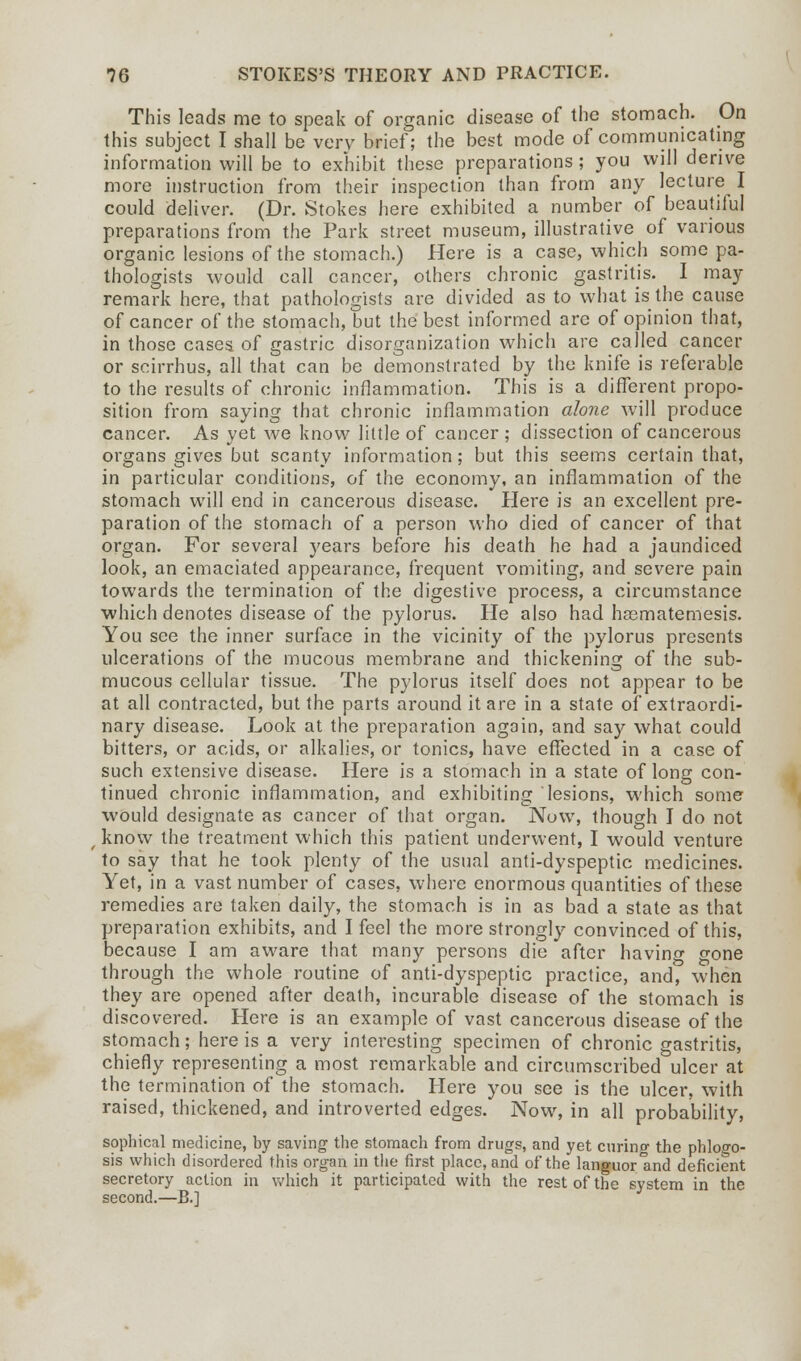 This leads me to speak of organic disease of the stomach. On this subject I shall be very brief; the best mode of communicating information will be to exhibit these preparations ; you will derive more instruction from their inspection than from any lecture I could deliver. (Dr. Stokes here exhibited a number of beautiful preparations from the Park street museum, illustrative of various organic lesions of the stomach.) Here is a case, which some pa- thologists would call cancer, others chronic gastritis. I may remark here, that pathologists are divided as to what is the cause of cancer of the stomach, but the best informed are of opinion that, in those cases of gastric disorganization which are called cancer or scirrhus, all that can be demonstrated by the knife is referable to the results of chronic inflammation. This is a different propo- sition from saying that chronic inflammation alone will produce cancer. As yet we know little of cancer ; dissection of cancerous organs gives but scanty information; but this seems certain that, in particular conditions, of the economy, an inflammation of the stomach will end in cancerous disease. Here is an excellent pre- paration of the stomach of a person who died of cancer of that organ. For several years before his death he had a jaundiced look, an emaciated appearance, frequent vomiting, and severe pain towards the termination of the digestive process, a circumstance which denotes disease of the pylorus. He also had hasmatemesis. You see the inner surface in the vicinity of the pylorus presents ulcerations of the mucous membrane and thickening of the sub- mucous cellular tissue. The pylorus itself does not appear to be at all contracted, but the parts around it are in a state of extraordi- nary disease. Look at the preparation again, and say what could bitters, or acids, or alkalies, or tonics, have effected in a case of such extensive disease. Here is a stomach in a state of long con- tinued chronic inflammation, and exhibiting lesions, which some would designate as cancer of that organ. Now, though I do not know the treatment which this patient underwent, I would venture to say that he took plenty of the usual anti-dyspeptic medicines. Yet, in a vast number of cases, where enormous quantities of these remedies are taken daily, the stomach is in as bad a state as that preparation exhibits, and I feel the more strongly convinced of this, because I am aware that many persons die after having gone through the whole routine of anti-dyspeptic practice, and, when they are opened after death, incurable disease of the stomach is discovered. Here is an example of vast cancerous disease of the stomach; here is a very interesting specimen of chronic gastritis, chiefly representing a most remarkable and circumscribed ulcer at the termination of the stomach. Here you see is the ulcer, with raised, thickened, and introverted edges. Now, in all probability, sophical medicine, by saving the stomach from drugs, and yet curing the phlogo- sis which disordered this organ in the first place, and of the languor and deficient secretory action in which it participated with the rest of the system in the second.—B.]
