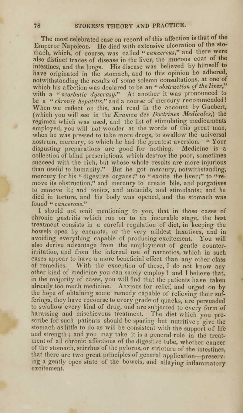 The most celebrated case on record of this affection is that of the Emperor Napoleon. He died with extensive ulceration of the sto- mach, which, of course, was called  cancerous and there were also distinct traces of disease in the liver, the mucous coat of the intestines, and the lungs. His disease was believed by himself to have originated in the stomach, and to this opinion he adhered, notwithstanding the results of some solemn consultations, at one of which his affection was declared to be an  obstruction of the liver, with a  scorbutic dyscrasy At another it was pronounced to be a  chronic hepatitis, and a course of mercury recommended! When we reflect on this, and read in the account by Gaubert, (which you will see in the Examen des Doctrines Medicales,) the regimen which was used, and the list of stimulating medicaments employed, you will not wonder at the words of this great man, when he was pressed to take more drugs, to swallow the universal nostrum, mercury, to which he had the greatest aversion.  Your disgusting preparations are good for nothing. Medicine is a collection of blind prescriptions, which destroy the poor, sometimes succeed with the rich, but whose whole results are more injurious than useful to humanity. But he got mercury, notwithstanding, mercury for his digestive organs; to excite the liver; to re- move its obstruction, and mercury to create bile, and purgatives to remove it; and tonics, and antacids, and stimulants; and he died in torture, and his body was opened, and the stomach was found  cancerous I should not omit mentioning to you, that in those cases of chronic gastritis which run on to an incurable stage, the best treatment consists in a careful regulation of diet, in keeping the bowels open by enemata, or the very mildest laxatives, and in avoiding everything capable of producing excitement. You will also derive advantage from the employment of gentle counter- irritation, and from the internal use of narcotics, which in such cases appear to have a more beneficial effect than an}' other class of remedies. With the exception of these, I do not know any other kind of medicine you can safely employ? and I believe that, in the majority of cases, you will find that the patients have taken already too much medicine. Anxious for relief, and urged on by the hope of obtaining some remedy capable of relieving their suf- ferings, they have recourse to every grade of quacks, are persuaded to swallow every kind of drug, and are subjected to every form of harassing and mischievous treatment. The diet which you pre- scribe for such patients should be sparing but nutritive ; give the stomach as little to do as will be consistent with the support of life and strength ; and you may take it is a general rule in* the treat- ment of all chronic affections of the digestive tube, whether cancer of the stomach, scirrhus of the pylorus, or stricture of the intestines, that there are two great principles of general application preserv- ing a gently open state of the bowels, and allaying inflammatory excitement.