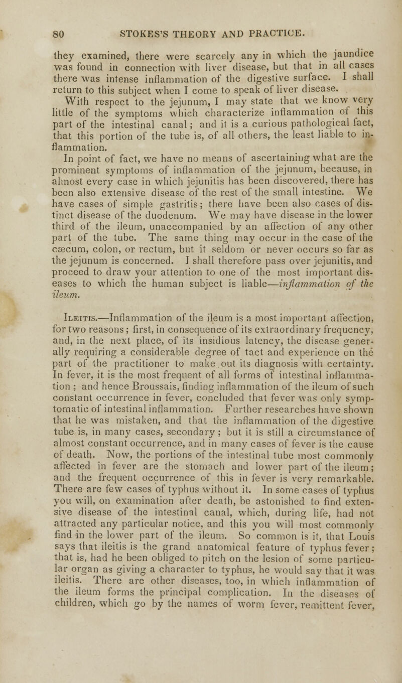 they examined, there were scarcely any in which the jaundice was found in connection with liver disease, but that in all cases there was intense inflammation of the digestive surface. I shall return to this subject when I come to speak of liver disease. With respect to the jejunum, I may state that we know very little of the symptoms which characterize inflammation of this part of the intestinal canal; and it is a curious pathological fact, that this portion of the tube is, of all others, the least liable to in- flammation. In point of fact, we have no means of ascertaining what are the prominent symptoms of inflammation of the jejunum, because, in almost every case in which jejunitis has been discovered, there has been also extensive disease of* the rest of the small intestine. We have cases of simple gastritis; there have been also cases of dis- tinct disease of the duodenum. We may have disease in the lower third of the ileum, unaccompanied by an affection of any other part of the tube. The same thing may occur in the case of the CEecum, colon, or rectum, but it seldom or never occurs so far as the jejunum is concerned. I shall therefore pass over jejunitis, and proceed to draw your attention to one of the most important dis- eases to which the human subject is liable—inflammation of the ileum. Ileitis.—Inflammation of the ileum is a most important affection, for two reasons; first, in consequence of its extraordinary frequency, and, in the next place, of its insidious latency, the disease gener- ally requiring a considerable degree of tact and experience on the part of the practitioner to make.out its diagnosis with certainty. In fever, it is the most frequent of all forms of intestinal inflamma- tion ; and hence Broussais, finding inflammation of the ileum of such constant occurrence in fever, concluded that fever was only symp- tomatic of intestinal inflammation. Further researches have shown that he was mistaken, and that the inflammation of the digestive tube is, in many cases, secondary ; but it is still a circumstance of almost constant occurrence, and in many cases of fever is the cause of death- Now, the portions of the inlestinal tube most commonly affected in fever are the stomach and lower part of the ileum; and the frequent occurrence of this in fever is very remarkable. There are few cases of typhus without it. In some cases of typhus you will, on examination after death, be astonished to find exten- sive disease of the intestinal canal, which, during life, had not attracted any particular notice, and this you will most commonly find in the lower part of the ileum. So common is it, that Louis says that ileitis is the grand anatomical feature of typhus fever; that is, had he been obliged to pitch on the lesion of some particu- lar organ as giving a character to typhus, he would say that it was ileitis. There are other diseases, too, in which inflammation of the ileum forms the principal complication. In the diseases of children, which go by the names of worm fever, remittent i'ever,