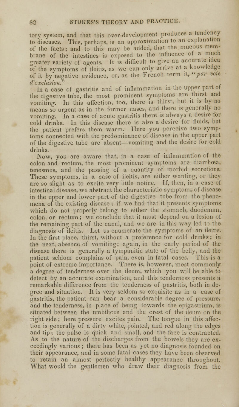 tory system, and that this over-development produces a tendency to diseases. This, perhaps, is an approximation to an explanation of the facts; and to this may be added, that the mucous mem- brane of the intestines is exposed to the influence ot a much greater variety of agents. It is difficult to give an accurate idea of the symptoms of ileitis, as we can only arrive at a knowledge of it by negative evidence, or, as the French term it, par voie dy exclusion. In a case of gastritis and of inflammation in the upper part of the digestive tube, the most prominent symptoms are thirst and vomiting. In this affection, too, there is thirst, but it is by no means so urgent as in the former cases, and there is generally no vomiting. In a case of acute gastritis there is always a desire for cold drinks. In this disease there is also a desire for fluids, but the patient prefers them warm. Here you perceive two symp- toms connected with the predominance of disease in the upper part of the digestive tube are absent—vomiting and the desire for cold drinks. Now, you are aware that, in a case of inflammation of the colon and rectum, the most prominent symptoms are diarrhoea, tenesmus, and the passing of a quantity of morbid secretions. These symptoms, in a case of ileitis, are either wanting, or they are so slight as to excite very little notice. If, then, in a case of intestinal disease, we abstract the characteristic symptoms of disease in the upper and lower part of the digestive tube from the pheno- mena of the existing disease ; if we find that it presents symptoms which do not properly belong to either the stomach, duodenum, colon, or rectum ; we conclude that it must depend on a lesion of the remaining part of the canal, and we are in this way led to the diagnosis of ileitis. Let us enumerate the symptoms of an ileitis. In the first place, thirst, without a preference for cold drinks; in the next, absence of vomiting; again, in the early period of the disease there is generally a tympanitic state of the belly, and the patient seldom complains of pain, even in fatal cases. This is a point of extreme importance. There is, however, most commonly a degree of tenderness over the ileum, which you will be able to detect by an accurate examination, and this tenderness presents a remarkable difference from the tenderness of gastritis, both in de- gree and situation. It is very seldom so exquisite as in a case of gastritis, the patient can bear a considerable degree of pressure, and the tenderness, in place of being towards the epigastrium, is situated between the umbilicus and the crest of the ileum on the right side; here pressure excites pain. The tongue in this affec- tion is generally of a dirty white, pointed, and red along the edges and tip; the pulse is quick and small, and the face is contracted. As to the nature of the discharges from the bowels they are ex- ceedingly various ; there has been as yet no diagnosis founded on their appearance, and in some fatal cases they have been observed to retain an almost perfectly healthy appearance throughout. What would the gentlemen who draw their diagnosis from the