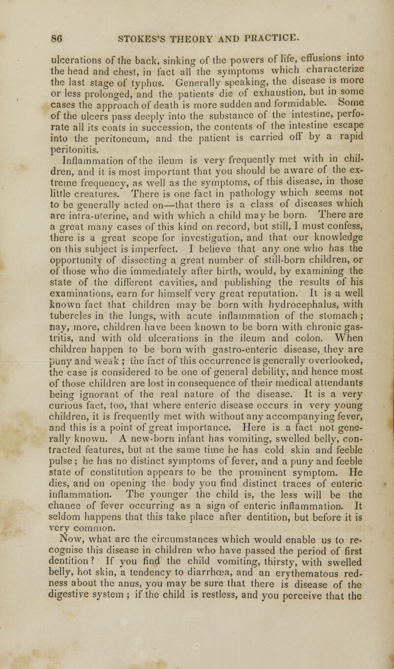 ulcerations of the back, sinking of the powers of life, effusions into the head and chest, in fact all the symptoms which characterize the last stage of typhus. Generally speaking, the disease is more or less prolonged, and the patients die of exhaustion, but in some cases the approach of death is more sudden and formidable. Some of the ulcers pass deeply into the substance of the intestine, perfo- rate ail its coats in succession, the contents of the intestine escape into the peritoneum, and the patient is carried off by a rapid peritonitis. Inflammation of the ileum is very frequently met with in chil- dren, and it is most important that you should be aware of the ex- treme frequency, as well as the symptoms, of this disease, in those little creatures. There is one fact in pathology which seems not to be generally acted on—that there is a class of diseases which are intra-uterine, and with which a child may be born. There are a great many cases of this kind on record, but still, I must confess, there is a great scope for investigation, and that our knowledge on this subject is imperfect. I believe that any one who has the opportunity of dissecting a great number of still-born children, or of those who die immediately after birth, would, by examining the state of the different cavities, and publishing the results of his examinations, earn for himself very great reputation. It is a well known fact that children may be born with hydrocephalus, with tubercles in the lungs, with acute inflammation of the stomach ; nay, more, children have been known to be born with chronic gas- tritis, and with old ulcerations in the ileum and colon. When children happen to be born with gastro-enteric disease, they are puny and weak ; trie fact of this occurrence is generally overlooked, the case is considered to be one of general debility, and hence most of those children are lost in consequence of their medical attendants being ignorant of the real nature of the disease. It is a very curious fact, too, that where enteric disease occurs in very young children, it is frequently met with without any accompanying fever, and this is a point of great importance. Here is a fact not gene- rally known. A new-born infant has vomiting, swelled belly, con- tracted features, but at the same time he has cold skin and feeble pulse ; he has no distinct symptoms of fever, and a puny and feeble state of constitution appears to be the prominent symptom. He dies, and on opening the body you find distinct traces of enteric inflammation. The younger the child is, the less will be the chance of fever occurring as a sign of enteric inflammation. It seldom happens that this take place after dentition, but before it is very common. Now, what are the circumstances which would enable us to re- cognise this disease in children who have passed the period of first dentition? If you find the child vomiting, thirsty, with swelled belly, hot skin, a tendency to diarrhoea, and an erythematous red- ness about the anus, you may be sure that there is disease of the digestive system ; if the child is restless, and you perceive that the