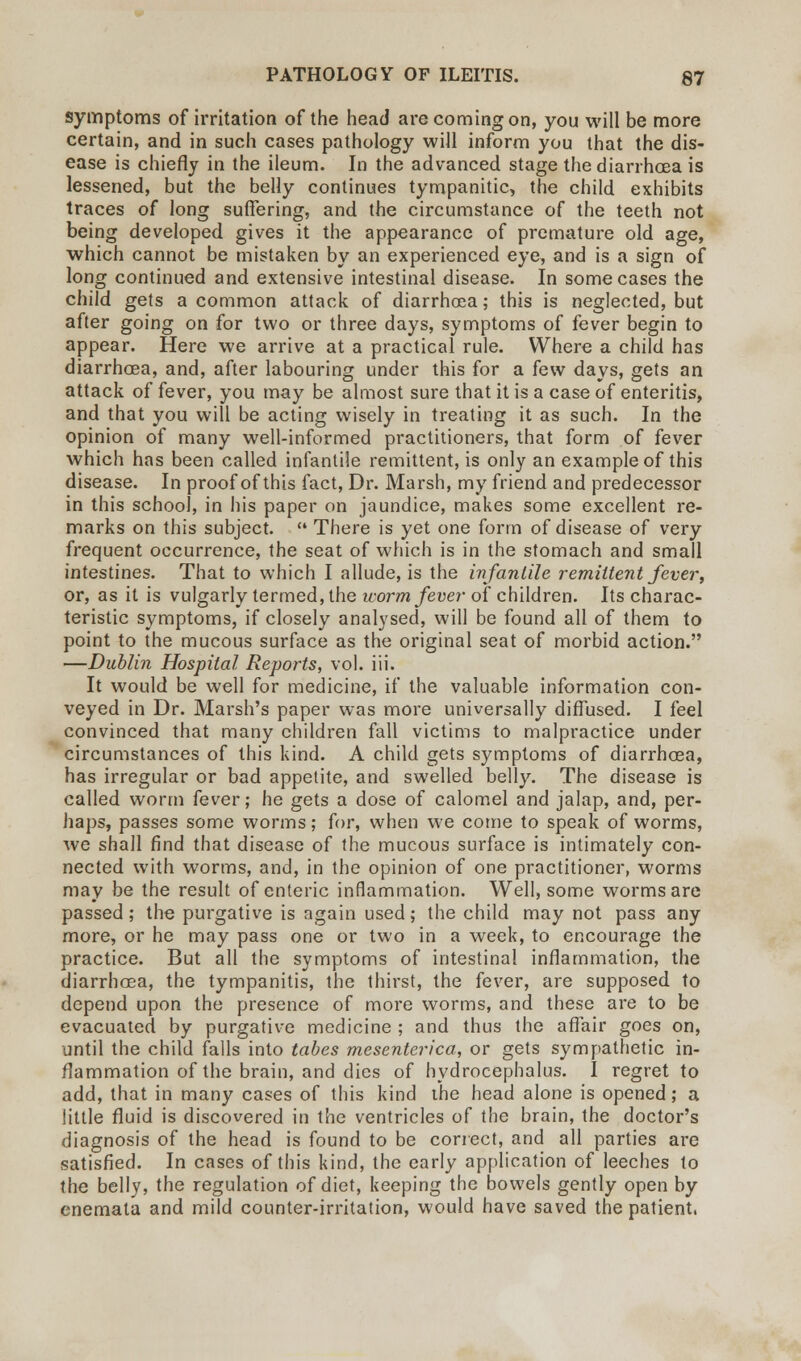 symptoms of irritation of the head are coming on, you will be more certain, and in such cases pathology will inform you that the dis- ease is chiefly in the ileum. In the advanced stage the diarrhoea is lessened, but the belly continues tympanitic, the child exhibits traces of long suffering, and the circumstance of the teeth not being developed gives it the appearance of premature old age, which cannot be mistaken by an experienced eye, and is a sign of long continued and extensive intestinal disease. In some cases the child gets a common attack of diarrhoea; this is neglected, but after going on for two or three days, symptoms of fever begin to appear. Here we arrive at a practical rule. Where a child has diarrhoea, and, after labouring under this for a few days, gets an attack of fever, you may be almost sure that it is a case of enteritis, and that you will be acting wisely in treating it as such. In the opinion of many well-informed practitioners, that form of fever which has been called infantile remittent, is only an example of this disease. In proof of this fact, Dr. Marsh, my friend and predecessor in this school, in his paper on jaundice, makes some excellent re- marks on this subject.  There is yet one form of disease of very frequent occurrence, the seat of which is in the stomach and small intestines. That to which I allude, is the infantile remittent fever, or, as it is vulgarly termed, the worm fever of children. Its charac- teristic symptoms, if closely analysed, will be found all of them to point to the mucous surface as the original seat of morbid action. —Dublin Hospital Reports, vol. iii. It would be well for medicine, if the valuable information con- veyed in Dr. Marsh's paper was more universally diffused. I feel convinced that many children fall victims to malpractice under circumstances of this kind. A child gets symptoms of diarrhoea, has irregular or bad appetite, and swelled belly. The disease is called worm fever; he gets a dose of calomel and jalap, and, per- haps, passes some worms; for, when we come to speak of worms, we shall find that disease of the mucous surface is intimately con- nected with worms, and, in the opinion of one practitioner, worms may be the result of enteric inflammation. Well, some worms are passed; the purgative is again used; the child may not pass any more, or he may pass one or two in a week, to encourage the practice. But all the symptoms of intestinal inflammation, the diarrhoea, the tympanitis, the thirst, the fever, are supposed to depend upon the presence of more worms, and these are to be evacuated by purgative medicine ; and thus the affair goes on, until the child falls into tabes mesenterica, or gets sympathetic in- flammation of the brain, and dies of hydrocephalus. I regret to add, that in many cases of this kind the head alone is opened; a little fluid is discovered in the ventricles of the brain, the doctor's diagnosis of the head is found to be correct, and all parties are satisfied. In cases of this kind, the early application of leeches to the belly, the regulation of diet, keeping the bowels gently open by enemata and mild counter-irritation, would have saved the patient,