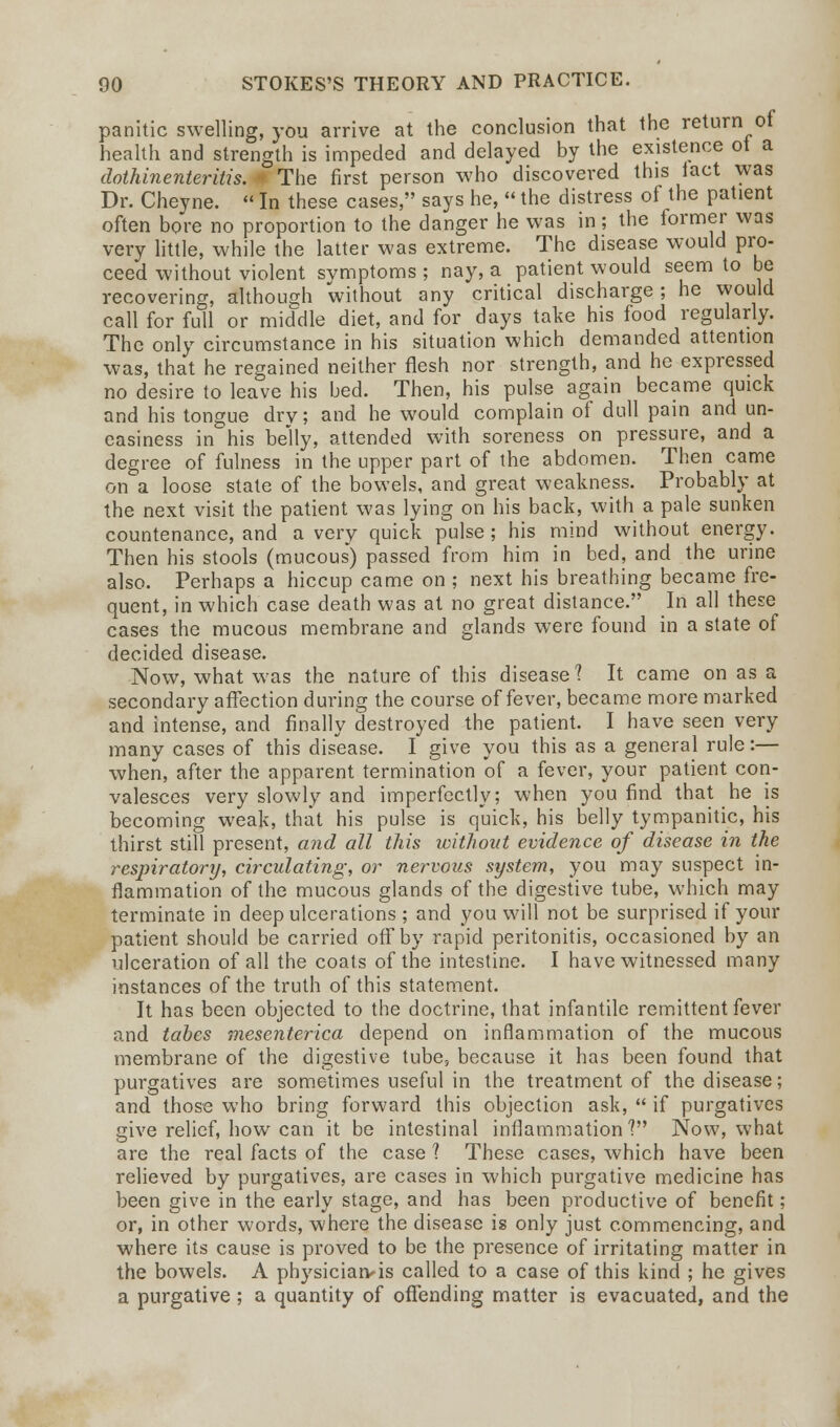 panitic swelling, you arrive at the conclusion that the return of health and strength is impeded and delayed by the existence ot a dothinenteritis. - The first person who discovered this iact was Dr. Cheyne.  In these cases, says he,  the distress of the patient often bore no proportion to the danger he was in ; the former was very little, while the latter was extreme. The disease would pro- ceed without violent svmptoms ; nay, a patient would seem to be recovering, although without any critical discharge; he would call for full or middle diet, and for days take his food regularly. The only circumstance in his situation which demanded attention was, that he regained neither flesh nor strength, and he expressed no desire to leave his bed. Then, his pulse again became quick and his tongue dry; and he would complain of dull pain and un- easiness in his belly, attended with soreness on pressure, and a degree of fulness in the upper part of the abdomen. Then came on a loose state of the bowels, and great weakness. Probably at the next visit the patient was lying on his back, with a pale sunken countenance, and a very quick pulse; his mind without energy. Then his stools (mucous) passed from him in bed, and the urine also. Perhaps a hiccup came on ; next his breathing became fre- quent, in which case death was at no great distance. In all these cases the mucous membrane and glands were found in a state of decided disease. Now, what was the nature of this disease? It came on as a secondary affection during the course of fever, became more marked and intense, and finally destroyed the patient. I have seen very many cases of this disease. I give you this as a general rule:— when, after the apparent termination of a fever, your patient con- valesces very slowly and imperfectly; when you find that he is becoming weak, that his pulse is quick, his belly tympanitic, his thirst still present, and all this without evidence of disease in the respiratory, circulating, or nervous system, you may suspect in- flammation of the mucous glands of the digestive tube, which may terminate in deep ulcerations ; and you will not be surprised if your patient should be carried off by rapid peritonitis, occasioned by an ulceration of all the coats of the intestine. I have witnessed many instances of the truth of this statement. It has been objected to the doctrine, that infantile remittent fever and tabes mesenterica depend on inflammation of the mucous membrane of the digestive tube, because it has been found that purgatives are sometimes useful in the treatment of the disease; and those who bring forward this objection ask,  if purgatives give relief, how can it be intestinal inflammation V Now, what are the real facts of the case 1 These cases, which have been relieved by purgatives, are cases in which purgative medicine has been give in the early stage, and has been productive of benefit; or, in other words, where the disease is only just commencing, and where its cause is proved to be the presence of irritating matter in the bowels. A pbysiciarvis called to a case of this kind ; he gives a purgative ; a quantity of offending matter is evacuated, and the