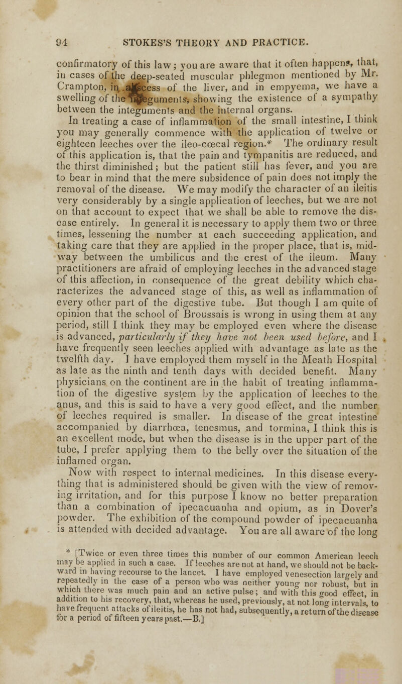 confirmatory of this law; you are aware that it often happens, that, 'ti cases of the deep-seated muscular phlegmon mentioned by Mr. Crampton, in .^fccess of the liver, and in empyema, we have a swelling of the^pfegumentsr, showing the existence of a sympathy between the integuments and the internal organs. In treating a case of inflammation of the small intestine, I think you may generally commence with the application of twelve or eighteen leeches over the ileo-coecal region.* The ordinary result of this application is, that the pain and tympanitis are reduced, and the thirst diminished; but the patient still has fever, and you are to bear in mind that the mere subsidence of pain does not imply the removal of the disease. We may modify the character of an ileitis very considerably by a single application of leeches, but we are not on that account to expect that we shall be able to remove the dis- ease entirely. In general it is necessary to apply them two or three times, lessening the number at each succeeding application, and taking care that they are applied in the proper place, that is, mid- way between the umbilicus and the crest of the ileum. Many practitioners are afraid of employing leeches in the advanced stage of this affection, in consequence of the great debility which cha- racterizes the advanced stage of this, as well as inflammation of every other part of the digestive tube. But though I am quite of opinion that the school of Broussais is wrong in using them at any period, still I think they may be employed even where the disease is advanced, particularly if they have not been used before, and I have frequently seen leeches applied with advantage as late as the twelfth day. I have employed them myself in the Meath Hospital as late as the ninth and tenth days with decided benefit. Many physicians on the continent are in the habit of treating inflamma- tion of the digestive system by the application of leeches to the anus, and this is said to have a very good effect, and the number of leeches required is smaller. In disease of the great intestine accompanied by diarrhoea, tenesmus, and tormina, I think this is an excellent mode, but when the disease is in the upper part of the tube, I prefer applying them to the belly over the situation of the inflamed organ. Now with respect to internal medicines. In this disease every- thing that is administered should be given with the view of remov- ing irritation, and for this purpose I know no better preparation than a combination of ipecacuanha and opium, as in Dover's powder. The exhibition of the compound powder of ipecacuanha is attended with decided advantage. You are all aware of the long * [Twice or even three tiroes this number of our common American leech may be applied in such a case. If leeches are not at hand, we should not be back- ward in having recourse to the lancet. 1 have employed venesection largely and repeatedly in the case of a person who was neither young nor robust, but in which there was much pain and an active pulse; and with this good effect, in addition to his recovery, that, whereas he used, previously, at not lono- intervals' to have frequent attacks of ileitis, he has not had, subsequently, a returnof the disease for a period of fifteen years past.—B.]