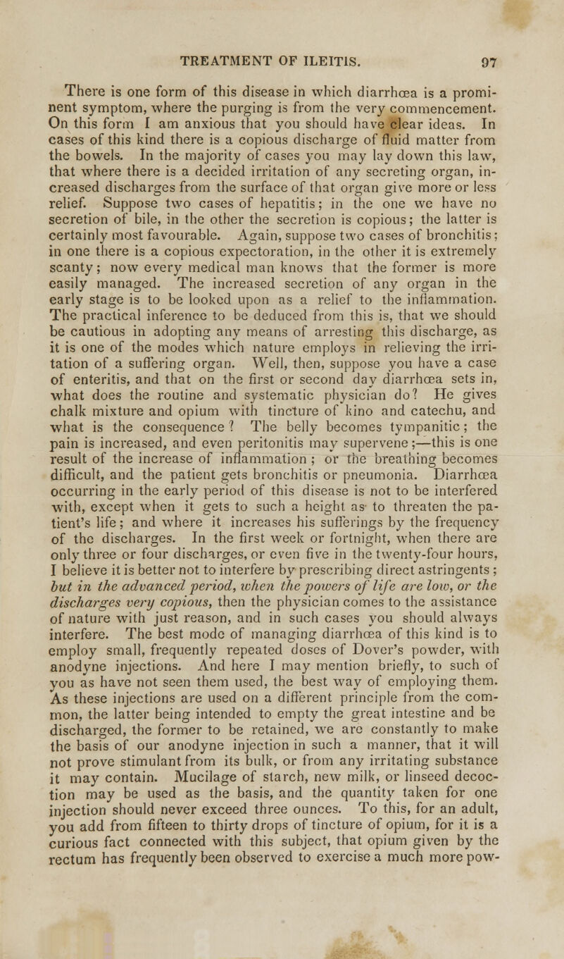 There is one form of this disease in which diarrhoea is a promi- nent symptom, where the purging is from the very commencement. On this form I am anxious that you should have fclear ideas. In cases of this kind there is a copious discharge of fluid matter from the bowels. In the majority of cases you may lay down this law, that where there is a decided irritation of any secreting organ, in- creased discharges from the surface of that organ give more or less relief. Suppose two cases of hepatitis; in the one we have no secretion of bile, in the other the secretion is copious; the latter is certainly most favourable. Again, suppose two cases of bronchitis; in one there is a copious expectoration, in the other it is extremely scanty; now every medical man knows that the former is more easily managed. The increased secretion of any organ in the early stage is to be looked upon as a relief to the inflammation. The practical inference to be deduced from this is, that we should be cautious in adopting any means of arresting this discharge, as it is one of the modes which nature employs in relieving the irri- tation of a suffering organ. Well, then, suppose you have a case of enteritis, and that on the first or second day diarrhoea sets in, what does the routine and systematic physician do? He gives chalk mixture and opium with tincture of kino and catechu, and what is the consequence 1 The belly becomes tympanitic; the pain is increased, and even peritonitis may supervene;—this is one result of the increase of inflammation ; or the breathing becomes difficult, and the patient gets bronchitis or pneumonia. Diarrhoea occurring in the early period of this disease is not to be interfered with, except when it gets to such a height as- to threaten the pa- tient's life; and where it increases his sufferings by the frequency of the discharges. In the first week or fortnight, when there are only three or four discharges, or even five in the twenty-four hours, I believe it is better not to interfere by prescribing direct astringents ; but in the advanced period, when the powers of life are low, or the discharges very copious, then the physician comes to the assistance of nature with just reason, and in such cases you should always interfere. The best mode of managing diarrhoea of this kind is to employ small, frequently repeated doses of Dover's powder, with anodyne injections. And here I may mention briefly, to such of you as have not seen them used, the best way of employing them. As these injections are used on a different principle from the com- mon, the latter being intended to empty the great intestine and be discharged, the former to be retained, we are constantly to make the basis of our anodyne injection in such a manner, that it will not prove stimulant from its bulk, or from any irritating substance it may contain. Mucilage of starch, new milk, or linseed decoc- tion may be used as the basis, and the quantity taken for one injection should never exceed three ounces. To this, for an adult, you add from fifteen to thirty drops of tincture of opium, for it is a curious fact connected with this subject, that opium given by the rectum has frequently been observed to exercise a much morepow-